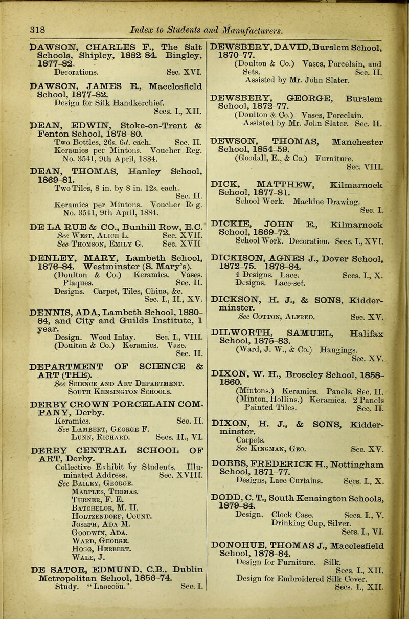 DAWSON, CHARLES F., The Salt Schools, Shipley, 1882-84. Bingley, 1877-82, Decorations. Sec. XVI. DAWSON, JAMES E., Macclesfield School, 1877-82. Design for Silk Handkerchief. Secs. 1., XII. DEAN, EDWIN, Stoke-on-Trent & Fenton School, 1878-80. Two Bottles, 26s. 6il. each. Sec. II. Keramics per Mintons. Voucher Keg. No. 3541, 9th April, 1884. DEAN, THOMAS, Hanley School, 1869-81. Two Tiles, 8 in. by 8 in. 12s. each. Sec. II. Keramics per Mintons. Voucher Ei g. No. 3541, 9th April, 1884. DE LA RUE & CO., Bunhill Row, E.C. See West, Alice L. Sec. XVII. See Thomson, Emily G. Sec. XVII DENLEY, MARY, Lambeth School, 1876-84. Westminster (S. Mary’s). (Doulton & Co.) Keramics. Vases. Plaques. Sec. II. Designs. Carpet, Tiles, China, &c. Sec. I., II., XV. DENNIS, ADA, Lambeth School, 1880- 84, and City and Guilds Institute, 1 year. Design. Wood Inlay. Sec. I., VIII. (Doulton & Co.) Keramics. Vase. Sec. II. DEPARTMENT OF SCIENCE & ART (THE). See Science and Art Department. SoLTH Kensington Schools. DERBY CROWN PORCELAIN COM- PANY, Derby. Keramics. Sec. II. See Lambert, George F. Lunn, Kichard. Secs. II., VI. DERBY CENTRAL SCHOOL OP ART, Derby. Collective Exhibit by Students. Illu- minated Address. Sec. XVII1. See Bailey, George. Marples, Thomas. Turner, F. E, Batchelor, M. H. Holtzendorf, Count. Joseph, Ada M. Goodwin, Ada. Ward, George. Hogg, Herbert. Wale, J. DE SATOR, EDMUND, C.B., Dublin Metropolitan School, 1856-74. Study. “Laocoou,” Sec. I. DEWSBERY, DAVID, Burslem School, 1870-77. (Doulton & Co.) Vases, Porcelain, and Sets. Sec. II. Assisted by Mr. John Slater. DEWSBERY, GEORGE, Burslem School, 1872-77. (Doulton & Co.) Vases, Porcelain. Assisted by Mr. John Slater. Sec. II. DEWSON, THOMAS, Manchester School, 1854-59. (Goodall, E., & Co.) Furniture. Sec. VIII. DICK, MATTHEW, Kilmarnock School, 1877-81. School Work. Machine Drawing. Sec. I. DICKIE, JOHN E., Kilmarnock School, 1869-72. School Work. Decoration. Secs. I., XVI. DICKISON, AGNES J., Dover School, 1872-75. 1878-84. 4 Designs. Lace. Secs. I., X. Designs. Lace-set. DICKSON, H. J., & SONS, Kidder- minster. See Cotton, Alfred. Sec. XV. DILWORTH, SAMUEL, Halifax School, 1875-83. (Ward, J. W., & Co.) Hangings. Sec. XV. DIXON, W. H., Broseley School, 1858- 1860. (Mintons.) Keramics. Panels. Sec. II. (Minton, Hollins.) Keramics. 2 Panels Painted Tiles. Sec. II. DIXON, H. J., & SONS, Kidder- minster. Carpets. See Kingman, Geo. Sec. XV. DOBBS, FREDERICK H., Nottingham School, 1871-77. Designs, Lace Curtains. Secs. L, X. DODD, C. T., South Kensington Schools, 1879-84. Design. Clock Case. Secs. I., V. Drinking Cup, Silver. Secs. I., VI. DONOHUE, THOMAS J., Macclesfield School, 1878-84. Design for Furniture. Silk. Secs. L, XII. Design for Embroidered Silk Cover. Secs. I., XII.