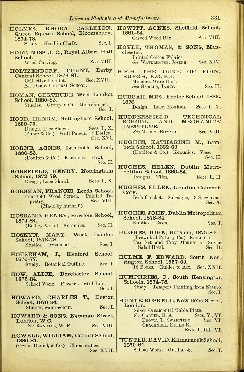 HOLMES, EHODA CAHLETOH, Queen Square School, Bloomsbury, 1874- 78. Study. Head in Chalk. Sec. I. HOLT, MISS J. C., Boyal Albert Hall School. Wood Carving. Sec. VIII. HOLTZEHDORF, COUNT, Derby Central School, 1876-81. Collective Exhibit. Sec. XV HI. See Derby Central School. HOMAN, OERTRUDE, West London School, 1880-83. Studies. Group in Oil. Monochrome. Sec. I. HOOD, HENRY, Nottingham School, 1859-75. Design, Lace Shawl. Secs. I., X. (Zuber & Co.) Wall Papers. ? Design. Sec. XVI. HORNE, AGNES, Lambeth School, 1880-83. (Doulton & Co.) Keramics. Bowl. Sec. II. HORSFIELD, HENRY, Nottingham School, 1872-79. Design, Lace Shawl. Secs. I., X. HORSMAN, FRANCIS, Leeds School. Four-fold Wood Screen. Painted Ta- pestry. Sec. VIII. (Made by himself.) HOSBAND, HENRY, Burslem School, 1874^84. (Bodley & Co.) Keramics. Sec. II. HOSKYN, MARY, West London School, 1876-78. Studies. Ornament. Sec. I. HOUSEHAM, J., Sleaford School, 1876-77. Study. Botanical Outline. Sec. I. HOW, ALICE, Dorchester School, 1875- 84. School Work. Flowers. Still Life. Sec. I. HOWARD, CHARLES T., Boston School, 1876-84. Studies, water-colour. Sec. I. HOWARD & SONS, Newman Street, London, W.C. See Eandall, W. F. Sec. VIII. HOWELL, WILLIAM, Cardiff School, 1880-84. (Owen, Daniel, & Co.) Chromolithos. Sec. XVII. HOWITT, AGNES, Sheffield School, 1881-84. Carved Wood Box. Sec. VIII. HOYLE, THOMAS, & SONS, Man- chester. Printed Cotton Fabrics. See Waterhouse, Joseph. Sec. XIV. H.R.H. THE DUKE OF EDIN- BURGH, K.G. K.I. Majolica Ware Dish. See Gamble, James. Sec. II. HUBBAH, MRS., Exeter School, 1866- 1878. Design. Lace, Honiton. Secs. I., X. HUDDERSFIELD TECHNICAL SCHOOL AND MECHANICS’ INSTITUTE. See Moody, Edward. Sec. VIII. HUGHES, KATHARINE M., Lam- beth School, 1882-83. (Doulton & Co.) Keramics. Vase. Sec. II. HUGHES, HELEN, Dublin Metro- politan School, 1880-84. Designs. Tiles. Secs. I., II. HUGHES, ELLEN, Ursuline Convent, Cork. Irish Crochet. 2 designs, 3 Specimens. Sec. X. HUGHES, JOHN, Dublin Metropolitan School, 1876-84. Studies. Casts. Sec. I. HUGHES, JOHN, Burslem, 1875-80. (Brownhill Pottery Co.) Keramics. Tea Set and Tray Mounts of Silver. Salad Bowl. Sec. II, HULME, F. EDWARD, South Ken- sington School, 1857-63. 16 Books. Guides to Art. Sec. XXII. HUMPHRIES, C., South Kensington Schools, 1874-75. Study. Tempera Painting, from Nature. Sec. I. HUNT & ROSKELL, New Bond Street, London. Silver Ornamental Table Plate. See Carter. G. A. Secs. V., VI. Brown, T. Swafpield. Sec. VI. Cracknell, Ellen K. Secs. I., III.. VI. HUNTER, DAVID, Kilmarnock School, 1879-84. School Work. Outline, &c. Sec. I.