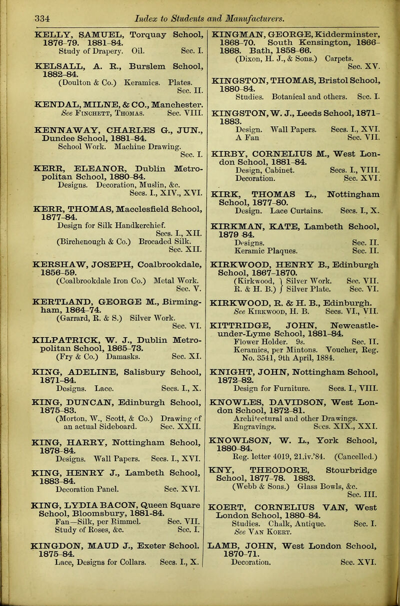 KELLY, SAMUEL, Torquay School, 1876- 79. 1881-84. Study of Drapery. Oil. Sec. I. KELSALL, A. E., Burslem School, 1882-84. (Doulton & Co.) Keramics. Plates. Sec. II. KENDAL, MILNE, & CO., Manchester. See PiNCHETT, Thomas. Sec. VIII. KENNAWAY, CHARLES G., JUN., Dundee School, 1881-84. School Work. Machine Drawing. Sec. I. KERR, ELEANOR, Dublin Metro- politan School, 1880-84. Designs. Decoration, Muslin, &c. Secs. I., XIV., XVI. KERR, THOMAS, Macclesfield School, 1877- 84. Design for Silk Handkerchief. Secs. I., XII. (Birchenough & Co.) Brocaded Silk. Sec. XII. KERSHAW, JOSEPH, Coalbrookdale, 1856-59. (Coalbrookdale Iron Co.) Metal Work. Sec. V. KERTLAND, GEORGE M., Birming- ham, 1864-74. (Garrard, R. & S.) Silver Work. Sec. VI. KILPATRICK, W. J., Dublin Metro- politan School, 1865-73. (Fry & Co.) Damasks. Sec. XI. KING, ADELINE, Salisbury School, 1871-84. Designs. Lace. Secs. I., X. KING, DUNCAN, Edinburgh School, 1875-83. (Morton, W., Scott, & Co.) Drawing of an actual Sideboard. Sec. XXII. KING, HARRY, Nottingham School, 1878- 84. Designs. Wall Papers. Secs. I., XVI. KING, HENRY J., Lambeth School, 1883-84. Decoration Panel. Sec. XVI. KING, LYDIA BACON, Queen Square School, Bloomsbury, 1881-84. Fan—Silk, per Eimmel. Sec. VII. Study of Roses, &c. Sec. I. KINGDON, MAUD J., Exeter School. 1875-84. Lace, Designs for Collars. Secs. I., X. KINGMAN, GEORGE, Kidderminster, 1868-70. South Kensington, 1866- 1868. Bath, 1858-66. (Dixon, H. J., & Sons.) Carpets. Sec. XV. KINGSTON, THOMAS, Bristol School, 1880-84. Studies. Botanical and others. See. I. KINGSTON, W. J., Leeds School, 1871- 1883. Design. Wall Papers. Secs. I., XVI. A Pan Sec. VII. KIRBY, CORNELIUS M., West Lon- don School, 1881-84. Design, Cabinet. Secs. I., VIII. Decoration. Sec. XVI. KIRK, THOMAS L., Nottingham School, 1877-80. Design. Lace Curtains. Secs. I., X. KIRKMAN, KATE, Lambeth School, 1879 B4. Designs. Sec. II. Keramic Plaques. Sec. II. KIRKWOOD, HENRY B., Edinburgh School, 1867-1870. (Kirkwood, \ Silver Work. Sec. VII. R. & H. B.) / Silver Plate. Sec. VI. KIRKWOOD, R. & H. B., Edinburgh. See Kirkwood, H. B. Secs. VI., VII. KITTRIDGE, JOHN, Newcastle- under-Lyme School, 1^1-84. Flower Holder. 9s. Sec. II. Keramics, per Mintons. Voucher, Reg. No. 3541, 9th April, 1884. KNIGHT, JOHN, Nottingham School, 1872-82. Design for Furniture. Secs. I., VIII. KNOWLES, DAVIDSON, West Lon- don School, 1872-81. Architectural and other Drawings. Engravings. Sees. XIX., XXI. KNOWLSON, W. L., York School, 1880-84. Reg. letter 4019, 21.iv.’84. (Cancelled.) KNY, THEODORE, Stourbridge School, 1877-78. 1883. (Webb & Sons.) Glass Bowls, &c. Sec. III. KOERT, CORNELIUS VAN, West London School, 1880-84. Studies. Chalk, Antique. Sec. I. See Van Koert. LAMB, JOHN, West London School, 1870-71. Decoration. Sec. XVI.