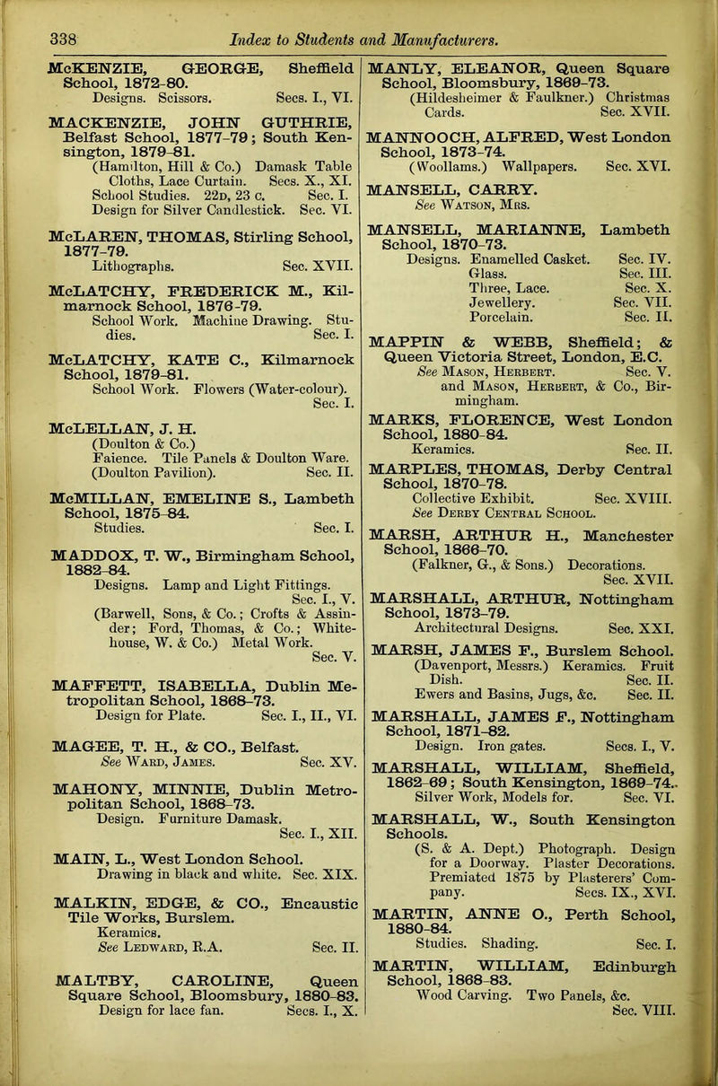 McKenzie, GEORGE, Sheffield School, 1872-80. Designs. Scissors. Secs. I., VI. MACKENZIE, JOHN GUTHRIE, Belfast School, 1877-79; South Ken- sington, 1879-81. (Hamilton, Hill & Co.) Damask Table Cloths, Lace Curtain. Secs. X., XI. ScLool Studies. 22d, 23 c. Sec. I. Design for Silver Candlestick. Sec. VI. McLaren, THOMAS, Stirling School, 1877-79. Lithographs. Sec. XVII. McLATCHY, FREDERICK M., Kil- marnock School, 1876-79. School Work. Machine Drawing. Stu- dies. Sec. I. McLATCHY, KATE C., Kilmarnock School, 1879-81. School Work. Flowers (Water-colour). Sec. I. McLELLAN, J. H. (Doulton & Co.) Faience. Tile Panels & Doulton Ware. (Doulton Pavilion). Sec. II. McMillan, EMELINE S., Lambeth School, 1875-84. Studies. Sec. I. MADDOX, T. W., Birmingham School, 1882-84. Designs. Lamp and Light Fittings. Sec. I., V. (Harwell, Sons, & Co.; Crofts & Assin- der; Ford, Thomas, & Co.; White- house, W. & Co.) Metal Work. Sec. V. MAPFETT, ISABELLA, Dublin Me- tropolitan School, 1868-73. Design for Plate. Sec. I., II., VI. MAGEE, T. H., & CO., Belfast. See Ward, James. Sec. XV. MAHONY, MINNIE, Dublin Metro- politan School, 1868-73. Design. Furniture Damask. Sec. L, XII. MAIN, L., West London School. Drawing in black and white. Sec. XIX. MALKIN, EDGE, & CO., Encaustic Tile Works, Burslem. Keramics. See Ledwaed, K.A. Sec. II. MALTBY, CAROLINE, Queen Square School, Bloomsbury, 1880-83. Design for lace fan. Secs. I., X. MANLY, ELEANOR, Queen Square School, Bloomsbury, 1869-73. (Hildesheimer & Faulkner.) Christmas Cards. Sec. XVII. MANNOOCH, ALFRED, West London School, 1873-74. (Woollams.) Wallpapers. Sec. XVI. MANSELL, CARRY. See Watson, Mrs. MANSELL, MARIANNE, Lambeth School, 1870-73. Designs. Enamelled Casket. Sec. IV. Glass. Sec. III. Tliree, Lace. Sec. X. Jewellery. Sec. VII. Porcelain. Sec. II. MAPPIN & WEBB, Sheffield; & Queen Victoria Street, London, E.C. See Mason, Herbert. Sec. V. and Mason, Herbert, & Co., Bir- mingham. MARKS, FLORENCE, West London School, 1880-84. Keramics. Sec. II. MARPLES, THOMAS, Derby Central School, 1870-78. Collective Exhibit. Sec. XVIII. See Derby Central School. MARSH, ARTHUR H., Manchester School, 1866-70. (Falkner, G., & Sons.) Decorations. Sec. XVII. MARSHALL, ARTHUR, Nottingham School, 1873-79. Architectural Designs. Sec. XXI. MARSH, JAMES P., Burslem School. (Davenport, Messrs.) Keramics. Fruit Dish. Sec. II. Ewers and Basins, Jugs, &c. Sec. II. MARSHALL, JAMES F., Nottingham School, 1871-82. Design. Iron gates. Secs. I., V. MARSHALL, WILLIAM, Sheffield, 1862-69; South Kensington, 1869-74.. Silver Work, Models for. Sec. VI. MARSHALL, W., South Kensington Schools. (S. & A. Dept.) Photograph. Design for a Doorway. Piaster Decorations. Premiated 1875 by Plasterers’ Com- pany. Secs. IX., XVI. MARTIN, ANNE O., Perth School, 1880-84. Studies. Shading. Sec. I. MARTIN, WILLIAM, Edinburgh School, 1868-83. Wood Carving. Two Panels, &c. Sec. VIII.