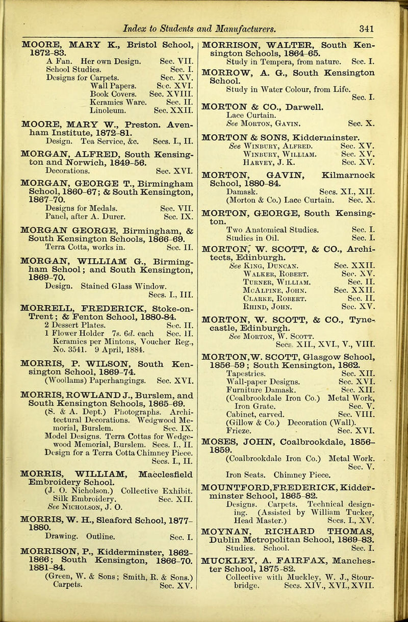 MOOEB, MARY K., Bristol School, 1872-83. A Fan. Her own Design. Sec. VII. School Studies. Sec. I. Designs for Carpets. Sec. XV. Wall Papers. Sec. XVI. Book Covers. Sec. XVIII. Keramics Ware. Sec. II. Linoleum. Sec. XXII. MOOEE, MAEY W., Preston. Aven- ham Institute, 1872-81. Design. Tea Service, &c. Secs. I., II. MOEGrAlX, ALPEED, South Kensing- ton and Norwich, 1849-56. Decorations. Sec. XVI. MOEGAN, GEOEGE T., Birmingham School, 1860-67; & South Kensington, 1867-70. Designs for Medals. Sec. VII. Panel, after A. Durer. Sec. IX. MOEGAN GEOEGE, Birmingham, & South Kensington Schools, 1866-69. Terra Cotta, works in. Sec. II. MOEGAN, WILLIAM G., Birming- ham School; and South Kensington, 1869-70. Design. Stained Glass Window. Secs. I., III. MOEEELL, PEEDEEICK, Stoke-on- Trent ; & Penton School, 1880-84. 2 Dessert Plates. Sec. II. 1 Flower Holder 7s. 6cZ. each Sec. II. Keramics per Mintons, Voucher Eeg., No. 3541. 9 April, 1884. MOEEIS, P. WILSON, South Ken- sington School, 1869-74. (Woollams) Paperhangings. Sec. XVI. MOEEIS, EOWLAND J., Burslem, and South Kensington Schools, 1865-69. (S. & A. Dept.) Photographs. Archi- tectural Decorations. Wedgwood Me- morial, Burslem. Sec. IX. Model Designs. Terra Cottas for Wedge- wood Memorial, Burslem. Secs. I., II. Design for a Terra Cotta Chimney Piece. Secs. I., II. MOEEIS, WILLIAM, Macclesfield Embroidery School. (J. 0. Nicholson.) Collective Exhibit. Silk Embroidery. Sec. XII. See Nicholson, J. O. MOEEIS, W. H., Sleaford School, 1877- 1880. Drawing. Outline. Sec. I. MOEEISON, P., Kidderminster, 1862- 1866; South Kensington, 1866-70. 1881-84. (Green, W. & Sons; Smith, R. & Sons.) Carpets. Sec. XV. MOEEISON, WALTEE, South Ken- sington Schools, 1864^65. Study in Tempera, from nature. Sec. I. MOEEOW, A. G., South Kensington School. Study in Water Colour, from Life. Sec. I. MOETON & CO., Darwell. Lace Curtain. See Morton, Gavin. Sec. X. MOETON & SONS, Kidderminster. See WiNBUEY, Alfred. Sec. XV. WiNBDRY, William. Sec. XV. Harvey, J. K. Sec. XV. MOETON, GAVIN, Kilmarnock School, 1880-84. Damask. Secs. XI., XII. (Morton & Co.) Lace Curtain. Sec. X. MOETON, GEOEGE, South Kensing- ton. Two Anatomical Studies. Sec. I. Studies in Oil. Sec. I. MOETON,' W. SCOTT, & CO., Archi- tects, Edinburgh. See King, Duncan. Walker, Robert. Turner, William. McAlpine, John. Clarke, Robert. Rhind, John. Sec. XXII. Sec. XV. Sec. II. Sec. XXII. Sec. II. Sec. XV. MOETON, W. SCOTT, & CO., Tyne- castle, Edinburgh. See Morton, W. Scott. Seer XII., XVI., V., VIII. MOETON,W. SCOTT, Glasgow School, 1856-59; South Kensington, 1862. Tapestries. Sec. XII. Wall-paper Designs. Sec. XVI. Furniture Damask. Sec. XII. (Coalbrookdale Iron Co.) Metal Work, Iron Grate. Sec. V. Cabinet, carved. Sec. VIII. (Gillow & Co.) Decoration (Wall). Frieze. Sec. XVI. MOSES, JOHN, Coalbrookdale, 1856- 1859. (Coalbrookdale Iron Co.) Metal Work. Sec. V. Iron Seats. Chimney Piece. MOUNTPOED,PEEDEEICK, Kidder- minster School, 1865-82. Designs. Carpets. Technical design- ing. (Assisted by William Tucker, Head Master.) Secs. I., XV. MOYNAN, EICHAED THOMAS, Dublin Metropolitan School, 1869-83. Studies. School. Sec. I. MUCKLEY, A. PAIEPAX, Manches- ter School, 1875-82. Collective with Muckley, W. J., Stour- bridge. Secs. XIV., XVI., XVII.
