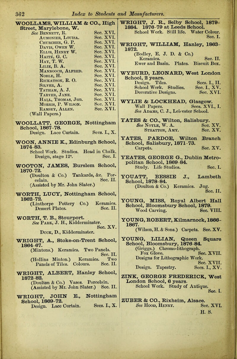 WOOLIiAMS, WILLIAM & CO., High Street, Marylebone, W. See Bennett, E. Atjmonier, Louisa. Chukchee, G. P. Davis, Owen W. Ellis, Henry W. Haite, G. C. Hay, T. W. Lilie, B. a. Mannooch, Alfred. Noble, H. Rickatson, R. O. Silver, A. Tatham, a. J. Tarver, Jane. Hall, Thomas, Jun. Morris, P. Wilson. (Wall Papers.) WOOLLATT, GEORGE, Nottingham School, 1867-78. Design. Lace Curtain. Secs. I., X. WO ON, ANNIE K., Edinburgh School, 1874r-83. School Work. Studies. Head in Chalk. Design, stage 12*. Sec. I. WOOTON, JAMES, Burslem School, 1870-72. (Doulton & Co.) Tankards, &c. Por- celain. Sec. II. (Assisted by Mr. John Slater.) WORTH, LUCY, Nottingham School, 1862-72. (Linthorpe Pottery Co.) Keramics. Dessert Plates. Sec. II. WORTH, T. B., Stourport. See Park, J. H., Kidderminster. Sec. XV. Duck, D., Kidderminster. WRIGHT, A., Stoke-on-Trent School, 1864r-67. (Mintons.^ Keramics. Two Panels. Sec. II. (Hollins Minton.) Keramics. Two Panels of Tiles. Colours. Sec. II. WRIGHT, ALBERT, Hanley School, 1872-82. (Doulton & Co.) Vases. Porcelain. (Assisted by Mr. John Slater.) Sec. II. WRIGHT, JOHN E., Nottingham School, 1869-72. Design. Lace Curtain. Secs. L, X. WRIGHT, J. R., Selby School, 1879- 1884. 1876-79 at Leeds School. School Work. Slill life. Water Colour. Sec. I. WRIGHT, WILLIAM, Hanley, 1863- 1872. (Bodley, E. J. D. & Co.) Keramics. Sec. II. Ewer and Basin. Plates. Biscuit Box. WYBURD, LEONARD, West London School, 2 years. Design. Tiles. Secs. I., II. School Work. Studies. Sec. I.. XV. Decorative Designs. Sec. XVI. WYLIE & LOCKHEAD, Glasgow. Wall Papers. Secs. XVI., I. See Adams, C. J., Leicester School. YATES & CO., Wilton, Salisbury. See Noyle, W. A. Sec. XV. Stratton, Amy. Sec. XV. YATES, PARDOE, Wilton Branch School, Salisbury, 1871-73. Carpets. Sec. XV. YEATES, GEORGE G., Dublin Metro- politan School, 1869-84. Study. Life Studies. Sec. I. YOUATT, BESSIE J., Lambeth School, 1878-84. (Doulton & Co.) Keramics. Jug. Sec. II. YOUNG, MISS, Royal Albert Hall School, Bloomsbury School, 1879. Wood Carving. Sec. VIII. YOUNG, ROBERT, Kilmarnock, 1866- 1867. (Wilson, H. & Sons.) Carpets. Sec. XV. YOUNG, LILIAN, Queen Square School, Bloomsbury, 1876-84. (Griggs.) Chromo-lithograph. Pox Glove. Sec. XVII. Designs for Lithographic Work. Sec. XVII. Design. Tapestry. Secs. I., XV. ZINK, GEORGE FREDERICK, West London School, 6 years. School Work. Study of Antique. Sec. I. ZUBER & CO., Rixheim, Alsace. ^ee Hood, Henry, Sec. XVI. H. S. Sec. XVI. Sec. XVI. Sec. XVI. Sec. XVI. Sec. XVI. Sec. XVI. Sec. XVI. Sec. XVI. Sec. XVI. Sec. XVI. Sec. XVI. Sec. XVI. Sec. XVI. Sec. XVI. Sec. XVI. Sec. XVI.