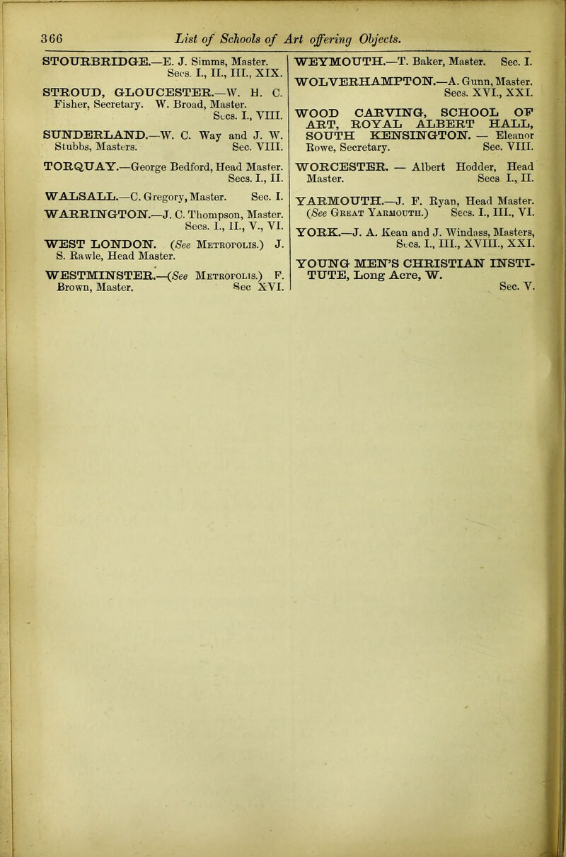 STOURBIIIDGE.—E. J. Simms, Master. Set s. I., II., III., XIX. STROUD, GLOUCESTER.—W. H. C. Fisher. Secretary. W. Broad, Master. Secs. I., VIII. SUNDERLAND.—W. C. Way and J. W. Stubbs, Masters. Sec. VIII. TORQUAY.—George Bedford, Head Master. Secs. I., II. WALSALL.—C. Gregory, Master. Sec. I. WARRINGTON.—J. 0. Thompson, Master. Secs. I., II., V., VI. WEST LONDON. (See Metkoi’Olis.) J. S. Eavvle, Head Master. WESTMINSTER.'—(See Metkofolis.) F. WEYMOUTH.—T. Baker, Master. Sec. I. WOLVERHAMPTON.—A. Gunn, Master. Secs. XVI., XXI. WOOD CARVING, SCHOOL OP ART, ROYAL ALBERT HALL, SOUTH KENSINGTON. — Eleanor Rowe, Secretary. Sec. VIII. WORCESTER. — Albert Hodder, Head Master. Secs I., II. YARMOUTH.—J. P. Ryan, Head Master. (See Great Yarmouth.) Secs. I., III., VI. YORK.—J. A. Kean and J. Windass, Masters, Secs. I., III., XVIII., XXI. YOUNG MEN’S CHRISTIAN INSTI- TUTE, Long Acre, W.