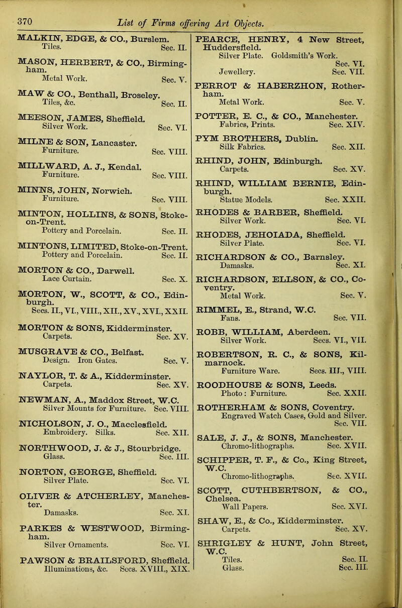 MALKIN, EDGE, & CO„ Burslem. Tiles. Sec. II. MASON, HERBERT, & CO., Birming- liam. Metal Work. Sec. V. MAW & CO., Benthall, Broseley. Tiles, &c. Sec. II. MEESpN, JAMES, Sheffield. Silver Work. Sec. VI. MILNE & SON, Lancaster. Furniture. Sec. VIII. MILL WARD, A. J., Kendal. Furniture. Sec. VIII. MINNS, JOHN, Norwich. Furniture. Sec. VIII. MINTON, HOLLINS, & SONS, Stoke- on-Trent. Pottery and Porcelain. Sec. II. MINTONS, LIMITED, Stoke-on-Trent. Pottery and Porcelain. Sec. II. MORTON & CO., Darwell. Lace Curtain. Sec. X. MORTON, W., SCOTT, & CO., Edin- burgh. Secs. II., VI., VIII., XII., XV., XVI., XXII. MORTON & SONS, Kidderminster. Carpets. Sec. XV. MUSGRAVE & CO., Belfast. Design. Iron Gates. Sec. V. NAYLOR, T. & A., Elidderminster. Carpets. Sec. XV. NEWMAN, A., Maddox Street, W.C. Silver Mounts for Furniture. Sec. VIII. NICHOLSON, J. O., Macclesfield. Embroidery. Silks. Sec. XII. NORTH WOOD, J. & J., Stourbridge. Glass. Sec. III. NORTON, GEORGE, Sheffield. Silver Plate. Sec. VI. OLIVER & ATCHERLEY, Manches- ter. Damasks. Sec. XI. PARKES & WESTWOOD, Birming- ham. Silver Ornaments. Sec. VI. PAWSON & BRAILSFORD, Sheffield. Illuminations, &c. Sees. XVIII., XIX. PEARCE, HENRY, 4 New Street, Huddersfield. Silver Plate. Goldsmith’s Work. Sec. VI. Jevrellery. Sec. VII. PERROT & HABERZHON, Rother- ham. Metal Work. Sec. V. POTTER, E. C., & CO., Manchester. Fabrics, Prints. Sec. XIV. PYM BROTHERS, Dublin. Silk Fabrics. Sec. XII. RHIND, JOHN, Edinburgh. Carpets. Sec. XV. RHIND, WILLIAM BERNIE, Edin- burgh. Statue Models. Sec. XXII. RHODES & BARBER, Sheffield. Silver Work. Sec. VI. RHODES, JEHOIADA, Sheffield. Silver Plate. Sec. VI. RICHARDSON & CO., Barnsley. Damasks. Sec. XI. RICHARDSON, ELLSON, & CO., Co- ventry. Metal Work. Sec. V. RIMMEL, E., Strand, W.C. Fans. Sec. VII. ROBB, WILLIAM, Aberdeen. Silver Work. Secs. VI., VII. ROBERTSON, R. C., & SONS, Kil- marnock. Furniture Ware. Secs. III., VIII. ROODHOUSE & SONS, Leeds. Photo : Furniture. Sec. XXII. ROTHERHAM & SONS, Coventry. Engraved Watch Cases, Gold and Silver. Sec. VII. SALE, J. J., & SONS, Manchester. Chromo-lithographs. Sec. XVII. SCHIPPER, T. P., & Co., King Street, W.C. Chromo-lithographs. Sec. XVII. SCOTT, CUTHBERTSON, & CO., Chelsea. Wall Papers. Sec. XVI. SHAW, E., & Co., Kidderminster. Carpets. Sec. XV. SHRIGLEY & HUNT, John Street, W.C. Tiles. Sec. II. Glass. Sec. III.