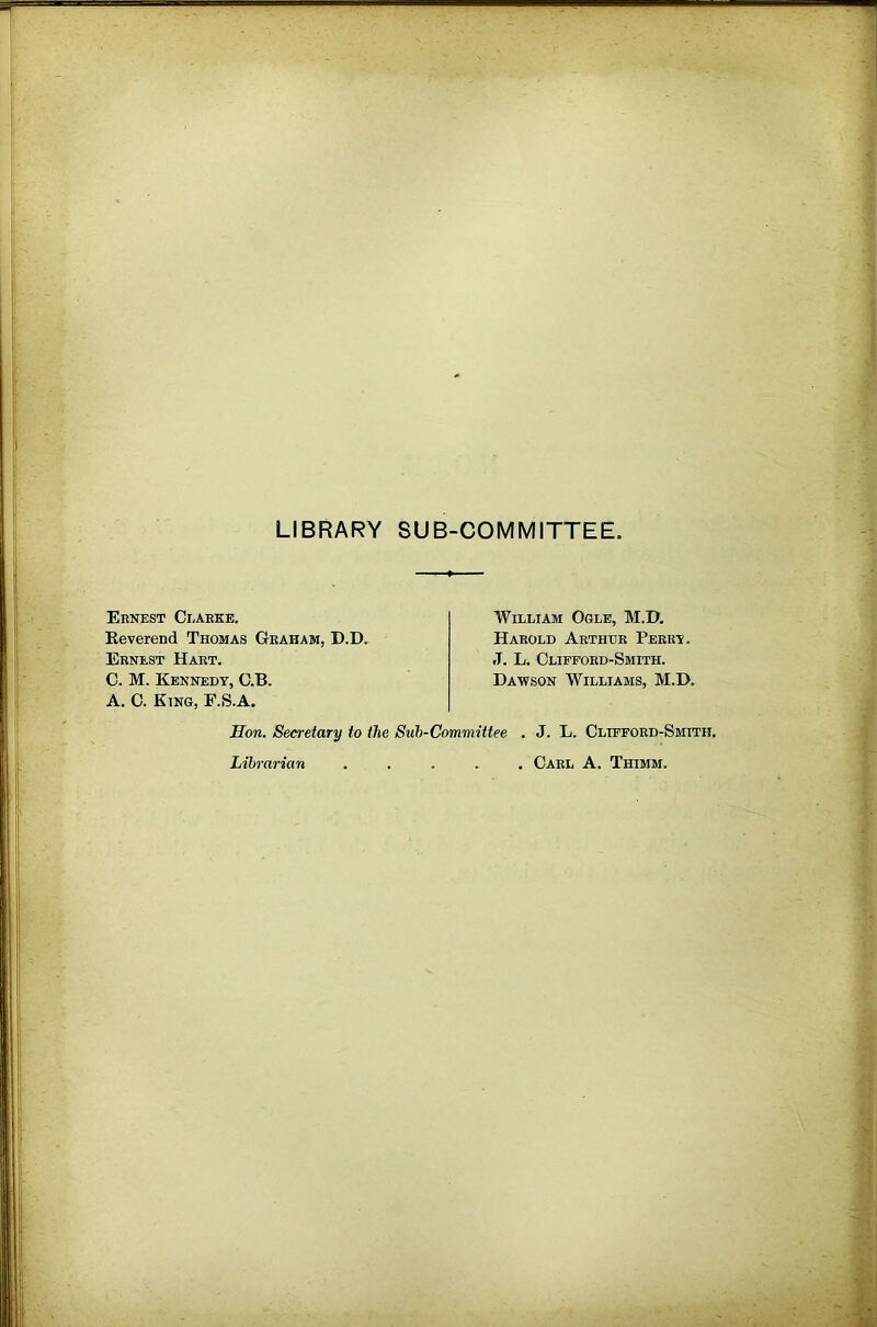 LIBRARY SUB-COMMITTEE Ernest Clarke. Eeverend Thomas Gtraham, D.D. Ernest Hart. C. M. Kennedy, G.B. A. 0. Etng, F.S.A. William Ogle, M.D, Harold Arthur Perry. J. L. Clifford-Smith. Dawson Williams, M.D. Hon. Secretary to the Suh-Committee . J. L. Clifford-Smith. Librarian Carl A. Thimm.