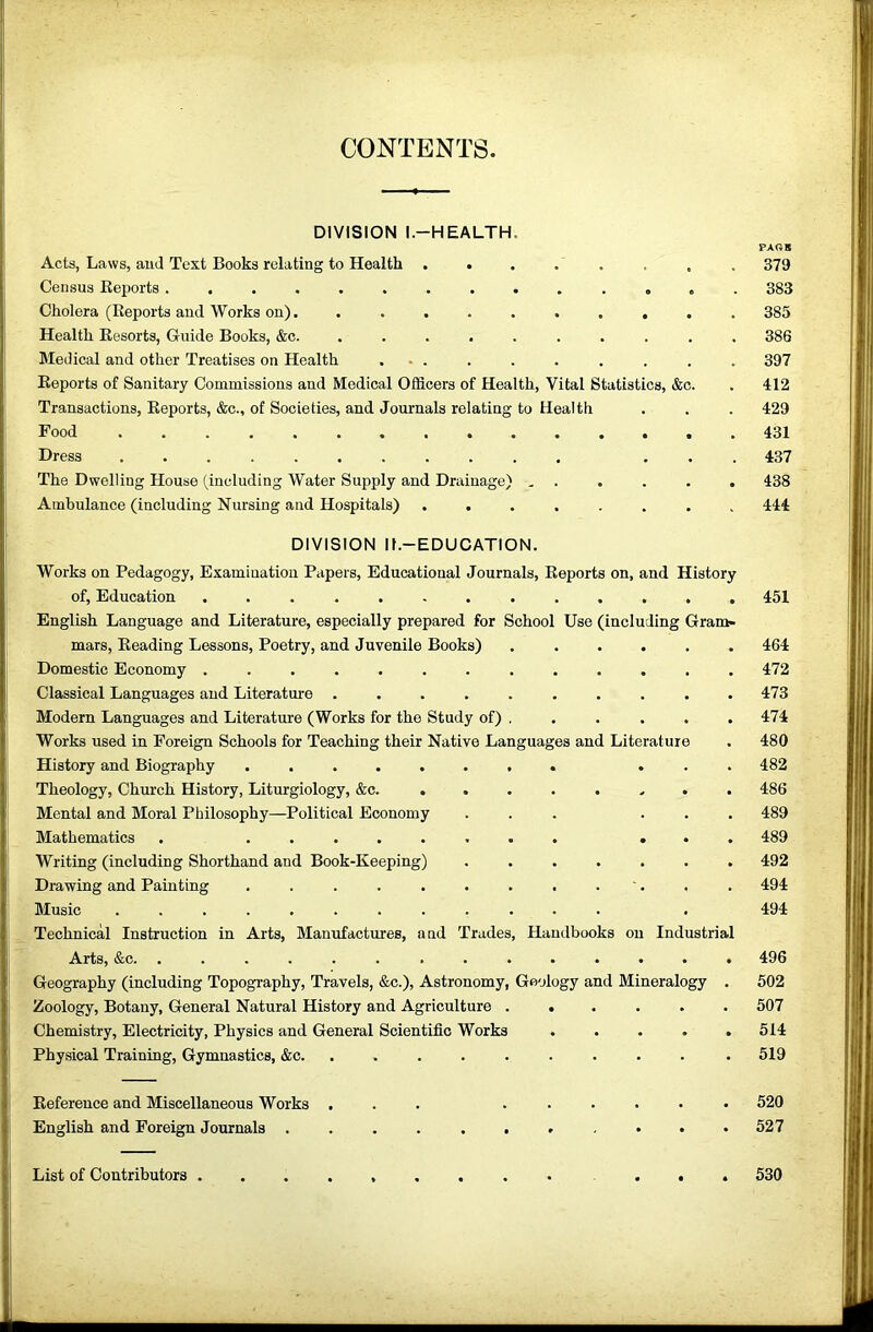 CONTENTS. DIVISION l.-HEALTH. PAGE Acts, Laws, ami Text Books relating to Health ........ 379 Census Keports . 383 Cholera (Eeports and Works on)........... 385 Health Resorts, Guide Books, &c. .......... 386 Medical and other Treatises on Health ... . . . . . . . 397 Eeports of Sanitary Commissions and Medical Officers of Health, Vital Statistics, &o. . 412 Transactions, Eeports, &c., of Societies, and Journals relating to Health . . . 429 Food 431 Dress ... 437 The Dwelling House (including Water Supply and Drainage) , . . . . . 438 Ambulance (including Nursing and Hospitals) ........ 444 DIVISION ll.-EDUCATION. Works on Pedagogy, Examination Papers, Educational Journals, Reports on, and History of, Education ............. 451 English Language and Literature, especially prepared for School Use (including Gram- mars, Reading Lessons, Poetry, and Juvenile Books) 464 Domestic Economy ............. 472 Classical Languages and Literature .......... 473 Modern Languages and Literature (Works for the Study of) . . . . . . 474 Works used in Foreign Schools for Teaching their Native Languages and Literature . 480 History and Biography ........ ... 482 Theology, Church History, Liturgiology, &c. ........ 486 Mental and Moral Philosophy—Political Economy ... ... 489 Mathematics . ........ ... 489 Writing (including Shorthand and Book-Keeping) ....... 492 Drawing and Painting . . . . . . . . . '. . . 494 Music ............ . 494 Technical Instruction in Arts, Manufactures, and Trades, Handbooks on Industrial Arts, &c. .............. 496 Geography (including Topography, Travels, &c.). Astronomy, Geology and Mineralogy . 502 Zoology, Botany, General Natural History and Agriculture ...... 507 Chemistry, Electricity, Physics and General Scientific Works ..... 514 Physical Training, Gymnastics, &c. ......... . 519 Reference and Miscellaneous Works ... ...... 520 English and Foreign Journals 527 List of Contributors ... 530