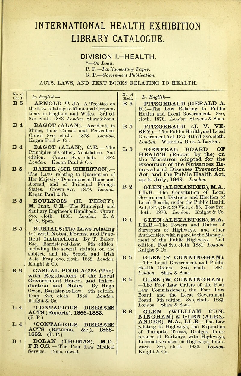 LIBRARY CATALOGUE, No. of Shelf. B 5 B 4 B 4 B 5 B 5 B 5 B 2 L 4 L 4 B 1 DIVISION l.-HEALTH. *—On Loan. P. P.—Parliamentary Paper. G. P.—Government Publication. ACTS, LAWS, AND TEXT BOOKS EELATING TO HEALTH. In English— ARNOLD (T. J.)—A Treatise on the Law relating to Municipal Corpora- tions in England and Wales. 3rd ed. 8vo, cloth. 1883. London. Shaw & Sons. BAGOT (ALAN).—Accidents in Mines, their Causes and Prevention. Crown 8vo, cloth. 1878. London. Kegan Paul & Co. BAGOT (ALAN), C.E. —The Principles of Colliery Ventilation. 2nd edition. Crown 8vo, cloth. 1882. London. Kegan Paul & Co. BAKER (SIR SHERSTON).— The Laws relating to Quarantine of Her Majesty’s Dominions at Home and Abroad, and of Principal Foreign States. Crown 8vo. 1879. London. Kegan Paul & Co. EOULNOIS (H. PERCY), M. Inst. C.E.—The Municipal and Sanitary Engineer’s Handbook. Crown 8vo, cloth. 1883. London. E. & F. N. Spon. BURIALS (The Laws relating to), with Notes, Forms, and Prac- tical Instructions. By T. Baker, Esq., Barrister-at-Law. 5th edition, including the several statutes on the subject, and the Scotch and Irish Acts. Fcap. 8vo, cloth. 1882. London. Knight & Co. CASUAL POOR ACTS (The), with Regulations of the Local Government Board, and Intro- duction and Notes. By Hugh Owen, Barrister-at-Law. 4th edition. Fcap. 8vo, cloth. 1884. London. Knight & Co. * CONTAGIOUS DISEASES ACTS (Reports), 1866-1883. (P. P.) ♦CONTAGIOUS DISEASES ACTS (Returns, &c.), 1868- 1882. (P. P.) DOLAN (THOMAS), M.D., F.R.C.S. — The Poor Law Medical Service. 12mo, sewed. No. of Shelf. B 5 B 5 In English— FITZGERALD (GERALD A. R.)—The Law Eelating to Public Health and Local Government. 8vo, cloth. 1876. London. Stevens & Sous. FITZGERALD (J. V. VE- SEY).—The Public Health, and Local Government Act, 1875.4th ed. 8vo, cloth. London. Waterlow Bros. & Layton. L 3 B 2 D 1 B 5 B 5 B 6 ♦GENERAL BOARD OP HEALTH (Report by the) on the Measures adopted for the Execution of the Nuisances Re- moval and Diseases Prevention Act, and the Public Health Act, up to July, 1849. London. GLEN (ALEXANDER), M.A., LL.B.—The Constitution of Local Government Districts and Election of Local Boards, under the Public Health Act, 1875, 38 & 39 Viet., c. 55. Post 8vo, cloth. 1876. London. Knight & Co. GLEN (ALEXANDER), M. A., LL.B.—The Powers and Duties of Surveyors of Highways, and other Authorities, with regard to the Manage- ment of the Public Highways. 2nd edition. Post 8vo, cloth. 1881. London. Knight & Co. GLEN (R. CUNNINGHAM). —The Local Government and Public Health Orders. 8vo, cloth. 1884. London. Shaw & Sons. GLEN (W. CUNNINGHAM). —The Poor Law Orders of the Poor Law Commissioners, the Poor Law Board, and the Local Government Board. 9th edition. 8vo, cloth. 1883. London. Shaw & Sons. GLEN (WILLIAM CUN- NINGHAM) & GLEN (ALEX- ANDER), M.A., LL.B.—The Law relating to Highways, the Expiration of Turnpike Trusts, Bridges, Inter- ference of Eailways with Highways, Locomotives used on Highways, Tram- ways. 8vo, cloth. 1883. London. Knight & Co.