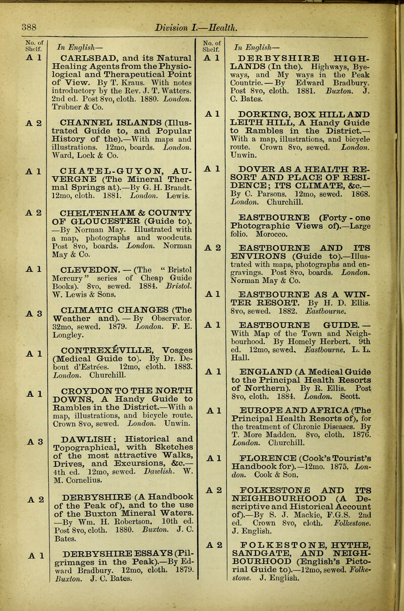 No. of Shelf. A 1 A 2 A 1 A 2 A 1 A 3 A 1 A 1 A 3 A 2 A 1 In English— CARLSBAD, and its Natural Healing Agents from the Physio- logical and Therapeutical Point of View. By T. Kraus. With notes introductory by the Eev. J. T. Watters. 2nd ed. Post 8vo, cloth. 1880. London. Triibner & Co. CHANNEL ISLANDS (Illus- trated Guide to, and Popular History of the).—With maps and illustrations. 12mo, boards. London. Ward, Lock & Co. CHATEL-GUYON, AU- VERGNE (The Mineral Ther- mal Springs at).—By G. H. Brandt. 12mo, cloth. 1881. London. Lewis. CHELTENHAM & COUNTY OP GLOUCESTER (Guide to). —By Norman May. Illustrated with a map, photographs and woodcuts. Post 8VO, boards. London. Norman May & Co. CLEVEDON, — (The “ Bristol Mercury ” series of Cheap Guide Books). 8vo, sewed. 1884. Bristol. W. Lewis & Sons. CLIMATIC CHANGES (The Weather and). — By Observator. 32mo, sewed. 1879. London. F. E. Longley. CONTREXEVTLLE, Vosges (Medical Guide to). By Dr. De- bout d’Estrfes. 12mo, cloth. 1883. London. Churchill. CROYDON TO THE NORTH DOWNS, A Handy Guide to Rambles in the District.—With a map, illustrations, and bicycle route. Crown 8vo, sewed. London. Unwin. DAWLISH; Historical and Topographical, with Sketches of the most attractive Walks, Drives, and Excursions, &c.— 4th ed. 12mo, sewed. Dawlish. W. M. Cornelius. DERBYSHIRE (A Handbook of the Peak of), and to the use of the Buxton Mineral Waters. —By Wm. H. Kobertson. 10th ed. Post 8vo, cloth. 1880. Buxton. J. C. Bates. DERBYSHIRE ESSAYS (Pil- grimages in the Peak).—By Ed- ward Bradbury. 12mo, cloth. 1879. Buxton. J. C. Bates. No. of Shelf. A 1 A 1 A 1 A 2 A 1 A 1 A 1 A 1 A 1 A 2 A 2 In English— DERBYSHIRE HIGH- LANDS (In the). Highways, Bye- ways, and My ways in the Peak Countrie. — By Edward Bradbury. Post 8vo, cloth. 1881. Buxton. J. C. Bates. DORKING, BOX HILL AND LEITH HILL, A Handy Guide to Rambles in the District.— With a map, illustrations, and bicycle route. Crown 8vo, sewed. London. Unwin. DOVER AS A HEALTH RE- SORT AND PLACE OP RESI- DENCE; ITS CLIMATE, &c.— By C. Parsons. 12mo, sewed. 1868. London. Churchill. EASTBOURNE (Porty - one Photographic Views of).—Large folio. Morocco. EASTBOURNE AND ITS ENVIRONS (Guide to).—Illus- trated with maps, photographs and en- gravings. Post 8vo, boards. London. Norman May & Co. EASTBOURNE AS A WIN- TER RESORT. By H. D. Ellis. 8vo, sewed. 1882. Eastbourne. EASTBOURNE GUIDE. — With Map of the Town and Neigh- bourhood. By Homely Herbert. 9th ed. 12mo, sewed, Eastbourne, L. L. Hall. ENGLAND (A Medical Guide to the Principal Health Resorts of Northern). By E. Ellis. Post 8vo, cloth. 1884. London. Scott. EUROPE AND APRICA (The Principal Health Resorts of), for the treatment of Chronic Diseases. By T. More Madden. 8vo, cloth. 1876. London. Churchill. PLORENCE (Cook’s Tourist’s Handbook for).—12mo. 1875. Lon- don. Cook & Son. POLKESTONE AND ITS NEIGHBOURHOOD (A De- scriptive and Historical Account of).—By S. J. Mackie, F.G.S. 2nd ed. Crown 8vo, cloth. Folkestone. J. English. POLKESTONE, HYTHE, SANDGATE, AND NEIGH- BOURHOOD (English’s Picto- rial Guide to).—12mo, sewed. Folke- stone. J. English.