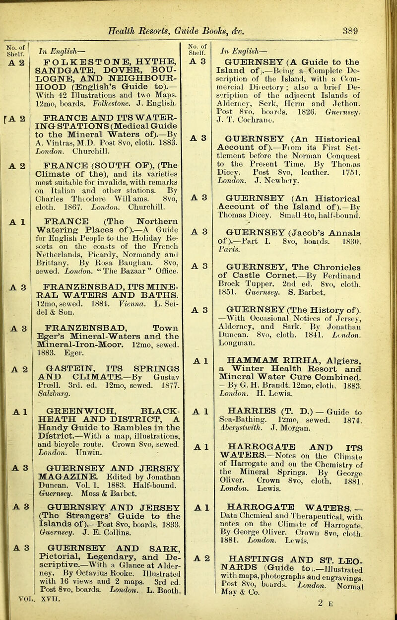 No. of Shelf. In English— No. of Shelf. A 2 FOLKESTONE, HYTHE, A 3 SANDGATE, DOVER, BOU- LOGNE, AND NEIGHBOUR- HOOD (English’s Guide to).— With 42 Illustrations and two Maps. 12mo, boards. Folkestone. J. English. [A 2 PRANCE AND ITS WATER- ING STATIONS (Medical Guide to the Mineral Waters of).—By A. Vintras, M.D. Post 8vo, cloth. 1883. London. Churchill. A 3 A 2 PRANCE (SOUTH OF), (The Climate of the), and its varieties most suitable for invalids, with remarks on Italian and other stations. By Charles Tluodore Wiliams. 8vo, cloth. 1867. London. Churchill. A 3 A 1 PRANCE (The Northern Watering Places of).—A Guide for English People to the Holiday Ke- .«orts on the coasts of the French A 3 Netherlands, Picardy, Normandy and Brittany. By Kosa Baughan. 8vo, sewed. London. “ The Bazaar ” Office. A 3 A 3 PRANZENSBAD, ITS MINE- RAL WATERS AND BATHS. 12mo, sewed. 1884. Vienna. L. Sei- del & Son. A 3 A 3 PRANZENSBAD, Town Eger’s Mineral-Waters and the Mineral-Iron-Moor. 12mo, sewed. j 1883. Eger. A 1 , A 2 GASTEIN, ITS SPRINGS AND CLIMATE.—By Gustav Proell. 3rd. ed. 12mo, sewed. 1877. i Salzburg. 1 A 1 GREENWICH, BLACK- A 1 HEATH AND DISTRICT, A Handy Guide to Rambles in the District.—With a map, illustrations, and bicycle route. Crown 8vo, sewed London. Unwin. A 1 A 3 GUERNSEY AND JERSEY 1 MAGAZINE. Edited by Jonathan Duncan. Vol. 1. 1883. Half-bound. ;i Guernsey. Moss & Barbet. A 3 GUERNSEY AND JERSEY A1 (The Strangers’ Guide to the Islands of).—Post 8vo, boards. 1833. ;| Guernsey, j. E. Collins. A 3 GUERNSEY AND SARK, j Pictorial, Legendary, and Del scriptive.—With a Glance at Alder- ney. By Octavius Eooke. Illustrated with 16 views and 2 maps. 3rd ed. Post 8vo, boards. London. L. Booth. A 2 VOL. XVII. In English— GUERNSEY (A Guide to the Island of>—Being a Complete De- scription of the Island, with a Com- mercial Diiectory; also a hrit-f De- scription of the adjacent Islands of Alderney, Serk, Herm and Jethou. Post 8vo, boards. 1826. Guernsey. J. T. Cochrane. GUERNSEY (An Historical Account of).—Fiom its First Set- tlement before the Norman Conquest to the Prei-ent Time. By Thomas Dicey. Post 8vo, leather. 1751. London. J. Newbery. GUERNSEY (An Historical Account of the Island of). —By Thomas Dicey. Small 4to, half-bountl. GUERNSEY (Jacob’s Annals of).—Part I. 8vo, boards. 1830. Paris. GUERNSEY, The Chronicles of Castle Cornet.—By Ferdinand Brock Tupper. 2nd ed. 8vo, cloth. 1851. Guernsey. S. Barbet. GUERNSEY (The History of). —With Occasional Notices of Jersey, Alderney, and Sark. By Jonathan Duncan. 8vo, cloth. 1841. Li.ndon. Longman. HAMMAM RIRHA, Algiers, a Winter Health Resort and Mineral Water Cure Combined. — By G. H. Brandt. 12mo, cloth. 1883. London. H. Lewis. HARRIES (T. D.) — Guide to Sea-Bathing. l2mo, sewed. 1874. Aberystwith. J. Morgan. HARROGATE AND ITS WATERS.—Notes on the Climate of Harrogate and on the Chemistry of the Mineral Springs. By George Oliver. Crown 8vo, cloth, 1881. London. Lewis. HARROGATE WATERS. — Data Chemical and Therapeutical, with notes on the Climate of Harrogate. By George Oliver. Crown 8vo, cloth! 1881. London. Lewis. HASTINGS AND ST. LEO- NARDS (Guide toIllustrated with maps, photographs and engravings. Post 8vo, boards. London. Normal May & Co. 2 E