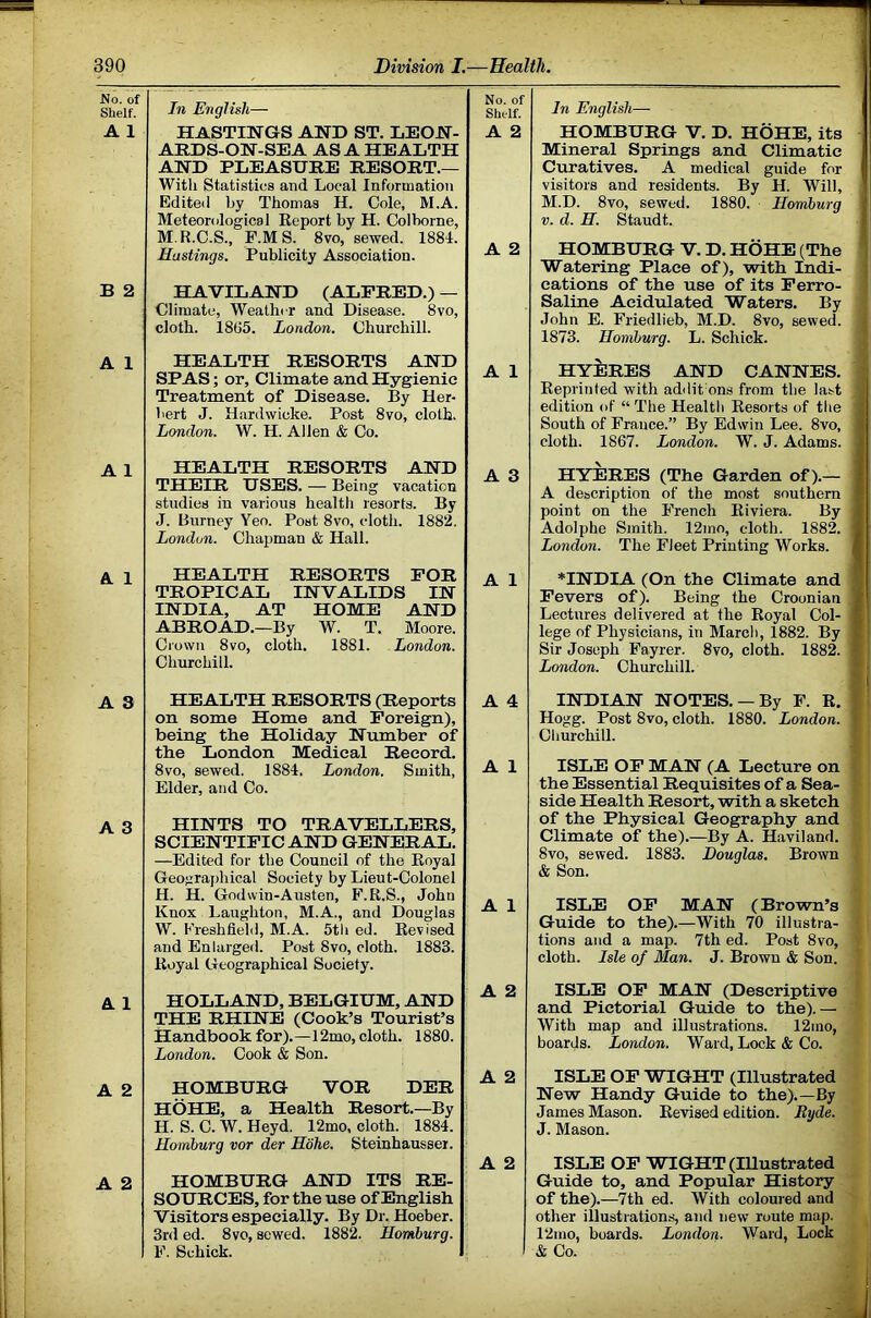 T No. of Shelf. In English— No. of Sht-If. A 1 HASTINGS AND ST. LEON- ARDS-ON-SEA AS A HEALTH AND PLEASURE RESORT.— With Statistics and Local Information A 2 Edited by Thomas H. Cole, M.A. Meteorological Eeport by H. Colborne, M.R.C.S., F.MS. 8vo, sewed. 1884. Hastings. Publicity Association. A 2 B 2 HAVILAND (ALFRED.) — Climate, Weather and Disease. 8vo, cloth. 1865. London. Churchill. A 1 HEALTH RESORTS AND SPAS; or. Climate and Hygienic Treatment of Disease. By Her- bert J. Hardwicke. Post 8vo, cloth. London. W. H. Allen & Co. A 1 A 1 HEALTH RESORTS AND A 3 THEIR USES. — Being vacation studies in various health resorts. By J. Burney Yeo. Post 8vo, cloth. 1882. London. Chapman & Hall. A 1 HEALTH RESORTS FOR TROPICAL INVALIDS IN INDIA, AT HOME AND ABROAD.—By W. T. Moore. Crown 8vo, cloth. 1881. London. Churchill. A 1 A 3 HEALTH RESORTS (Reports A 4 on some Home and Foreign), being the Holiday Number of the London Medical Record. 8vo, sewed. 1884. London. Smith, Elder, and Co. A 1 A 3 HINTS TO TRAVELLERS, SCIENTIFIC AND GENERAL. —Edited for the Council of the Royal Geograj)hical Society by Lieut-Colonel H. H. Godvvin-Austen, F.R.S., John Knox Laughton, M.A., and Douglas W. Freshfield, M.A. 5tli ed. Revised A 1 and Enlarged. Post Svo, cloth. 1883. Royal Geographical Society. A 1 HOLLAND, BELGIUM, AND A 2 THE RHINE (Cook’s Tourist’s Handbook for).—12mo, cloth. 1880. London. Cook & Son. A 2 HOMBURG VOR DER A 2 HOHE, a Health Resort.—By H. S. C. W. Heyd. 12mo, cloth. 1884. Homburg vor der Mohe. Steinhausser. A 2 A 2 HOMBURG AND ITS RE- SOURCES, for the use of English Visitors especially. By Dr. Hoeber. 3rd ed. 8vo, sewed. 1882. Homburg. F. Schick. In English— HOMBUEG V. D. HOHE, its Mineral Springs and Climatic Curatives. A medical guide for visitors and residents. By H. Will, M.D. 8vo, sewed. 1880. Ilomburg V. d. H. Staudt. HOMBURG V. D. HOHE (The | Watering Place of), with Indi- i cations of the use of its Perro- Saline Acidulated Waters. By John E. Friedlieb, M.D. 8vo, sewed. 1873. Ilomburg. L. Schick. HYilRES AND CAHNES. ; Eeprinted with addit ons from the last edition of “The Health Kesorts of the I South of France.” By Edwin Lee. 8vo, cloth. 1867. London. W. J. Adams. HYERES (The Garden of).— A description of the most southern point on the French Eiviera. By Adolphe Smith. 12ino, cloth. 1882. London. The Fleet Printing Works. *IE'DIA (On the Climate and j Fevers of). Being the Croonian 1 Lectures delivered at the Eoyal Col- f lege of Physicians, in March, 1882. By ? Sir Joseph Fayrer. 8vo, cloth. 1882. f London. Churchill. ' ! - I INDIAN NOTES. —By F. E. ! Hogg. Post 8vo, cloth. 1880. London. < Churchill. ISLE OP MAN (A Lecture on the Essential Requisites of a Sea- side Health Resort, with a sketch of the Physical Geography and Climate of the).—By A. Haviland. 8vo, sewed. 1883. Douglas. Brown & Son. ISLE OP MAN (Brown’s Guide to the).—With 70 illustra- tions and a map. 7th ed. Post 8vo, cloth. Isle of Man. J. Brown & Son. ISLE OP MAN (Descriptive and Pictorial Guide to the).— With map and illustrations. 12ino, boards. London. Ward, Lock & Co. ISLE OP WIGHT (Illustrated New Handy Guide to the).—By James Mason. Eevised edition. Byde. J. Mason. ISLE OP WIGHT (lUustrated Guide to, and Popular History of the).—7th ed. With coloured and other illustration.s, and new route map. 12mo, boards. London. Ward, Lock & Co.