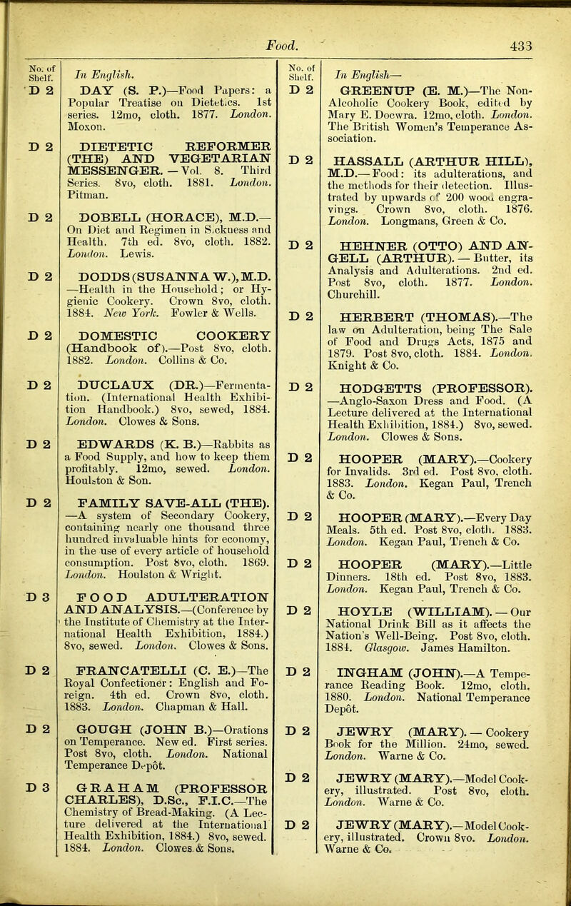 No. of Shelf. In English. No. of Shelf. D 2 DAY (S. P.)—Fond Papers: a D 2 Popular Treatise on Dietetics. 1st series. 12mo, cloth. 1877. London. Mo.xon. D 2 DIETETIC REFORMER (THE) AND VEGETARIAN MESSENGER. - Vol. 8. Third Series. 8vo, cloth. 1881. London. Pitman. D 2 D 2 DOBELL (HORACE), M.D.— On Diet and Regimen in Sickness and Health. 7th ed. 8vo, cloth. 1882. D 2 London. Lewis. D 2 DODDS (SUSANNA W.),M.D. —Health in the Household; or Hy- gienic Cookery. Crown 8vo, cloth. 1884. New York. Fowler & Wells. D 2 D 2 DOMESTIC COOKERY (Handbook of).—Post 8vo, cloth. 1882. London. Collins & Co. D 2 DUCLAUX (DR.)—Fermenta- tion. (International Health Exhibi- tion Handbook.) 8vo, sewed, 1884. London. Clowes & Sons. D 2 D 2 EDWARDS (K. B.)—Rabbits as a Food Supply, and how to keep them profitably. 12mo, sewed. London. HouUton & Son. D 2 D 2 FAMILY SAVE-ALL (THE). —A system of Secondary Cookery, containing nearly one thousand three D 2 hundred invaluable hints for economy, in the use of every article of household consumption. Post 8vo, cloth. 1869. London. Houlston & Wright. D 2 D 3 FOOD ADULTERATION AND ANALYSIS.—(Conference by the Institute of Chemistry at the Inter- national Health Exhibition, 1884.) 8vo, sewed. London. Clowes & Sons. D 2 D 2 FRANCATELLI (C. E.)—The D 2 Royal Confectioner: English and Fo- reign. 4th ed. Crown 8vo, cloth. 1883. London. Chapman & Hall. D 2 GOUGH (JOHN B.)—Orations on Temperance. New ed. First series. Post 8vo, cloth. London. National Temperance Depot. D 2 D 2 D 3 GRAHAM (PROFESSOR CHARLES), D.Sc., F.I.C.—The Chemistry of Bread-Making. (A Lec- ture delivered at the International Health Exhibition, 1884.) 8vo, sewed. 1884. London. Clowes. & Sons. D 2 In English— GREENUP (E. M.)—The Non- Alcoholic Cookery Book, edited by Mary E. Doewra. 12mo, cloth. London. The British Women’s Temperance As- sociation. HASSALL (ARTHUR HILL), M.D.— Food: its adulterations, and the metliods for their <letection. Illus- trated by upwards of 200 woou engra- vings. Crown 8vo, cloth. 1876. London. Longmans, Green & Co. HEHNER (OTTO) AND AN- GELL (ARTHUR). — Butter, its Analysis and Adulterations. 2nd ed. Post 8vo, cloth. 1877. London. Churchill. HERBERT (THOMAS).—The law on Adulteration, being The Sale of Food and Drugs Acts, 1875 and 1879. Post 8vo, cloth. 1884. London. Knight & Co. HODGETTS (PROFESSOR). —Anglo-Saxon Dress and Food. (A Lecture delivered at the International Health Exhibition, 1884.) 8vo, sewed. London. Clowes & Sons. HOOPER (MARY).—Cookery for Invalids. 3rd ed. Post 8vo, cloth. 1883. London. Kegan Paul, Trench & Co. HOOPER (MARY).—Every Day Meals. 5th ed. Post 8vo, cloth. 1883. London. Kegan Paul, Tr ench & Co. HOOPER (MARY).—Little Dinners. 18th ed. Post 8vo, 1883. London. Kegan Paul, Trench & Co. HOYLE (WILLIAM). — Our National Drink Bill as it affects the Nation's Well-Being. Post 8vo, cloth. 1884. Glasgow. James Hamilton. INGHAM (JOHN).—A Tempe- rance Reading Book. 12mo, cloth. 1880. London. National Temperance Depot. JEWRY (MARY). — Cookery Book for the Million. 24mo, sewed. London. Warne & Co. JEWRY (MARY).—Model Cook- ery, illustrated. Post 8vo, cloth. London. Warne & Co. JEWRY (MARY).—Model Cook- ery, illustrated. Crown 8vo. London. Warne & Co.