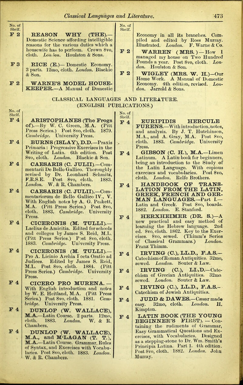 No. of Shelf. F 2 F 3 F 2 No. of Shelf. F 4 F 4 F 4 F 4 F 4 F 4 F 4 F 4 F 4 REASON WHY (THE).— Domestic Science affording intelligible reasons for the various duties which a housewife has to perform. Crown 8vo, cloth. Lon Ion. Uoulston & Sons. RICE (E.)— Domestic Economy. 3 parts. 12mo, cloth. London. Blackie & Son. WARNE’S MODEL HOUSE- KEEPER.—A Manual of Domestic No. of Shelf. F 2 F 2 Economy in all its branches. Com- piled and edited by Eoss Murray. Illustrated. London. F. Warne & Co. WARREN (MRS. ) —How 1 managed my house on Two Hundred Pounds a year. Post 8vo, cloth, Lon- don. Houlston & Sou. WIGLEY (MRS. W. H.)—Our Home Work. A Manual of Domestic Economy. 4th edition, revised. Lon- don. Jarrold & Sons. CLASSICAL LANGUAGES AND LITEEATUKE. (ENGLISH PUBLICATIONS.) ARISTOPHANES (The Frogs of).—By W. C. Green, M-A. (Pitt Press Series.) Post 8vo, cloth. 1879. Cambridge. University Press. BURNS (ISLAY), D.D.—Praxis Primaria; Progressive Exercises in the Writing of Latin. 6th edition. Post 8vo, cloth. London. Blackie & Son. CAESARIS (C. JULII). —Com- mentarii De Bello Gallico. Tliorouglily revised by Dr. Leonhard Schmitz, F.E.S.E. Post 8vo, cloth. 1883. London. W. & E. Chambers. CAESARIS (C. JULII). —Com- mentariorum de Bello Gallico IV., V. With English notes by A. G. Peskett, M.A. (Pitt Press Series.) Post 8vo, cloth. 1883. Cambridge. University Press. CICERONIS (M. TULLI).— Laelius de Amicitia. Edited for schools and colleges by James S. Eeid, M.L. (Pitt Press Series.) Pist 8vo, cloth. 1883. Cambridge. University Press. CICERONIS (M., TULLI).— Pro A. Licinio Archia I oeta Oratio ad Judices. Edited by James S. Eeid, M.L. Post 8vo, cloth. 1884. (Pitt Press Series.) Cambridge. University Press. CICERO PRO MURENA.— With English introduction and notes by W. E. Heitland, M.A. (Pitt Press Series.) Post 8vo. cloth. 1881. Cam- bridge. University Press. DUNLOP (W. WALLACE), M.A.—Latin Course. 2 parts. 12mo, cloth. 1883. London. W. & E. Chambers. DUNLOP (W. WALLACE), M.A., and M‘LAGAN (T. T.), M.A.—Latin Course. Grammar, Eules of Syntax, and Exercises with Vocabu- laries. Post 8VO, cloth. 1883. London. W. & E. Chambers. No. of Shelf. F 4 F 4 F 4 F 4 F 4 F 4 F 4 F 4 F 4 EURIPIDIS HERCULE FURENS.—With introduction, notes, and analysis. By J. T. Hutchinson, M.A., and A. Gray, M.A. Post 8vo, cloth. 1883. Cambridge. University Press. GIBSON (C. H.), M.A.—Limen Latinum. A Latin book for beginners, being an introduction to the Study of the Latin Language. With copious exercises and vocabularies. Post 8vo, cloth. London. Eelfe Brothers. HANDBOOK OF TRANS- LATION FROM THE LATIN, GREEK, FRENCH AND GER- MAN LANGUAGES.—Part I.— Latin and Greek. Post 8vo, boards. 1882. London. E. Stanford. HERXHEIMER (DR. S.)—A new practical and easy method of learning the Hebrew language. 2nd ed. 8vo, cloth. 1862. Key to the Exer- cises. 8vo, sewed. (Thimm’s Series of Classical Grammars.) London. Franz Thimm. IRVING (C.),.LL.D., F.A.S.— Catechism of Eoman Antiquities. 32mo, sewed. London. Souter & Law. IRVING (C.), LI.D.—Cate- chism of Grecian Antiquities. 32mo. sewed. London. Souter & Law. IRVING (C.), LL.p., P.A.S.- Catechism of Jewish Antiquities. JUDD & DAWES.—Caesar made easy. 32mo, cloth. London. H. Kimpton. LATIN BOOK (THE YOUNG BEGINNER’S FIRST). — Con- taining the rudiments of Grammar, Easy Grammatical Questions and Ex- ercises, with Vocabularies. Designed as a stepping-stone to Dr. Wm. Smith’s Principia Latina. Parti. 4tli edition. Post 8VO, cloth. 1882. London. John Murray.