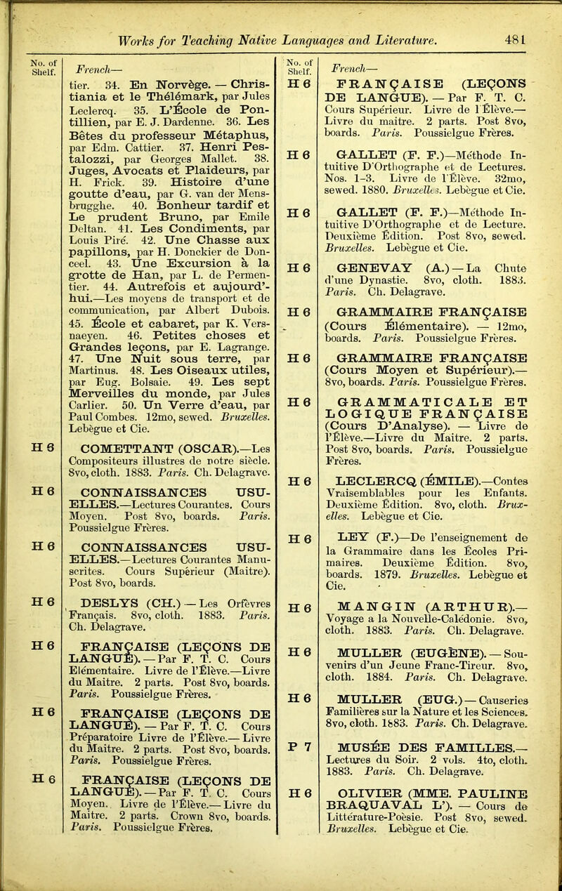 No. of Shelf. French— tier. 34. En Norv^ge. — Chris- tiania et le Th61emark, par Jules Leclercq. 35. L’!6cole de Pon- tillien, par E. J. Dardenne. 36. Les Betas du professeur Mdtaphus, par Edm. Cattier. 37. Henri Pes- talozzi, par Georges Mallet. 38. Juges, Avocats et Plaideurs, par H. Frick. 39. Histoire d’une goutte d’eau, par G. van dev Mens- brugghe. 40. Bonheur tardif et Le prudent Bruno, par Emile Dcdtan. 41. Les Condiments, par Louis Pire. 42. Une Chasse aux papillons, par H. Donckier de Don- ceel. 43. Une Excursion a la grotte de Han, par L. de Permen- tier. 44. Autrefois et aujourd’- hui.—Les inoyens de transport et de communication, par Albert Dubois. 45. ;6cole et cabaret, par K. Vers- naeyen. 46. Petites choses et Grandes lemons, par E. Lagrange. 47. Une Nuit sous terre, par Martinus. 48. Les Oiseaux utiles, par Eug. Bolsaie. 49. Les sept Merveilles du monde, par Jules earlier. 50. Un Verre d’eau, par Paul Combes. 12mo, sewed. Bruxelles. Lebegue et Cie. No. of Shelf. H6 H 6 H6 H 6 H6 H6 H 6 H6 COMETTANT (OSCAR).—Les Compositeurs illustres de notre sifecle. 8vo, cloth. 1883. Paris. Ch. Dclagrave. H 6 COHHAISSAHCES USU- ELLES.—Lectures Courantes. Cours Moyen. Post 8vo, boards. Paris. Poussielgue Freres. H 6 COTOiTAISSAHCES USU- ELLES.—Lectures Courantes Manu- scrites. Cours Superieur (Maitre). Post 8vo, boards. H 6 H6 French— PRAH9AISE (LEgOHS DE LAHGUE). — Par F. T. C. Cours Superieur. Livre de l Eleve.— Livre du maitre. 2 parts. Post 8vo, boards. Paris. Poussielgue Freres. GALLET (P. P.)—Me'thode In- tuitive D'Orthographe et de Lectures. Nos. 1-3. Livre de I'Eleve. 32mo, sewed. 1880. Bruxelki. Lebegue etCie. GALLET (P. P.)—Me'thode In- tuitive D’Orthographe et de Lecture. Deuxieme Edition. Post 8vo, sewed. Bruxelles. Lebegue et Cie. GENEVAY (A.) —La Chute d’une Dynastie. 8vo, cloth. 1883. Paris. Ch. Delagrave. GRAMMAIRE PRAH9AISE (Cours ^!16mentaire). — 12mo, boards. Paris. Poussielgue Freres. GRAMMAIRE PRAH9AISE (Cours Moyen et Superieur).— 8vo, boards. Paris. Poussielgue Freres. GRAMMATICALE ET LOGIQUE PRAHCAISE (Cours D’Analyse). — Livre de I’Elfeve.—Livre du Maitre. 2 parts. Post 8vo, boards. Paris. Poussielgue Freres. LECLERCQ (^IMILE).—Contes Vraisemblables pour les Enfants. Deuxieme Edition. 8vo, cloth. Brux- elles. Lebegue et Cie. LEY (P.)—De I’enseignement de la Grammaire dans les Ecoles Pri- maires. Deuxieme Edition. 8vo, boards. 1879. Bruxelles. Lebegue et Cie. H6 DESLYS (CH.)—Les Orfevres Franejais. 8vo, cloth. 1883. Paris. Ch. Delagrave. H6 H 6 He PRANCAISE (LE9OHS DE LAHGUE). —Par F. T. C. Cours Elementaire. Livre de I’Elbve.—Livre du Maitre. 2 parts. Post 8vo, boards. Paris. Poussielgue Freres. PRAJSrgAISE (LE9ONS DE LAHGUE). — Par F. T. C. Cours Preparatoire Livre de I’Eleve.— Livre du Maitre. 2 parts. Post 8vo, boards. Paris. Poussielgue Freres. PRAHCAISE (LE9OHS DE LAHGUE). —Par P. T. C. Cours Moyen. Livre de I’Eleve.— Livre du Maitre. 2 parts. Crown 8vo, boards. Paris. Poussielgue FrJires. H 6 H 6 H6 P 7 H 6 MANTGIN (ARTHUR).— Voyage a la Nouvelle-Caledonie. 8vo, cloth. 1883. Paris. Ch. Delagrave. MULLER (EUGENE). — Sou- venirs d’un Jeune Franc-Tireur. 8vo, cloth. 1884. Paris. Ch. Delagrave. MULLER (EUG.)—Causeries Familieres sur la Nature et les Sciences. 8vo, cloth. 1883. Paris. Ch. Delagrave. mus:6e des pamilles.— Lectures du Soir. 2 vols. 4to, cloth. 1883. Paris. Ch. Delagrave. OLIVIER (MME. PAULINE BRAQUAVAL L’). — Cours de Litterature-Poesie. Post 8vo, sewed. Bruxelles. Lebegue et Cie.