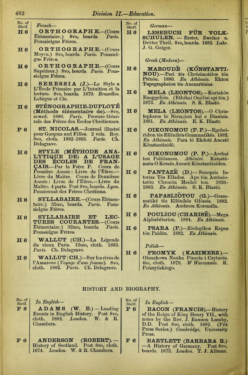 No. of Shelf. French— No. of Shelf. H 6 ORTHOGRAPH E.—(Cours Blementaire.) 8vo, boards. Paris. Poussielgue Freres. H6 H6 ORTHOGRAPH E.—(Cours Moyen.) 8vo, boards. Paris. Poussiel- gue Freres. H6 ORTHOGRAPH E.—(Cours H6 Superieur.) 8vo, boards. Paris. Pous- sielgue Frbres. H6 SERESSIA (J.)—Le Style a L’Ecole Primaire par L’Intuition et la lecture. 8vo, boards. 1879. Bruxelles. Lebegue et Cie. H6 H6 st:6eographie-duploy:6 (Mdthode dldmentaire de).—8vo, sewed. 1880. Paris. Procure G&e- rale des Freres des Ecoles Chretiennes. H6 P 6 ST. EICOLAS.—Journal illustre pour Gar9ons and Filles. 2 vols. Eoy. 8vo, cloth. 1882-1883. Paris. Ch. Delagtave. H 6 H 6 STYLE (MilTHODE AEA- LYTIQUE DE) A L’USAGE DES ECOLES DE FRAE- H 6 CAIS.—Par le Frfere P. Cours de Premiere Ann&: Livre de I’Bleve.— H 6 Livre du Maitre. Cours de Deuxieme Annee: Livre de I’Eleve.—Livre du Maitre. 4 parts. Post 8vo, boards. Lyon. Pensionnat des Freres Chretiens. H 6 H 6 SYLLABAIRE.—(Cours Ellemen- taire.) 32mo, boards. Paris. Pous- sielgue Freres. H 6 H6 SYLLABAIRE ET LEG- TURES COURAETES.—(Cours Blementaire.) 32mo, boards. Paris. H 6 Poussielgue Frferes. H6 WALLUT (CH.)—La Legende du vieux Paris. 12mo, cloth. 1883. Paris. Ch. Delagrave. H 6 H6 WALLUT (CH.)—Sur les rives de I’Amazone (Voyage d’une femme). 8vo, cloth. 1882. Paris. Ch. Delagrave. German— LESEBUCH FUR VOLK- SCHULEE’. — Erster, Zweiter u. Drifter Theil. 8vo, boards. 1882. Lahr. J. G. Geiger. Greek (Modern)— MAEOUDE (KOESTAETI- EOU) .—Peri tes Chresimotelos ton Ptenon. 1880. En Athenais. Ektou Tupographeiou tes Anexartesias. MELA (LEOETOS).—Kuriakon Euaggelion. (Ethikai Omiliai epi ton.) 1873. En Athenais. S. K. Blasto. MELA (LEOETOS).—O Chris- topheros to Nanajrion kai e Diasosis. 1881. En Athenais. E. K. Elasto. OIKOEOMOU (P, P.)—Egchei- ridion tes Elleuikes Grammatikes. 1882. En Athenais. Para to Ekdote Aneste Konstantinide. OIK9EOMOU (P. P,)—Archai ton Politismou. Athenesi. Kataste- mata O Koraes Aneste Konstantinidou. PAETAZE (D.)— Sunopsis Is- torias Tes Ellados. Apo ton Archaio- taton Chronon Mechri ton. 1820- 1883. En Athenais. S. K. Blasto. PAPASLIOTOU (G.)—Gram- matike tes Ellenikes Glosses. 1882. En Athenais. Andreou Koromela. POULIOU (CHARISE).—Mega Alphabetarion. 1884. En Athenais. PSARA (P.)—Zoologikos Kepos ton Paidon. 1882. Eki Athenais. Polish— PROMYK (KAZIMERZ).— Obrazkowa Nauka Pisania i Czytania. 4to, cloth. 1879. W Warszawie. K. Prdszynskiego. HISTOEY AND BIOGEAPHY. No. of Shelf. In English— No. of Shelf. F 6 ADAMS (W, B.) —Leading F 6 Events in English History. Post 8vo, cloth. 1882. London. W. & E. Chambers. F 6 AEDERSOE (ROBERT). — F 6 History of Scotland. Post 8vo, cloth. 1874. London. W. & E. Chambers. In English— BACOE (FRAECIS).—History of the Eeign of King Henry VII., with notes by the Eev. J. Eawson Lumby, D.D. Post 8vo, cloth. 1882. (Pitt Press Series.) Cambridge. University Press. BARTLETT (BARBARA R.) —A History of Germany. Post 8vo, boards. 1873. London. T. J. Allman.