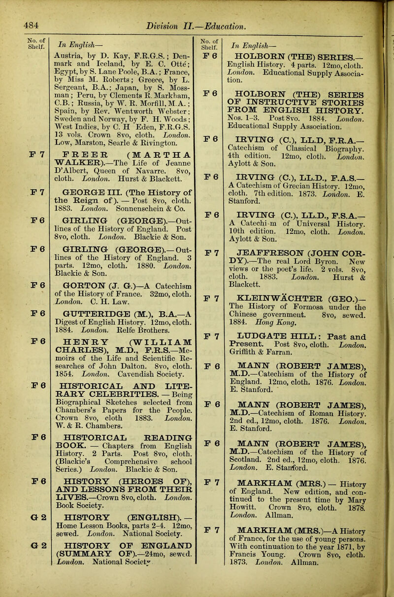 No. of Shelf. P 7 P 7 P6 P 6 P 6 P 6 P 6 P 0 P 6 P6 G 2 O 2 In English—- Austria, by D. Kay, F.R.G.S.; Den- mark and Iceland, by E. C. Otte; Egypt, by S. Lane Poole, B. A.; France, by Miss M. Roberts; Greece, by L. Sergeant, B.A.; Japan, by S. Moss- man ; Peru, by Clements R. Markham, C.B.; Russia, by W. R. Morfill, M. A.; Spain, by Rev. Wentworth Webster; Sweden and Norway, by F. H. Woods ; West Indies, by C. H Eden, F.R.G.S. 13 vols. Crown 8vo, cloth. London. Low, Marston, Searle & Rivington. No. of Shelf. P 6 P 6 P 6 PREER (MARTHA WALKER).—The Life of Jeanne D’Albert, Queen of Navarre. 8vo, cloth. London. Hurst & Blackett. P 6 GEORGE III. (The History of the Reign of). — Post 8vo, cloth. 1883. London. Sonnenschein & Co. P 0 GIRLING (GEORGE).—Out- lines of the History of England. Post 8vo, cloth. London. Blackie & Son. GIRLING (GEORGE).—Out- lines of the History of England. 3 parts. 12mo, cloth. 1880. London. Blackie & Son. P 7 GORTON (J. G.)—A Catechism of the History of Prance. 32mo, cloth. London. C. H. Law. P 7 GUTTERIDGE (M.), B.A.—A Digest of English History. 12mo, cloth. 1884. London. Eelfe Brothers. HENRY (WILLIAM CHARLES), M.D., P.R.S.—Me- moirs of the Life and Scientific Re- searches of John Dalton. 8vo, cloth. 1854. London. Cavendish Society. ± / P 6 HISTORICAL AND LITE- RARY CELEBRITIES. — Being Biographical Sketches selected from Chambers’s Papers for the People. Crown 8vo, cloth 1883. London. W. & E. Chambers. p 0 HISTORICAL READING BOOK. — Chapters from English History. 2 Parts. Post 8vo, cloth. (Blackie’s Comprehensive school Series.) London. Blackie & Son. p 0 HISTORY (HEROES OP), AND LESSONS PROM THEIR LIVES.—Crown 8vo, cloth. London. Book Society. P 7 HISTORY (ENGLISH). — Home Lesson Books, parts 2-4. 12mo, sewed. London. National Society. P 7 HISTORY OP ENGLAND (SUMMARY OP).—24mo, sewed. London. National Society In English— HOLBORN (THE) SERIES.— English History. 4 parts. 12mo, cloth. London. Educational Supply Associa- tion. HOLBORN (THE) SERIES OP INSTRUCTIVE STORIES PROM ENGLISH HISTORY. Nos. 1-3. PostSvo. 1884. London. Educational Supply Association. IRVING (C.), LL.D, P.R.A.— Catechism of Classical Biography. 4th edition. 12mo, clotlj. London. Aylott & Son. IRVING (C.), LL.D., P.A.S.— A Catechism of Grecian History. 12mo, cloth. 7th edition. 1873. London. E. Stanford. IRVING (C.), LL.D., P.S.A.— A Catechi-m of Universal History. 10th edition. 12mo, cloth. London. Aylott & Son. JEAPPRESON (JOHN COR- DY) .—The real Lord Byron. New views or the poet’s life. 2 vols. 8vo, cloth. 1883. London. Hurst & Blackett. KLEINWACHTER (GEO.)— The History of Formosa under the Chinese government. 8vo, sewed. 1884. Hong Kong. LUDGATE HILL : Past and Present. Post 8vo, cloth. London. Griffith & Farran. MANN (ROBERT JAMES), M.D.—Catechism of the History of England. 12mo, cloth. 1876. London. E. Stanford. MANN (ROBERT JAMES), M.D.—Catechism of Eoman History. 2nd ed., 12mo, cloth. 1876. London. E. Stanford. MANN (ROBERT JAMES), M.D.—Catechism of the History of Scotland. 2nd ed., 12mo, cloth, 1876. London. E. Stanford. MARKHAM (MRS.) — History of England. New edition, and con- tinued to the present time by Mary Howitt. Crown 8vo, cloth. 1878. London. Allman. MARKHAM (MRS.)—A History of France, for the use of young persons. With continuation to the year 1871, by Francis Young. Crown 8vo, cloth. 1873. London. Allman.