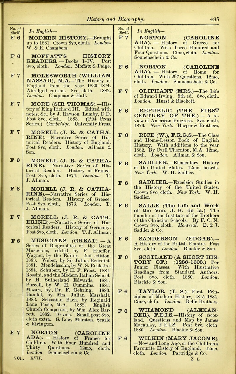 No. of Shelf. F 6 F 6 F 7 F 7 F 7 F 6 F 6 F 7 F 6 F 7 VOL, In English— MODERN HISTORY.—Brought up to 1881. Crown 8VO, cloth. London. W. & E. Chambers. MOFFATT’S HISTORY READERS. — Books I-IV. Post 8vo, cloth. London. Moffatt & Paige. MOLESWORTH (WILLIAM NASSAU), M.A.—The History of England from the year 1830-1874. Abridged edition. 8vo, cloth. 1882. London. Chapman & Hall. MORE (SIR THOMAS).—His- tory of King Richard III. Edited with notes, &c., by J. Eawson Lumby, D.D. Post 8vo, cloth. 1883. (Pitt Press Series.) Cambridge. University Press. MORELL (J. R. & CATHA- RINE).—Narrative Series of His- torical Readers. History of England. Post 8vo, cloth. London. Allman & Son. MORELL (J. R. & CATHA- RINE).-— Narrative Series of His- torical Readers. .History of France. Post 8vo, cloth. 1874. London. T. J. Allman. MORELL (J. R. & CATHA- RINE).—Narrative Series of His- torical Readers. History of Greece. Post 8vo, cloth. 1873. London. T. J. Allman. MORELL (J. R, & CATH- ERINE). —Narrative Series of His- torical Readers. History of Germany. Post 8vo, cloth. London. T.J. Allman. MUSICIANS (GREAT). — A Series of Biographies of the Great Musicians, edited by P. Hueffer. ■VVagner, by the Editor. 2nd edition. 1883. Weber, by Sir Julius Benedict. 1881. Mendelssohn, by W. S. Rockstro. 1884. Schubert, by H. F. Frost. 1881. Rossini, and the Modern Italian School, by H. Sutherland Edwards. 1881. Purcell, by W. H. Cummins. 1881. Mozart, by. Dr. F. Gehring. 1883. Handel, by Mrs. Julian Marshall. 1883. Sebastian Bach, by Reginald Lane Poole, M.A. 1882. English Church Composers, by Wm. Alex Bar- rett. 1882. 10 vols. Small post 8vo, cloth extra. S. Low, Marston, Searle & Rivington. NORTON (CAROLINE ADA). — History of France for Children. With Four Hundred and Thirty Questions. 12mo, clotli. London. Sonnenschein & Co. XVII. No. of Shelf. F 7 F 6 F 7 F 6 F 6 F 6 F 6 F 6 F 6 F 6 F 6 F 6 F 6 In English— NORTON (CAROLINE ADA), — History of Greece for Children. With Three Hundred and Four Questions. 12mo, cloth. London. Sonnenschein & Co. NORTON (CAROLINE ADA). — History of Rome for Children. With 297 Questions. 12mo, cloth. London. Sonnenschein & Co. OLIPHANT (MRS.)—The Life of Edward Irving. 5th ed. 8vo, clotli. London. Hurst & Blackett. REPUBLIC (THE FIRST CENTURY OF THE.) — A re- view of American Progress. 8vo, clotli. 1876. New York. Harper & Brothers. RICE (W.), F.R.G.S.—The Class and Home-Lesson Book of English History. With additions to the year 1882. By Cyril Thornton, M.A. 12mo, cloth. London. Allman & Son. SADLIER.—Elementary History of the United States. 12mo, boards. New York. W. H. Sadlier. SADLIER.—Excelsior Studies in the History of the United States. Crown 8vo, cloth. New York. W. H. Sadlier. SALLE (The Life and Work of the Ven. J. B. de la.)—The founder of the Institute of the Brothers of the Christian Schools. By F. C. N. Crown 8VO, cloth. Montreal. D. & J. Sadlier & Co. SANDERSON (EDGAR).— A History of the British Empire. Post 8vo, cloth. London. Blackie & Son. SCOTLAND (A SHORT HIS- TORY OP.) (1286-1603.) For Junior Classes. With Illustrative Readings from Standard Authors. Post 8vo, cloth. 1880. London. Blackie & Son. TAYLOR (T. S.)—First Prin- ciples of Modern History, 1815-1881. 12mo, cloth. London. Relfe Brothers. WHAMOND (ALEXAN- DER), P.E.I.S.—History of Scot- land. Questions and Map by James Macaulay, F.E.I.S. Post 8vo, cloth 1880. London. Blackie & Son. WILKIN (MARY JACOMB). —Now and Long Ago, or the Children’s Favourite History of England. 12mo. cloth. London. Partridge & Co. 2 L