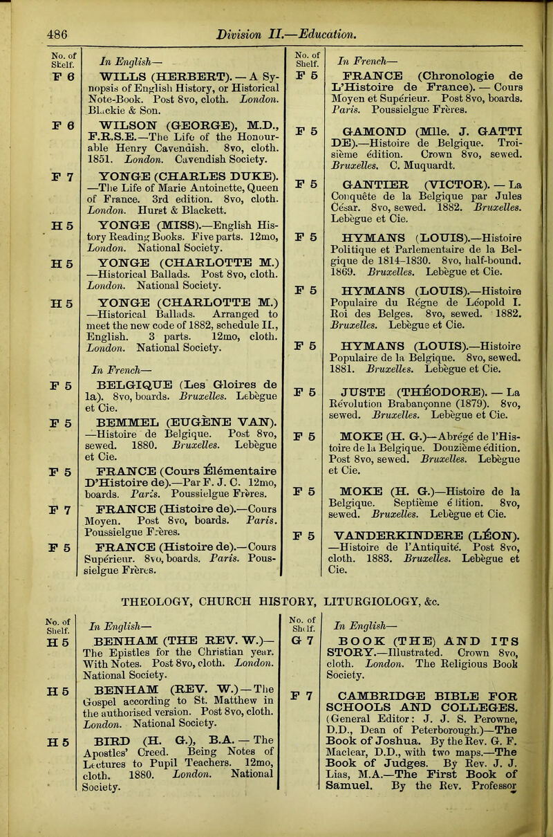 No. of Stelf. F 6 F 0 F 7 H5 H 5 H 5 F 5 F 5 F 5 F 7 P 5 No. of Slielf. H5 H 5 H 5 In English— No. of Shelf. In French WILLS (HERBERT). — A Sy- nopsis of Enfflisli History, or Historical Note-Book. Post 8vo, cloth. London. BLickie & Son. P 6 PRANCE (Chronologie de L’Histoire de Prance). — Cours Moyen et Superieur. Post 8vo, boards. Paris. Poussielgue Freres. WILSON (GEORGE), M.D., P.R.S.E.—The Life of the Honour- able Henry Cavendish. 8vo, cloth. 1851. London. Cavendish Society. F 5 GAMOND (Mile. J. GATTI DE).—Histoire de Belgique. Troi- sieme edition. Crown 8vo, sewed. Bruxelles. C. Muquardt. YONGE (CHARLES DUKE). —Tlie Life of Marie Antoinette, Queen of France. 3rd edition. 8vo, cloth. London. Hurst & Blackett. YONGE (MISS).—English His- tory Beading Books. Five parts. 12mo, London. National Society. YONGE (CHARLOTTE M.) —Historical Ballads. Post 8vo, cloth. London. National Society. YONGE (CHARLOTTE M.) —Historical Ballads. Arranged to meet the new code of 1882, schedule II., English. 3 parts. 12mo, cloth. London. National Society. P 6 P 6 P 5 P 6 In French— GANTIER (VICTOR). — La Conqugte de la Belgique par Jules Ce'sar. 8vo, sewed. 1882. Bruxelles. Lebegue et Cie. HYMANS (LOUIS).—Histoire Politique et Parlementaire de la Bel- gique de 1814-1830. 8vo, half-bound. 1869. Bruxelles. Lebegue et Cie. HYMANS (LOUIS).—Histoire Populaire du Eegne de Leopold I. Boi des Beiges. 8vo, sewed. 1882. Bruxelles. Lebegue et Cie. HYMANS (LOUIS).—Histoire Populaire de la Belgique. 8vo, sewed. 1881. Bruxelles. Lebegue et Cie. BELGIQUE (Les Gloires de la). 8vo, boards. Bruxelles. Lebegue et Cie. BEMMEL (EUGENE VAN). —Histoire de Belgique. Post 8vo, sewed. 1880. Bruxelles. Lebegue et Cie. FRANCE (Cours l^ldmentaire D’Histoire de).—Par F. J. C. 12mo, boards. Paris. Poussielgue Freres. FRANCE (Histoire de).—Cours Moyen. Post 8vo, boards. Paris. Poussielgue Freres. FRANCE (Histoire de).—Cours Superieur. 8vo, boards. Paris. Pous- sielgue Freres. P 6 P 6 P 5 P 5 JUSTE (THilODORE). — La Bevolution Braban^onne (1879). 8vo, sewed. Bruxelles. Lebegue et Cie. MOKE (H. G.)—Abrege' de I’His- toh’e de la Belgique. Douzieme e'dition. Post 8vo, sewed. Bruxelles. Lebegue et Cie. MOKE (H. G.)—Histoire de la Belgique. Septieme e lition. 8vo, sewed. Bruxelles. Lebegue et Cie. VANDERKINDERE (Ll60N). —Histoire de I’Antiquite. Post 8vo, cloth. 1883. Bruxelles. Lebegue et Cie. THEOLOGY, CHUBCH HISTOBY, LITUBGIOLOGY, &c. In English— BENHAM (THE REV. W.)— The Epistles for the Christian year. With Notes. Post 8vo, cloth. London. National Society. BENHAM (REV. W.) —The Gospel according to St. Matthew in the authorised version. Post 8vo, cloth. London. National Society. BIRD (H. G.), B.A. — The Apostles’ Creed. Being Notes of Lectures to Pupil Teachers. 12mo, cloth. 1880. London. National Society. Shiif! In English— G7 BOOK (THE) AND ITS STORY.—Illustrated. Crown 8vo, cloth. London. The Beligious Book Society. P 7 CAMBRIDGE BIBLE FOR SCHOOLS AND COLLEGES. (General Editor: J. J. S. Perowne, D.D., Dean of Peterborough.)—The Book of Joshua. By the Bev. G. F. Maclear, D.D., with two maps.—The Book of Judges. By Bev. J. J. Lias, M.A.—The First Book of Samuel. By the Bev. Professor
