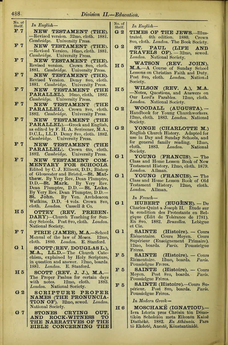 No. of Shelf. In English— No. of Shelf. P 7 NEW TESTAMENT (THE). —Revised version. 32mo, cloth. 1881. Cambridge. University Press. G 2 P 7 NEW TESTAMENT (THE). —Revised Version. 16mo, cloth. 1881. Cambridge. University Press. G 2 P 7 P 7 NEW TESTAMENT (THE). Revised version. Crown 8vo, cloth. 1881. Cambridge. University Press. H5 NEW TESTAMENT (THE). P 7 Revised Version. Demy 8vo, cloth. 1881. Cambridge. University Press. NEW TESTAMENT (THE PARALLEL). 16mo, cloth. 1882. Cambridge. University Press. H 5 P 7 NEW TESTAMENT (THE PARALLEL). Crown 8vo, cloth. 1882. Cambridge. University Press. G 2 P 7 NEW TESTAMENT (THE PARALLEL).—Greek and Englisli, as edited by F. H. A. Scrivener, M.A., D.C.L., LL.D. Demy 8vo, cloth. 1882. Cambridge. University Press. G 2 P 7 NEW TESTAMENT (THE PARALLEL). Crown 4to, cloth. 1882. Cambridge. University Press. G 1 P 7 NEW TESTAMENT COM- MENTARY FOR SCHOOLS. Edited by C. J. Ellicott, D.D., Bishop of Gloucester and Bristol.—St. Mat- thew. By Very Rev, Dean Plumptre, D.D.—St. Mark. By Very Rev. G 1 Dean Plumptre, D.D. — St. Luke. By Very Rev. Dean Plumptre, D.D.— St. John. By Ven. Archdeacon Watkins, D.D. '4vols. Crown 8vo, G 1 cloth. London. Cassell & Co. H 5 OTTEY (REV. PREBEN- DARY)—Church Teaching for Sun- day Schools. Post 8vo, cloth. London. National Society. P 7 PIRIE (JAMES), M.A.—School Manual of the law of Moses. 12mo, cloth. 1880. London. E. Stanford. G 1 G 1 SCOTT (REV. DOUGLAS L.), M.A., LL.D.—The Church Cate- P 5 chism, explained by Holy Scripture, in question and answer. 12mo, boards. 1881. London. E. Stanford. P 5 H5 SCOTT (REV. J. J.), M.A.— The Proper Psalms for certain days with notes. 12mo, cloth. 1883. P 5 London. National Society. G 2 SCRIPTURE PROPER NAMES (THE PRONUNCIA- TION OP). 32mo, sewed. London. National Society. H 6 G 7 STONES CRYING OUT, AND ROCK-WITNESS TO THE NARRATIVES OP THE BIBLE CONCERNING THE In English— TIMES OP THE JEWS.—Illus- trated. 4th edition. 1880, Crown 8vo, cloth. London. The Book Society. ST. PAUL (LIFE ATSm TRAVELS OP). — 32mo, sewed. London. National Society. WATSON (REV. JOHN), M.A.—A Course of Sunday School Lessons on Christian Faith and Duty. Post 8VO, cloth. London. National Society. WILSON (REV. A.), M.A. —Notes, Questions, and Answers on Our Lord’s Parables. 12 mo, cloth. London. National Society. WOODALL (AUGUSTA). — Handbook for Young: Church workers. 12mo, cloth. 1883. London. National Society. Y9NGE (CHARLOTTE M.) English Church History. Adapted for use in Day and Sunday Schools, and for general family reading. 12mo, cloth. 1883. London. National Society. YOUNG (FRANCIS). — The Class and Home Lesson Book of New Testament History. 12mo, cloth. 1879. London. Allman. YOUNG (FRANCIS). — The Class and Home Lesson Book of Old Testament History. 12mo, cloth. London. Allman. In French— HUBERT (EUGilNE). — De Charles-Quint a Joseph II. Etude sur la condition des Protestants en Bel- gique (Edit de Tolerance de 1781). En 8vo. 1882. Bruxelles. Lebegue et Cie. SAINTE (Histoire). — Cours Elementaire. Cours Moyen. Cours Superieur (Enseignement Primaire). 12mo, boards. Paris. Poussielgue Fr6res. SAINTE (Histoire). — Cours Elementaire. 12mo, boards. Paris. Poussielgue Frcres. SAINTE (Histoire). — Cours Moyen. Post 8vo, boards. Paris, Poussielgue Freres. SAINTE (Histoire).—Cours Su- perieur. Post 8vo, boards. Paris. Poussielgue Freres. In Modern Greek— MOSCHAKE (IGNATIOU).— lera Istoria pros Chresin ton Demo- tikon Scholeion meta EikonOn Kaiiie Diatheke. 1882. En Athenais. Para t5 Ekdote, Aneste, Konstantinide.