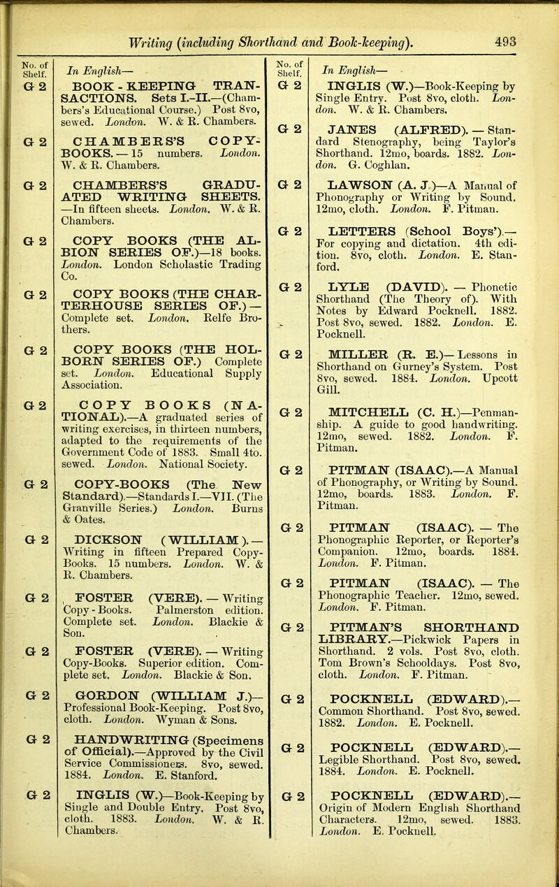 No. of Shelf. G 2 G 2 G 2 G 2 G 2 G 2 G 2 G 2 G 2 G 2 G 2 G 2 G 2 G 2 {including Shorthand and Booh-heeping). 493 In English— BOOK - KEEPING TRAN- SACTIONS. Sets I.-II.—(Cham- bers’s Educational Course.) Post 8vo, sewed. London. W. & E. Chambers. CHAMBERS’S COPY- BOOKS. —15 numbers. London. W. & E. Chambers. CHAMBERS’S GRADU- ATED WRITING SHEETS. —In fifteen sheets. London. W. & E. Chambers. COPY BOOKS (THE AL- BION SERIES OP.)—18 books. London. London Scholastic Trading Co. COPY BOOKS (THE CHAR- TERHOUSE SERIES OF.) — Complete set. London, Eelfe I5ro- tbers. COPY BOOKS (THE HOL- BORN SERIES OF.) Complete set. London. Educational Supply Association. COPY BOOKS (NA- TIONAL).—A graduated series of writing exercises, in thirteen numbers, adapted to the requirements of the Government Code of 1883. Small 4to. sowed. London. National Society. COPY-BOOKS (The New Standard).—Standards I.—VII. (The Granville Series.) London. Burns & Oates. DICKSON ( WILLIAM ). — Writing in fifteen Prepared Copy- Books. 15 numbers. London. W. & E. Chambers. , FOSTER (VERE). — Writing Copy - Books. Palmerston edition. Complete set. London. Blackie & Son. POSTER (VERE). — Writing Copy-Books. Superior edition. Com- plete set. London. Blackie & Son. GORDON (WILLIAM J.)— Professional Book-Keeping. Post 8vo, cloth. London. Wyman & Sons. HANDWRITING (Specimens of Official).—Approved by the Civil Service Commissioners. 8vo, sewed. 1884. London. E. Stanford. INGLIS (W.)—Book-Keeping by Single and Double Entry. Post 8vo, cloth. 1883. London. W. & E Chambers. No. of Shelf. G 2 G 2 G 2 G 2 G 2 G 2 G 2 G 2 G 2 G 2 G 2 G 2 G 2 G 2 In English— INGLIS (W.)—Book-Keeping by Single Entry. Post 8vo, cloth. Lon- don. W. & E. Chambers. JANES (ALFRED). — Stan- dard Stenography, being Taylor’s Shorthand. 12mo, boards. 1882. Lon- don. G. Coghlan, LAWSON (A. JO—A Matiual of Phonography or Writing by Sound. 12mo, cloth. London. E. Pitman. LETTERS (School Boys’).— For copying and dictation. 4th edi- tion. 8vo, cloth. London. E. Stan- ford. LYLE (DAVID). — Phonetic Shorthand (The Theory of). With Notes by Edward Pocknell. 1882. Post 8vo, sewed. 1882. London. E. Pocknell. MILLER (R. E.)— Lessons in Shorthand on Gurney’s System. Post 8vo, sewed. 1884. London. Upcott Gill. MITCHELL (C. H.)—Penman- ship. A guide to good handwriting. 12mo, sewed. 1882. London. F. Pitman. PITMAN (ISAAC).—A Manual of Phonography, or Writing by Sound. 12mo, boards. 1883. London. F. Pitman. PITMAN (ISAAC). — The Phonographic Eeporter, or Eeporter’s Companion. 12mo, boards. 1884. London. F. Pitman. PITMAN (ISAAC). — The Phonographic Teacher. 12mo, sewed. London. F. Pitman. PITMAN’S SHORTHAND LIBRARY.—Pickwick Papers in Shorthand. 2 vols. Post 8vo, cloth. Tom Brown’s Schooldays. Post 8vo, cloth. London. F. Pitman. POCKNELL (EDWARD).— Common Shorthand. Post 8vo, sewed. 1882. London. E. Pocknell. POCKNELL (EDWARD).— Legible Shorthand. Post 8vo, sewed. 1884. London. E. Pocknell. POCKNELL (EDWARD).— Origin of Modern English Shorthand Characters. 12mo, sewed. 1883, London. E. Pocknell.