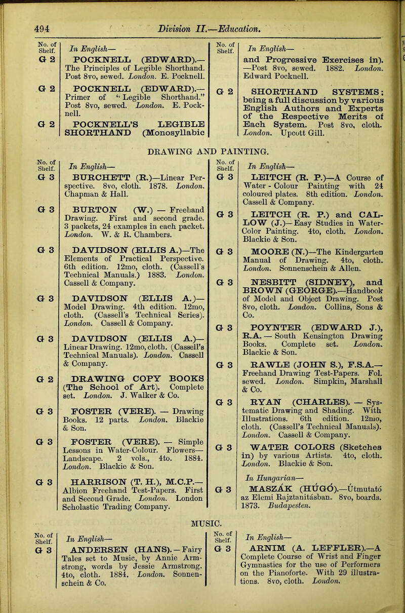 No. of Shelf. In English— No. of Shelf. G 2 POCKNELL (EDWARD).— The Principles of Legible Shorthand. Post 8vo, sewed. London. E. Pocknell. G 2 POCKNELL (EDWARD).— G 2 Primer of ‘‘ Legible Shorthand.” Post 8vo, sewed. London. E. Pock- nell. G 2 POCKNELL’S LEGIBLE SHORTHAND (Monosyllabic In English— and Progressive Exercises In). —Post 8vo, sewed. 1882. London. Edward Pocknell. SHORTHAND SYSTEMS; being a full discussion by various English Authors and Experts of the Respective Merits of Each System. Post 8vo, cloth. London. Upcott Gill. DEAWING AND PAINTING. No. of Shelf. In English— No. of Shelf. G 3 BURCHETT (R.)—Linear Per- spective. 8vo, cloth. 1878. London. Chapman & Hall. G 3 G 3 BURTON (W.) — Freehand Drawing. First and second grade. 3 packets, 24 examples in each packet. London. W. & E. Chambers. G 3 G 3 DAVIDSON (ELLIS A.)—The Elements of Practical Perspective. 6th edition. 12mo, cloth. (Cassell’s Technical Manuals.) 1883. London. Cassell & Company. G 3 G 3 G 3 DAVIDSON (ELLIS A.)— Model Drawing. 4th edition. 12mo, cloth. (Cassell’s Technical Series). London. Cassell & Company. G 3 G 3 DAVIDSON (ELLIS A.)— Linear Drawing. 12mo, cloth. (Cassell’s Technical Manuals). London. Cassell & Company. G 3 G 2 DRAWING COPY BOOKS (Tbe School of Art). Complete set. London. J. Walker & Co. G 3 G 3 POSTER (VERE). — Drawing Books. 12 parts. London. Blackie & Son. G 3 FOSTER (VERB). — Simple Lessons in Water-Colour. Flowers— Landscape. 2 vols., 4to. 1884. London. Blackie & Son. G 3 G 3 HARRISON (T. H.), M.C.P.— Albion Freehand Test-Papers. First and Second Grade. London. London G 3 Scholastic Trading Company. MUSIC. No. of Shelf. In English— No. of Shelf. G 3 ANDERSEN (HANS). - Fairy G 3 Tales set to Music, by Annie Arm- strong, words by Jessie Armstrong. 4to, cloth. 1884. London. Sonnen- schein & Co. In English— LEITCH (R. P.)—A Course of Water - Colour Painting with 24 coloured plates. 8th edition. London. Cassell & Company. LEITCH (R. P.) and CAL- LOW (J.)—Easy Studies in Water- Color Painting. 4to, cloth. London. Blackie & Son. MOORE (N.)—The Kindergarten Manual of Drawing. 4to, cloth. London. Sonnenschein & Allen. NESBITT (SIDNEY), and BROWN (GEORGE).—Handbook of Model and Object Drawing. Post 8vo, cloth. London. CoUins, Sons & Co. POYNTER (EDWARD J.), R.A. — South Kensington Drawing Books. Complete set. London. Blackie & Son. RAWLE (JOHN S.), P.S.A.— Freehand Drawing Test-Papers. Fol. sewed. London. Simpkin, Marshall & Co. RYAN (CHARLES). — Sys- tematic Drawing and Shading. With Illustrations. 6th edition. 12mo, cloth. (Cassell’s Technical Manuals). London. Cassell & Company. WATER COLORS (Sketches in) by various Artists. 4to, cloth. London. Blackie & Son. In Hungarian— MASZAK (HUGO).—Utmutatd az Elemi Eajztanitasban, 8vo, boards. 1873. Budapesten. In English— ARNIM (A. LEPFLER).—A Complete Course of Wrist and Finger Gymnastics for the use of Performers on the Pianoforte. With 29 illustra- tions. 8vo, cloth. Loudon.
