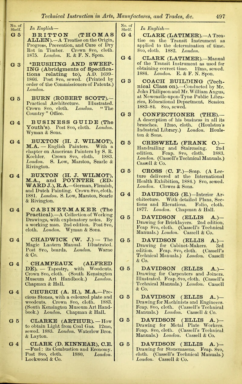 No. of Shelf. G 5 In English— BRITTON (THOMAS ALLEN).—A Treatise on the Origin, Progress, Prevention, and Cure of Dry Rot in Timber. Crown 8vo, cloth. 1875. London. E. & F. N. Spon. No. of Shelf. G 4 G 4 G 3 ♦BRUSHING AND SWEEP- ING (Abridgments of Specifica- tions relating to), A.D. 1699- 1866. Post 8vo, sewed. (Printed by order of the Commissioners of Patents.) London. G 3 G 5 BURN (ROBERT SCOTT).— Practical Architecture. Illustrated. Crown 8vo, cloth. London. “ The Country ” Office. G 3 G 4 BUSINESS GUIDE (The Youth’s). Post 8vo, cloth. London. Wyman & Sons. G 4 BUXTON (H. J. WILMOT), M.A. — English Painters. With a chapter on American Painters by S. R. Koehler. Crown 8vo, cloth. 1883. London. S. Low, Marston, Searle & Rivington. G 5 G 5 G 4 G 4 BUXTON (H. J. WILMOT), M.A., and POYNTER (ED- WARD J.), R.A.—German, Flemish, and Dutch Painting. Crown 8vo, cloth. 1881. London. S. Low, Marston, Searle & Rivington. G 4 CABINET-MAKER (The Practical).—A Collection of Working Drawings, with explanatory notes. By a working man. 2nd edition. Post 8vo, cloth. London. Wyman & Sons. G 5 G 4 CHADWICK (W. J.)— The Magic Lantern Manual. Illustrated. Post 8vo, boards. London. Warne & Co. G 5 G 4 ' CHAMPEAUX (ALFRED DE). — Tapestry, with Woodcuts. Crown 8vo, cloth. (South Kensington Museum Art Handbook.) London. Chapman & Hall. G 5 G 4 CHURCH (A. H.), M.A.—Pre- cious Stones, with a coloured plate and woodcuts. Crown 8vo, cloth. 1883. (South Kensington Museum Art Hand- book.) London. Chapman & Hall. G 5 G 5 CLARKE (ARTHUR). —How to obtain Light from Coal Gas. 12mo, sewed. 1883. London. Waterlow Bros. & Layton. G 5 G 4 CLARK (D. KINNEAR), C.E. —Fuel: its Combustion and Economy. Post 8vo, cloth. 1880. London. Lockwood & Co. G 5 In English— CLARK (LATIMER).—A Trea- tise on the Transit Instrument as applied to the determination of time. 8vo, cloth. 1882. London. CLARK (LATIMER).—Manual of the Transit Instrument as used for obtaining correct time. 12mo, sewed. 1884. London. E. & F. N. Spoil. COACH BUILHIHQ (Tech- nical Class on).—Conducted by Mr. John Philipson and Mr. William Angus, at Newcastle-upon-Tyne Public Libra- ries, Educational Department. Session 1883-84. 8vo, sewed. CONTFECTIOINER (THE).— A description of his business in all its branches. 12mo, cloth. (Houlston’s Industrial Library.) London. Houls- ton & Sons. CRESWELL (FRANK O.)— Handrailing and Staircasing. 2nd edition. Fcap. 8vo, cloth. 1883. London. (Cassell’s Technical Manuals.) Cassell & Co. CROSS (C. F.)—Soap. (A Lec- ture delivered at the International Health Exhibition, 1884.) 8vo, sewed. London. Clowes & Sons. DAUBOURGr (E.)—Interior Ar- chitecture. With detailed Plans, Sec- tions and Elevations. Folio, cloth. 1877. London. Chapman & Hall. DAVIDSON (ELLIS A.)— Drawing for Bricklayers. 2nd edition. Fcap 8vo, cloth. (Cassell’s Technical Manuals.) London. Cassell & Co. DAVIDSON (ELLIS A.)— Drawing for Cabinet-Makers. 3rd edition. Fcap. 8vo, cloth. (Cassell’s Technical Manuals.) London. Cassell & Co. DAVIDSON (ELLIS A.)— Drawing for Carpenters and Joiners. Illustrated. Fcap. 8vo, cloth. (Cassell’s Technical Manuals.) London. Cassell & Co. DAVIDSON (ELLIS A. )— Drawing for Machinists and Engineei s. Fcap. 8vo, cloth. (Cassell’s Technical Manuals.) London. Cassell & Co. DAVIDSON (ELLIS A.>— Drawing for Metal Plate Workers. Fcap. 8vo, cloth. (Cassell’s Technical Manuals.) London. Cassell & Co. DAVIDSON ( ELLIS A. )— Drawing for Stonemasons. Fcap. 8vo, cloth. (Cassell’s Technical Manuals.) London. Cassell & Co.