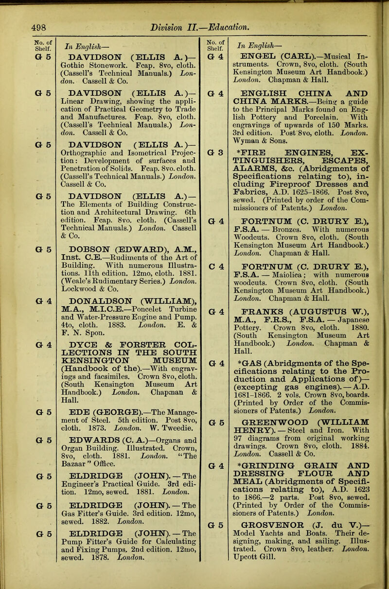 No. of Shelf. G 5 In English— DAVIDSON (ELLIS A. )— Gothic Stonework. Fcap. 8vo, cloth. (Cassell’s Technical Manuals.) Lon- don. Cassell & Co. No. of Shelf. G 4 G 5 DAVIDSON (ELLIS A.)— Linear Drawing, showing the appli- cation of Practical Geometry to Trade and Manufactures. Fcap. 8vo, cloth. (Cassell’s Technical Manuals.) Lon- don. Cassell & Co. G 4 G 5 DAVIDSON (ELLIS A.)— Orthographic and Isometrical Projec- tion : Development of surfaces aud Penetration of Solids. Fcap. 8vo. cloth. (Cassell’s Technical Manuals.) London. Cassell & Co. G 3 G 5 DAVIDSON (ELLIS A.) — The Elements of Building Construc- tion and Architectural Drawing. 6th edition. Fcap. 8vo. cloth. (Cassell’s Technical Manuals.) London. Cassell & Co. G 4 G 5 DOBSON (EDWARD), A.M., Inst. C.E.—Rudiments of the Art of Building. With numerous Illustra- tions. 11th edition. 12mo, cloth. 1881. (Weale’s Rudimentary Series.) London. Lockwood & Co. C 4 G 4 DONALDSON (WILLIAM), M.A., M.I.C.E.—Poncelet Turbine and Water-Pressure Engine and Pump. 4to, cloth. 1883. London. E. & F. N. Spon. G 4 G 4 DYCE & FORSTER COL- LECTIONS IN THE SOUTH KENSINGTON MUSEUM (Handbook of tbe).—With engrav- ings and facsimiles. Crown 8vo, cloth. (South Kensington Museum Art Handbook.) London, Chapman & Hall. G 4 G 5 EDE (GEORGE).—The Manage- ment of Steel. 5th edition. Post 8vo, cloth. 1873. London. W. Tweedie. G 6 G 5 EDWARDS (C. A.)—Organs and Organ Building. Illustrated. Crown, 8vo, cloth. 1881. London. “The Bazaar ” Office. G 4 G 5 ELDRIDGE (JOHN). — The Engineer’s Practical Guide. 3rd edi- tion. 12mo, sewed. 1881. London. G 5 ELDRIDGE (JOHN). — The Gas Fitter’s Guide. 3rd edition. 12mo, sewed. 1882. London. G 5 G 5 ELDRIDGE (JOHN). — The Pump Fitter’s Guide for Calculating and Fixing Pumps. 2nd edition. 12tno, sewed. 1878. London. In English— ENG-EL (CARL).—Musical In- struments. Crown, 8vo, cloth. (South Kensington Museum Art Handbook.) London. Chapman & Hall. ENGLISH CHINA AND CHINA MARKS.—Being a guide to the Principal Marks found on Eng- lish Pottery and Porcelain. With engravings of upwards of 150 Marks. 3rd edition. Post 8vo, cloth. London. Wyman & Sons. *PIRE ENGINES, EX- TINGUISHERS, ESCAPES, ALARMS, &e. (Abridgments of Specifications relating to), in- cluding Fireproof Dresses and Fabrics, A.D. 1625-1866. Post 8vo, sewed. (Printed by order of the Com- FORTNUM (C. DRURY E.), F.S.A. — Bronzes. With numerous Kensington Museum Art Handbook.) FORTNUM (C. DRURY E.), F.S.A. — Maiolica; with numerous woodcuts. Crown 8vo, cloth. (South Kensington Museum Art Handbook.) FRANKS (AUGUSTUS W.), M.A., F.R.S., F.S.A. — Japanese Pottery. Crown 8vo, cloth. 1880. (South Kensington Museum Art Handbook.) London. Chapman & Hall. *GAS (Abridgments of the Spe- cifications relating to the Pro- duction and Applications of)— (excepting gas engines). — A.D. 1681-1866. 2 vols. Crown 8vo, boards. (Printed by Order of the Commis- sioners of Patents.) London. GREENWOOD (WILLIAM HENRY). — Steel and Iron. With 97 diagrams from original working drawings. Crown 8vo, cloth. 1884. London. Cassell & Co. ♦GRINDING GRAIN AND DRESSING FLOUR AND MEAL (Abridgments of Specifi- cations relating to), A.D. 1623 to 1866.—2 parts. Post 8vo, sewed. (Printed by Order of the Commis- sioners of Patents.) London. GROSVENOR (J. du V,)— Model Yachts and Boats. Their de- signing, making, and sailing. Illus- trated. Crown 8vo, leather. London. Upcott Gill. J