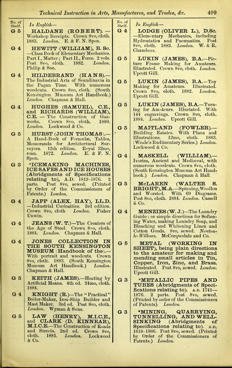 No. of Shelf. G 5 G 4 G 4 G 4 G 5 G 3 G 4 G 4 G 4 G 5 G 4 G 5 la English— HALDANE (ROBERT). — Workshop Receipts. Crown 8vo, cloth. 1883. London. E. & F. N. Spon. HEWITT (WILLIAM), B. Sc. —Class Book of Elementary Mechanics. Part I., Matter ; Part II., Force. 2 vols. Post 8vo, cloth. 1882. London. Philip & Son. HILDEBRAND (HAN S).— The Industrial Arts of Scandinavia in tho Pagan Time. With numerous woodcuts. Crown 8vo, cloth. (South Kensington Museum Art Handbook.) London. Chapman & Hall. HUGHES (SAMUEL), C.E., and RICHARDS (WILLIAM), C.E. — The Construction of Gas- works. Crown 8vo, cloth. 1880. London. Lockwood & Co. HURST (JOHN THOMAS).— A Hand-Book of Formulse, Tables, Memoranda for Architectural Sur- veyors. 13ih edition. Eoyal 32mo, roan. 1872. London. E. & F. N. Spon. *ICEMAKING MACHINES, ICE SAFES AND ICE HOUSES (Abridgments of Specifications relating to), A.D. 1819-1876. 2 parts. Post 8vo, sewed. (Printed by Order of the Commissioners of Patents.) London. JAPP (ALEX. HAY), LL.D. —Industrial Curiosities. 3rd edition. Crown 8VO, cloth London. Fisher Unwin. No. of Shelf. G 4 G 6 G 5 G 5 G 5 G 4 G 5 G 4 JEANS (W. T.)—The Creators of the Age of Steel. Crown 8vo, cloth. 1884. London. Chapman & Hall. JONES COLLECTION IN p = THE SOUTH KENSINGTON iJUSEUM (Handbook of the).— With portrait and woodcuts. Crown 8vo, cloth'. 1883. (South Kensington Museum Art Handbook.) London. Chapman & Hall. KEITH (JAMES).—Heating by q. 3 Artificial Means. 4th ed. 24mo, cloth. 1884. KNIGHT (R.)—The “ Practical ’’ Boiler-Maker, Iron-Ship Builder and Mast Maker. 3rd ed. Post 8vo, cloth. London. Wyman & Sons. ^ g LAW (HENRY), M.I.C.E., and CLARK (D. KINNEAR), M.I.C.E.—The Construction of Roads and Streets. 2nd ed. Crown 8vo, cloth. 1881. London. Lockwood & Co. Ln English— LODGE (OLIVER L.), D.Sc. —Elementary Mechanics, including Hydrostatics and Pneumatics. Post 8vo, cloth. 1883. London. W. & R. Chambers. LUKIN (JAMES), B.A.—Pic- ture Frame Making for Amateurs. Illustrated. Crown 8vo, cloth. London. Upcott Gill. LUKIN (JAMES), B.A.-Toy Making for Amateurs. Illustrated. Crown 8VO, cloth. 1882. London. Upcott Gill. LUKIN (JAMES), B.A.—Turn- ing for Amateurs. Illustated. With 144 engravings. Crown 8vo, cloth. 1884. London. Upcott Gill. MAITLAND (FOWLER).- Building Estates. With Plans and Illustrations. 12mo, cloth. 1883. (Weale’s Rudimentary Series.) London. Lockwood & Co. MASKELL (WILLIAM).— Ivories, Ancient and Mediroval, with numerous woodcuts. Crown 8vo, cloth. (South Kensington Museum Art Hand- book.) London. Chapman & Hall. McLaren (Walter s. BRIGHT),M.A.—Spinning, Woollen and Worsted. With 69 Diagrams. Post 8vo, cloth. 1884. London. Cassell & Co. MENZIES (W. J.)—The Laundry Guide ; or simple directions for Soften- ing Water, making Laundry Soap, and Bleaching and Whitening Linen and Cotton Goods. 8vo, sewed. Newton- le- Willows. McCorquodale and Co. METAL (WORKING IN SHEET), being plain directions to the amateur for making and mending small articles in Tin, Copper, Iron, Zinc, and Brass. Illustrated. Post 8vo, sewed. London. Upcott Gill. ♦METALLIC PIPES AND TUBES (Abridgments of Speci- fications relating to), a.d. 1741— 1876. 2 parts. Post 8vo, sewed. (Printed by order of the Commissioners of Patents). London. ♦MINING, QUARRYING, TUNNELLING, AND WELL- SINKING (Abridgments of Specifications relating to), a.d. 1618-1866. Post 8vo, sewed. (Printed by Order of the Commissioners of Patents.) London.