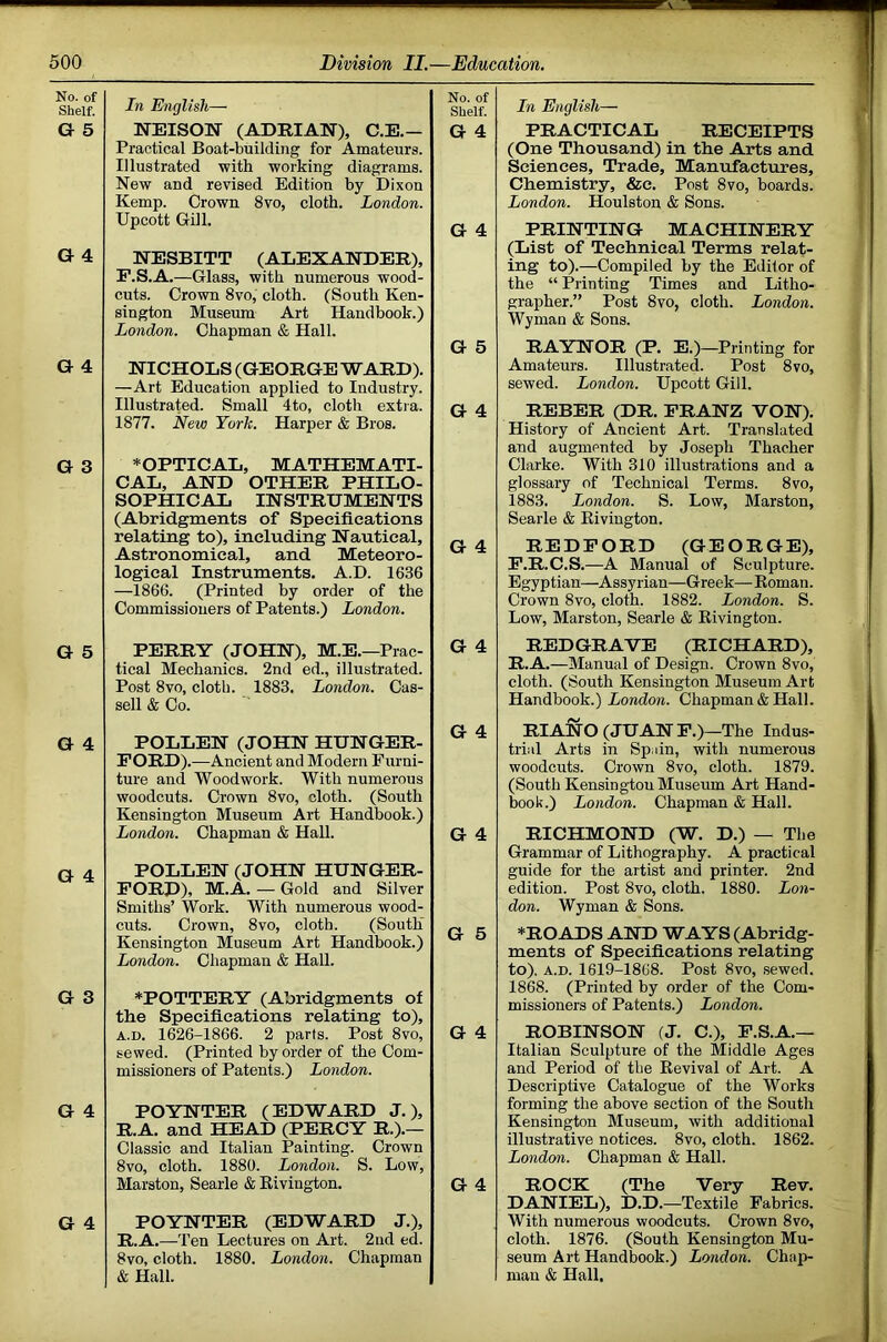 No. of Shelf. G 5 G 4 a 4 G 3 G 5 G 4 G 4 G 3 G 4 G 4 In English— NEISON (ADRIAN), C.E.— Practical Boat-building for Amateurs. Illustrated ■with working diagrams. New and revised Edition by Dixon Kemp. Crown 8vo, cloth. London. Upcott Gill. NESBITT (ALEXANDER), P.S.A.—Glass, with numerous wood- cuts. Crown 8vo, cloth. (South Ken- sington Museum Art Handbook.) London. Chapman & Hall. NICHOLS (GEORGE WARD). —Art Education applied to Industry. Illustrated. Small 4to, cloth extra. 1877. New York. Harper & Bros. ^OPTICAL, MATHEMATI- CAL, AND OTHER PHILO- SOPHICAL INSTRUMENTS (Abridgments of Specifications relating to), including Nautical, Astronomical, and Meteoro- logical Instruments. A.D. 1636 —1866. (Printed by order of the Commissioners of Patents.) London. PERRY (JOHN), M.E.—Prac- tical Mechanics. 2nd ed., illustrated. Post 8vo, cloth. 1883. London. Cas- sell & Co. POLLEN (JOHN HUNGER- FORD). —Ancient and Modern Furni- ture and Woodwork. With numerous woodcuts. Crown 8vo, cloth. (South Kensington Museum Art Handbook.) London. Chapman & Hall. POLLEN (JOHN HUNGER- FORD), M.A. — Gold and Silver Smiths’ Work. With numerous wood- cuts. Crown, 8vo, cloth. (South Kensington Museum Art Handbook.) London. Chapman & Hall. *POTTERY (Abridgments of the Specifications relating to), A.D. 1626-1866. 2 parts. Post 8vo, sewed. (Printed by order of the Com- missioners of Patents.) London. POYNTER (EDWARD J.), R.A. and HEAD (PERCY R.).— Classic and Italian Painting. Crown 8vo, cloth. 1880. London. S. Low, Marston, Searle & Rivington. POYNTER (EDWARD J.), R.A.—Ten Lectures on Art. 2nd ed. 8vo, cloth. 1880. London. Chapman & Hall. No. of Shelf. G 4 G 4 G 5 G 4 G 4 G 4 G 4 G 4 G 5 G 4 G 4 In English— PRACTICAL RECEIPTS (One Thousand) in the Arts and Sciences, Trade, Manufactures, Chemistry, &e. Post 8vo, boards. London. Houlston & Sons. PRINTING MACHINERY (List of Technical Terms relat- ing to).—Compiled by the Editor of the “ Printing Times and Litho- grapher.” Post 8vo, cloth. London. Wyman & Sons. RAYNOR (P. E.)—Printing for Amateurs. Illustrated. Post 8vo, sewed. London. Upcott Gill. REBER (DR. FRANZ VON). History of Ancient Art. Translated and augmented by Joseph Thacher Clarke. With 310 illustrations and a glossary of Technical Terms. 8vo, 1883. London. S. Low, Marston, Searle & Rivington. REDFORD (GEORGE), F.R.C.S.—A Manual of Sculpture. Egyptian—Assyrian—Greek— Roman. Crown 8vo, cloth. 1882. London. S. Low, Marston, Searle & Rivington. REDGRAVE (RICHARD), R.A.—Manual of Design. Crown 8vo, cloth. (South Kensington Museum Art Handbook.) hondoM. Chapman & Hall. RIANO (JUAN F,)—The Indus- trial Arts in Spain, with numerous woodcuts. Crown 8vo, cloth. 1879. (South Kensington Museum Art Hand- book.) London. Chapman & Hall. RICHMOND (W. D.) — The Grammar of Lithography. A practical guide for the artist and printer. 2nd edition. Post 8vo, cloth. 1880. Lon- don. Wyman & Sons. *ROADS AND WAYS (Abridg- ments of Specifications relating to). A.D. 1619-1868. Post 8vo, .sewed. 1868. (Printed by order of the Com- missioners of Patents.) London. ROBINSON (J. C.), F.S.A.— Italian Sculpture of the Middle Ages and Period of the Revival of Art. A Descriptive Catalogue of the Works forming the above section of the South Kensington Museum, with additional illustrative notices. 8vo, cloth. 1862. London. Chapman & Hall. ROCK (The Very Rev. DANIEL), D.D. —Textile Fabrics. With numerous woodcuts. Crown 8vo, cloth. 1876. (South Kensington Mu- seum Art Handbook.) London. Chap- man & Hall.