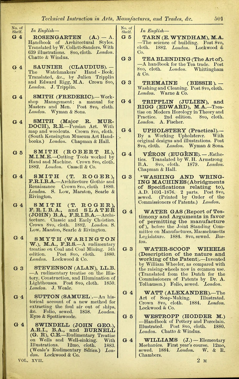 No. of Shelf. In English— No. of Shelf. G 4 ROSENGARTEN (A.) — A. Handbook of Architectural Styles. G 5 Translated by W. Collett-Sanders. With 639 illustrations. 8vo, cloth. London. Chatto & Windus. G 3 G 4 SAUNIER (CLAUDIUS). — The Watchmakers’ Hand - Book. Translated, &c., by Julien Tripplin and Edward Rigg, M.A. Crown 8vo, London. J. Tripplin. G 3 G 4 SMITH (FREDERIC).—Work- shop Management; a manual for Masters and Men. Post 8vo, cloth. London. Wyman & Sons. G 4 G 4 SMITH (Major R. MUR- DOCH), R.E.—Persian Art. With map and woodcuts. Crown 8vo, cloth. G 4 (South Kensington Museum Art Hand- books.) London. Chapman & Hall. - G 5 SMITH (ROBERT H.), G 4 M.i.M.E.—Cutting Tools worked by Hand and Machine. Crown 8vo, cloth. 1882. London. Cassell & Co. G 4 SMITH (T. ROGER), P.R.I.B.A.—Architecture Gothic and Renaissance Crown 8vo, cloth 1880. London. S. Low, Marston, Searle & Eivington. G 3 G 4 SMITH (T. ROGER), P. R. I. B. A., and SLATER (JOHN) B.A., P.R.I.B.A.—Archi- tecture. Classic and Early Chiistian. Crown 8vo, cloth. 1882. London. S. Low, Marston, Searle & Rivington. G 4 G 4 SMYTH (WARINGTON W.), M.A., P.R.S.—A rudimentary treatise on Coal and Coal Mining. 5th edition. Post 8vo, cloth. 1880. G 3 London. Lockwood & Co. G 3 STEVENSON (ALAN), LL.B. —A rudimentary treatise on 'the His- tory. Construction, and Illumination of Lighthouses. Post 8vo, cloth. 1850. London. J. Weale. G 4 G 4 SUTTON (SAMUEL .—An his- torical account of a new method for extracting the foul air out of ships, &c. Folio, sewed. 1858. London. Eyre & Spottiswoode. G 5 G 4 SWINDELL (JOHN GEO.), A.R.I., B.A., and BURNELL (G. R), C.E.—Rudimentary Treatise oil Wells and Well-sinking. With Illustrations. 12mo, cloth. 1883. (Weale’s Rudimentary Series.) Lon- don. Lockwood & Co. G 4 VOL. xvir. In English— TARN (E. WYNDHAM), M.A. —The science of building. Post 8vo, cloth. 1882. London. Lockwood & Co. TEA BLENDING (The Art of). —A handbook for the Tea trade. Post 8vo, cloth. London. Whittingham & Co. TREMAINE ( BESSIE ). — Washing and Cleaning. Post 8vo, cloth. London. Warne & Co. TRIPPLIN (JULIEN), and RIGG (EDWARD), M.A.—Trea- tise on Modern Horology in Theory and Practice. 2nd edition. 8vo, cloth. London. A. Fischer. UPHOLSTERY (Practical).— By a Working Upholsterer. With original designs and illustrations. Post 8vo, cloth. London. Wyman & Sons. V:6rON (EUGilNE). — Esthe- tics. Translated by W. H. Armstrong B.A. 8vo, cloth. 1879. London. Chapman & Hall. ♦WASHING AND WRING- ING MACHINES (Abridgments of Specifications relating to), A.D. 1691-1876. 2 parts. Post 8vo, sewed. (Printed by Order of the Commissioners of Patents.) Ijondon. WATER GAS (Report of Tes- timony and Arguments in favor of permitting the manufacture of), before the Joint Standing Com- mittee on Manufactures, Massachusetts Legislature. 1884. 8vo, sewed. Bos- ton. WATER-SCOOP WHEELS (Description of the nature and working of the Patent).—Invented by William Wheeler, as compared with the raising-wheels now in common use. (Translated from the Dutch for the Commissioners of Patents by Dr. A. Tolhausen.) Folio, sewed. London. WATT (ALEXANDER).—The Art of Soap-Making. Illustrated. Crown 8vo, cloth. 1884. London. Lockwood & Co. WESTROPP (HODDER M.) —Handbook of Pottery and Porcelain. Illustrated. Post 8vo, cloth. 1880. London. Chatto & Windus. WILLIAMS (J.) — Elementary Mechanics. First year’s course. 12mo, sewed. 1884. London. W. & E. Chambers. 2 M