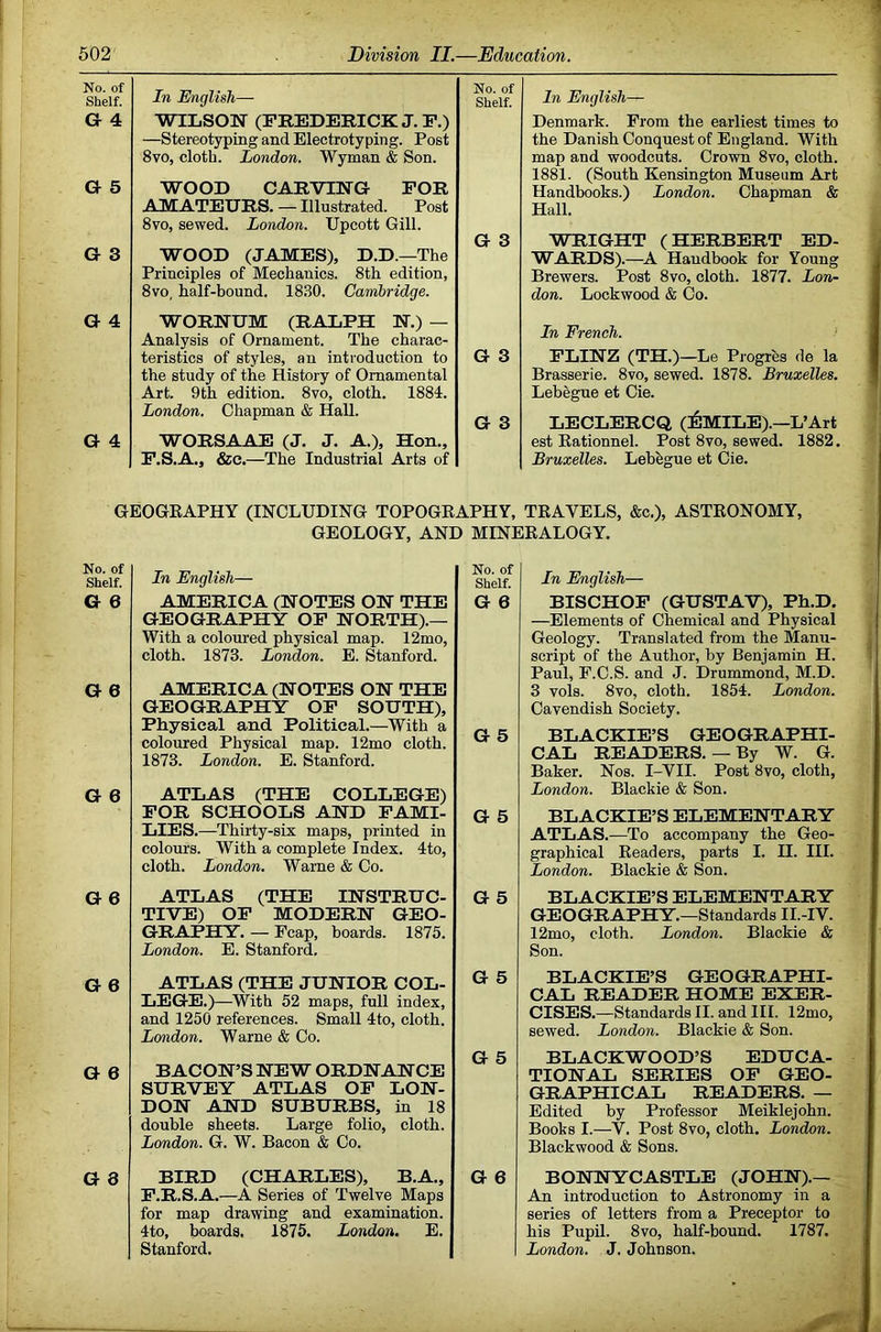 No. of Shelf. In English— No. of Shelf. In English— G 4 WILSON (FREDERICK J.P.) Denmark. From the earliest times to —Stereotyping and Electrotyping. Post 8VO, cloth. London. Wyman & Son. the Danish Conquest of England. With map and woodcuts. Crown 8vo, cloth. G 5 1881. (South Kensington Museum Art Handbooks.) London. Chapman & Hall. WOOD CARVING FOR AMATEURS. — Illustrated. Post 8vo, sewed. London. Upcott Gill. G 3 G 3 WRIGHT (HERBERT ED- WOOD (JAMES), D.D.—The WARDS).—A Handbook for Young Principles of Mechanics. 8th edition, Brewers. Post 8vo, cloth. 1877. Lon- 8vo, half-bound. 1830. Cambridge. don. Lockwood & Co. G 4 WORNUM (RALPH N.) — Analysis of Ornament. The charac- In French. teristics of styles, an introduction to G 3 FLINZ (TH.)—Le Progres de la the study of the History of Ornamental Brasserie. 8vo, sewed. 1878. Bruxelles. Art. 9th edition. 8vo, cloth. 1884. Lebegue et Cie. London. Chapman & Hall. G 3 LECLERCQ (ilMILE).—L’Art G 4 WORSAAE (J. J. A.), Hon., est Eationnel. Post 8vo, sewed. 1882. F.S.A., &c.—The Industrial Arts of Bruxelles. Lebegue et Cie. GEOGKAPHY (INCLUDING TOPOGEAPHY, TEAVELS, &c.), ASTEONOMY, GEOLOGY, AND MINEEALOGY. No. of Shelf. G 6 In English— AMERICA (NOTES ON THE GEOGRAPHY OP NORTH).— With a coloured physical map. 12mo, cloth. 1873. London. E. Stanford. No. of Shelf. G 6 G 6 AMERICA (NOTES ON THE GEOGRAPHY OP SOUTH), Physical and Political.—With a coloured Physical map. 12mo cloth. 1873. London. E. Stanford. G 5 G 6 ATLAS (THE COLLEGE) FOR SCHOOLS AND FAMI- LIES.—Thirty-six maps, printed in colours. With a complete Index. 4to, cloth. London. Wame & Co. G 5 G 6 ATLAS (THE INSTRUC- TIVE) OP MODERN GEO- GRAPHY. — Fcap, boards. 1875. London. E. Stanford. G 5 G 6 ATLAS (THE JUNIOR COL- LEGE.)—With 52 maps, full index, and 1250 references. Small 4to, cloth. Lo^idon. Warne & Co. G 5 G 6 BACON’S NEW ORDNANCE SURVEY ATLAS OP LON- DON AND SUBURBS, in 18 double sheets. Large folio, cloth. London. G. W. Bacon & Co. G 5 G 8 BIRD (CHARLES), B.A., F.R.S.A.—A Series of Twelve Maps for map drawing and examination. 4to, boards. 1875. London. E. Stanford. G 6 In English— BISCHOF (GUSTAV), Ph.D, —Elements of Chemical and Physical Geology. Translated from the Manu- script of the Author, by Benjamin H. Paul, P.C.S. and J. Drummond, M.D. 3 vols. 8vo, cloth. 1854. London. Cavendish Society. BLACKIE’S GEOGRAPHI- CAL READERS.—By W. G. Baker. Nos. I-VII. Post 8vo, cloth, London. Blackie & Son. BLACKIE’S ELEMENTARY ATLAS.—To accompany the Geo- graphical Eeaders, parts I. II. III. London. Blackie & Son. BLACKIE’S ELEMENTARY GEOGRAPHY.—Standards II.-IV. 12mo, cloth. London. Blackie & Son. BLACKIE’S GEOGRAPHI- CAL READER HOME EXER- CISES.—Standards II. and HI. 12mo, sewed. London. Blackie & Son. BLACKWOOD’S EDUCA- TIONAL SERIES OP GEO- GRAPHICAL READERS. — Edited by Professor Meiklejohn. Books I.—V. Post 8vo, cloth. London. Blackwood & Sons. BONNYCASTLE (JOHN).— An introduction to Astronomy in a series of letters from a Preceptor to his Pupil. 8vo, half-bound. 1787. London. J. Johnson.