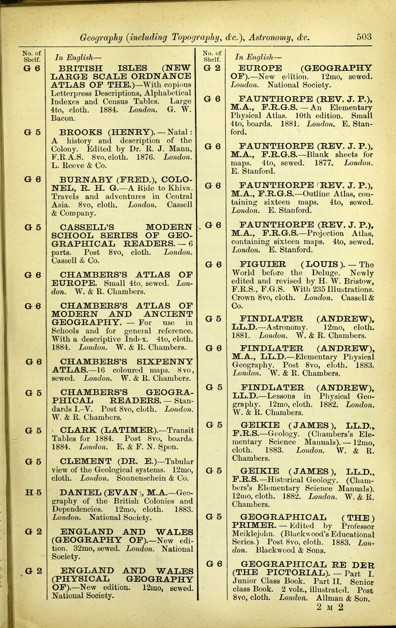 No. of Shelf. In English— No. of Shelf. G 6 BRITISH ISLES (NEW LARGE SCALE ORDNANCE G 2 ATLAS OP THE.)—With copious Letterpress Descriptions, Alphabetical Indexes and Census Tables. Large 4to, cloth. 1884. London. G. W. G 6 Bacon. G 5 BROOKS (HENRY). — Natal: A history and description of the Colony. Edited by Dr. R. J. Mann, G 6 F.R.A.S. 8vo, cloth. 1876. London. L. Reeve & Co. G 6 BURNABY (FRED.), COLO- NEL, R. H. G.—A Ride to Ivhiva. Travels and adventures in Central Asia. 8vo, cloth. London. Cassell & Company. G 6 G 5 CASSELL’S MODERN SCHOOL SERIES OP GEO- GRAPHICAL READERS. — 6 . G 6 parts. Post 8vo, cloth. London. Cassell & Co. G 6 G 6 CHAMBERS’S ATLAS OP EUROPE. Small 4to, sewed. Lon- don. W. & R. Chambers. G 6 CHAMBERS’S ATLAS OF MODERN AND ANCIENT GEOGRAPHY. — For use in G 5 Schools and for geneial reference. With a descriptive Index. 4to, cloth. 1884. London. W. & R. Chambers. G 6 G 6 CHAMBERS’S SIXPENNY ATLAS.—16 coloured maps. 8vo, sewed. London. W. & R. Chambers. G 5 G 5 CHAMBERS’S GEOGRA- PHICAL READERS. — Stan- dards I.-V. Post 8vo, cloth. London. W. & R. Chambers. G 5 G 5 . CLARK (LATIMER).—Transit Tables for 1884. Post 8vo, boards. 1884. London. E. & F. N. Spon. G 5 CLEMENT (DR. E.)—Tabular view of the Geological systems. 12mo, cloth. London. Sonnenschein & Co. G 5 H 5 DANIEL (EVAN), M.A.—Geo- graphy of the British Colonies and Dependencies. 12mo, cloth. 1883. London. National Society. G 5 G 2 ENGLAND AND WALES (GEOGRAPHY OP).—New edi- tion. 32mo, sewed. London. National Society. G 6 G 2 ENGLAND AND WALES (PHYSICAL GEOGRAPHY OP).—New edition. 12mo, sewed. National Society. In English— EUKOPE (GEOGRAPHY OE).—New eriitioii. 12mo, sewed. London. National Society. PAUNTHORPE (REV. J. P.), M.A., P.R.G.S. — An Elementary Physical Atlas. 10th edition. Small 4to, boards. 1881. London. E. Stan- ford. FAUNTHORPE (REV. J. P.), M.A., P.R.G.S.—Blank sheets for maps. 4to, sewed. 1877. London. E. Stanford. PAUNTHORPE fREV. J. P.), M.A., P.R.G.S.—Outline Atlas, con- taining sixteen maps. 4to, sewed. London. E. Stanford. FAUNTHORPE (REV. J. P.), M.A., P.R.G.S.—Projection Atlas, containing sixteen maps. 4to, sewed. London. E. Stanford. PIGUIER ( LOUIS ). — The World before the Deluge. Newly edited and revised by H. W. Bristow, F. R.S., F.G.S. With 235 Illustrations. Crown 8vo, cloth. London. Cassell & Co. PINDLATER (ANDREW), LL.D.—Astronomy. 12mo, cloth. 1881. London. W. & R. Chambers. PINDLATER (ANDREW), M.A., LL.D.—Elementary Physical Geography. Post 8vo, cloth. 1883. London. W. & R. Chambers. FINDLATER (ANDREW), LL.D.—Lessons in Pliysical Geo- graphy. 12mo, cloth. 1882. London. W. & R. Chambers. GEIKIE (JAMES), LL.D., P.R.S.—Geology. (Cliambers’s Ele- mentary Science Manuals). — 12mo, cloth. 1883. London. W. & R. Chambers. GEIKIE (JAMES), LL.D., P.R.S.—Historical Geology. (Cham- bers’s Elementary Science Manuals). 12mo, cloth. 1882. London. W. & R. Chambers. GEOGRAPHICAL ( THE ) PRIMER. — Edited by Professor Meiklejohn. (Blackwood’sEducational Series.) Post 8vo, cloth. 1883. Lon- don. Blackwood & Sons. GEOGRAPHICAL RE DER (THE PICTORIAL). — Part I. Junior Class Book. Part II. Senior class Book. 2 vols., illustrated. Post 8VO, cloth. London. Allman & Son. 2 M 2
