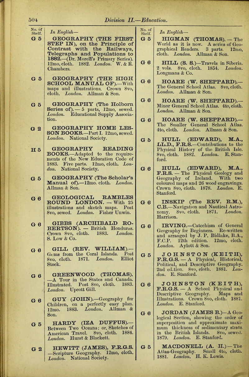 No. of Shelf. G 5 G 5 G 5 G 2 H 5 G 5 G 6 G 6 G 6 G 6 G 6 G 5 G 2 In English— GEOGRAPHY (THE FIRST STEP IH), on the Principle of Contrast with the Railways, Telegraphs and Populations to 1882. —(Dr. Morell’s Primary Series). 12mo, cloth. 1882. London. \V. & R. Chambers. GEOGRAPHY (THE HIGH SCHOOL MANUAL OP).—With maps and illustrations. Crown 8vo, cloth. London. Allman & Son. GEOGRAPHY (The Holborn Series of). — 5 parts, 12mo, sewed. London. Educational Supply Associa- tion. GEOGRAPHY HOME LES- SON BOOKS.—Part I. 12mo, sewed. London. National Society. GEOGRAPHY READING BOOKS.—Adapted to the require- ments of the New Education Code of 1883. Five parts. 12mo, cloth. Lon- don. National Society. GEOGRAPHY (The Scholar’s Manual of).—12mo. cloth. London. Allman & Son. GEOLOGICAL RAMBLES ROUND LONDON. — With 25 illustrations and sketch maps. Post 8vo, sewed. London. Fisher Unwin. GIBBS (ARCHIBALD RO- BERTSON). — British Honduras. Crown 8vo, cloth. 1883. London. S. Low & Co. GILL (REV. WILLIAM).— Gems from the Coral Islands. Post 8vo, cloth. 1871. London. Elliot Stock. GREENWOOD (THOMAS). —A Tour in the States and Canada. Illustrated. Post 8vo, cloth. 1883. London. Upcott Gill. GUY (JOHN).—Geography for Children, on a perfectly easy plan. 12mo. 1883. London. Allman & Son. HARDY (IZA DUFFUS).— Between Two Oceans: or, Sketches of American Travel. 8vo, cloth. 1884. London. Hurst & Blackett. —Scripture Geography. 12mo, cloth. London. National Society. In English— HIGMAN (THOMAS). — The World as it is now. A series of Geo- graphical Readers. 3 parts. 12iuo, cloth. London. Allman & Son. HILL (S. S.)—Travels in Siberia. 2 vols. 8vo, cloth. 1854. London. Longmans & Co. HOARE (W. SHEPPARD).— The General School Atlas. 8vo, cloth, London. Allman & Son. HOARE (W. SHEPPARD).— Minor Geneial School Atlas. 4to, cloth. London. Allman & Son. HOARE (W, SHEPPARD).— The Smaller General School Atlas. 4to, cloth. London. Allman & Son. HULL (EDWARD), M.A., LL.D., F.R.S.—Contributions to the Physical History of the British Isle. 8vo, cloth. 1882. London. E. Stan- ford. HULL (EDWARD), M.A., F.R.S. — The Physical Geology and Geography of Ireland. With two coloured maps and 26 wood engravings. Crown 8VO, cloth. 1878. London. E. Stanford. INSKIP (The REV, R.M.), C.B.—Navigation and Nautical Astro- nomy. 8vo. cloth. 1871. London. Harrison. IRVING.—Catechism of General Geography for Beginners. Re-written and arranged by J. P. Bidlake, B.A., F.C.P. 12th edition. 12mo, cloth. London. Aylott & Son. JOHNSTON (KEITH), F.R.G.S. — A Physical, Historical, Political, and Descriptive Geography. 2nd edition. 8vo, cloth. 1881. Lon- don. E. Stanford. JOHNSTON (KEITH), F.R.G.S. — A School Physical and Descriptive Geography. Maps and Illustrations. Crown 8vo, cloth. 1881. London. E. Stanford. JORDAN (JAMES B.)-A Geo- logical Section, showing the order of superposition and approximate maxi- mum thickness of sedimentary strata in the British Islands. 8vo, sewed. 1879. London. E. Stanford. Atlas-Geography. Small 4to, cloth, j 1881. London. H. K. Lewis. No. of Shelf. G 5 G 6 G 6 G e G 6 G 5 G 6 G 6 G 6 G 5 G 6 G 6