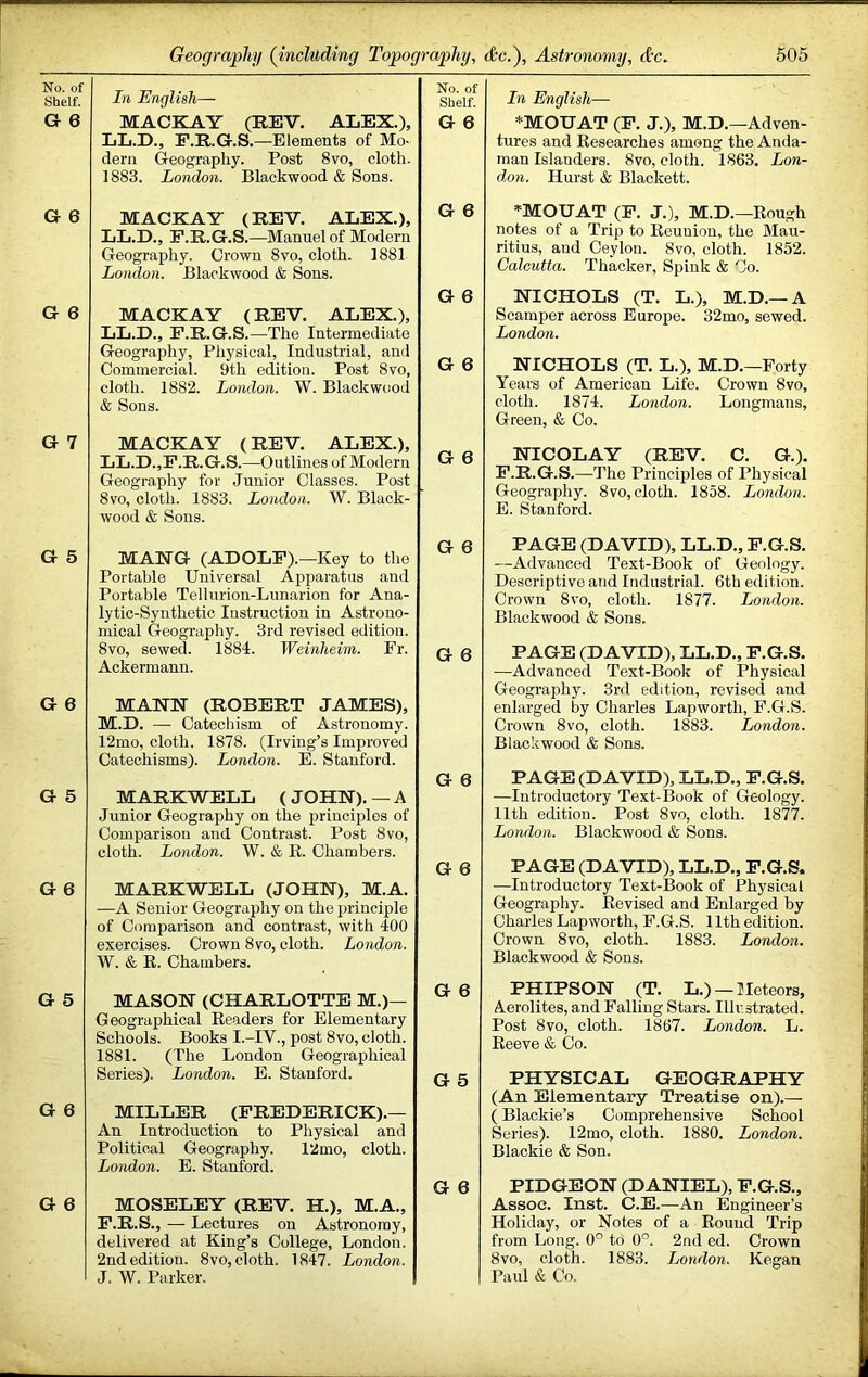 No. of Shelf. G 6 G 6 G 6 G 7 G 5 G 6 G 5 G 6 G 5 G 0 G 6 In English— MACKAY (REV. ALEX.), LL.D., F.R.G.S.—Elements of Mo- dern Greography. Post 8vo, cloth. 1883. London. Blackwood & Sons. Shkf. In English— G 6 *MOUAT (F. J.), M.D.—Adven- tures and Researches among the Anda- man Islanders. 8vo, cloth. 1863. Lon- don. Hurst & Blackett. MACKAY (REV. ALEX.), LL.D., F.R.G.S.—^Manuel of Modern Geography. Crown 8vo, cloth. 1881 London. Blackwood & Sons. MACKAY (REV. ALEX.), LL.D., F.R.G.S.—The Intermediate Geography, Physical, Industrial, and Comtnercial. 9th edition. Post 8vo, cloth. 1882. London. W. Blackwcmd & Sons. G 6 G 6 G 6 MACKAY (REV. ALEX.), LL.D.,F.R.G.S.—Outlines of Modern Geography for Junior Classes. Post 8vo, cloth. 1883. London. W. Black- wood & Sons. G 6 *MOUAT (F. J.), M.D.—Rough notes of a Trip to Reunion, the Mau- ritius, and Ceylon. 8vo, cloth. 1852. Calcutta. Thacker, Spink & Co. NICHOLS (T. L.), M.D.—A Scamper across Europe. 32mo, sewed. London. NICHOLS (T. L.), M.D.—Forty Years of American Life. Crown 8vo, cloth. 1871. London. Longmans, Green, & Co. NICOLAY (REV. C. G.). F.R.G.S.—The Principles of Physical Geography. 8vo, cloth. 1858. London. E. Stanford. MANG (ADOLF).—Key to the Portable Universal Apparatus and Portable Tellurion-Lunarion for Ana- lytic-Synthetic Instruction in Astrono- mical Geography. 3rd revised edition. 8vo, sewed. 1884. Weinheim. Fr. Ackermann. MANN (ROBERT JAMES), M.D. — Catechism of Astronomy. 12mo, cloth. 1878. (Irving’s Improved Catechisms). London. E. Stanford. MARKWELL ( JOHN). — A Junior Geography on the principles of Comparison and Contrast. Post 8vo, cloth. London. W. & R. Chambers. MARKWELL (JOHN), M.A. —A Senior Geography on the principle of Comparison and contrast, with 400 exercises. Crown 8vo, cloth. London. W. & R. Chambers. G 6 PAGE (DAVID), LL.D., F.G.S. —Advanced Text-Book of Geology. Descriptive and Industrial. 6th edition. Crown 8vo, cloth. 1877. London. Blackwood & Sons. G 0 PAGE (DAVID), LL.D., F.G.S. —Advanced Text-Book of Physical Geography. 3rd edition, revised and enlarged by Charles Lap worth, F.G.S. Crown 8vo, cloth. 1883. London. Blackwood & Sons. G 0 PAGE (DAVID), LL.D., F.G.S. —Introductory Text-Book of Geology. 11th edition. Post 8vo, cloth. 1877. London. Blackwood & Sons. G 0 PAGE (DAVID), LL.D., F.G.S. —Introductory Text-Book of Physical Geography. Revised and Enlarged by Charles Lapworth, F.G.S. 11th edition. Crown 8vo, cloth. 1883. London. Blackwood & Sons. MASON (CHARLOTTE M.)— Geographical Readers for Elementary Schools. Books I.-IV., post 8vo, cloth. 1881. (The London Geographical Series). London. E. Stanford. MILLER (FREDERICK).— An Introduction to Physical and Political Geography. 12mo, cloth. London. E. Stanford. MOSELEY (REV. H.), M.A., F.R.S., — Lectures on Astronomy, delivered at King’s College, London. 2nd edition. 8vo, cloth. 1847. London. J. W. Parker. G 0 PHIPSON (T. L.) — Meteors, Aerolites, and Palling Stars. Illustrated. Post 8vo, cloth. 1867. London. L. Reeve & Co. G 5 PHYSICAL GEOGRAPHY (An Elementary Treatise on).— (Blackie’s Comprehensive School Series). 12mo, cloth. 1880. London. Blackie & Son. G 0 PIDGEON (DANIEL), F.G.S., Assoc. Inst. C.E.—An Engineer’s Holiday, or Notes of a Round Trip from Long. 0° to 0°. 2nd cd. Crown 8 VO, cloth. 1883. London. Kegan Paul & Co.