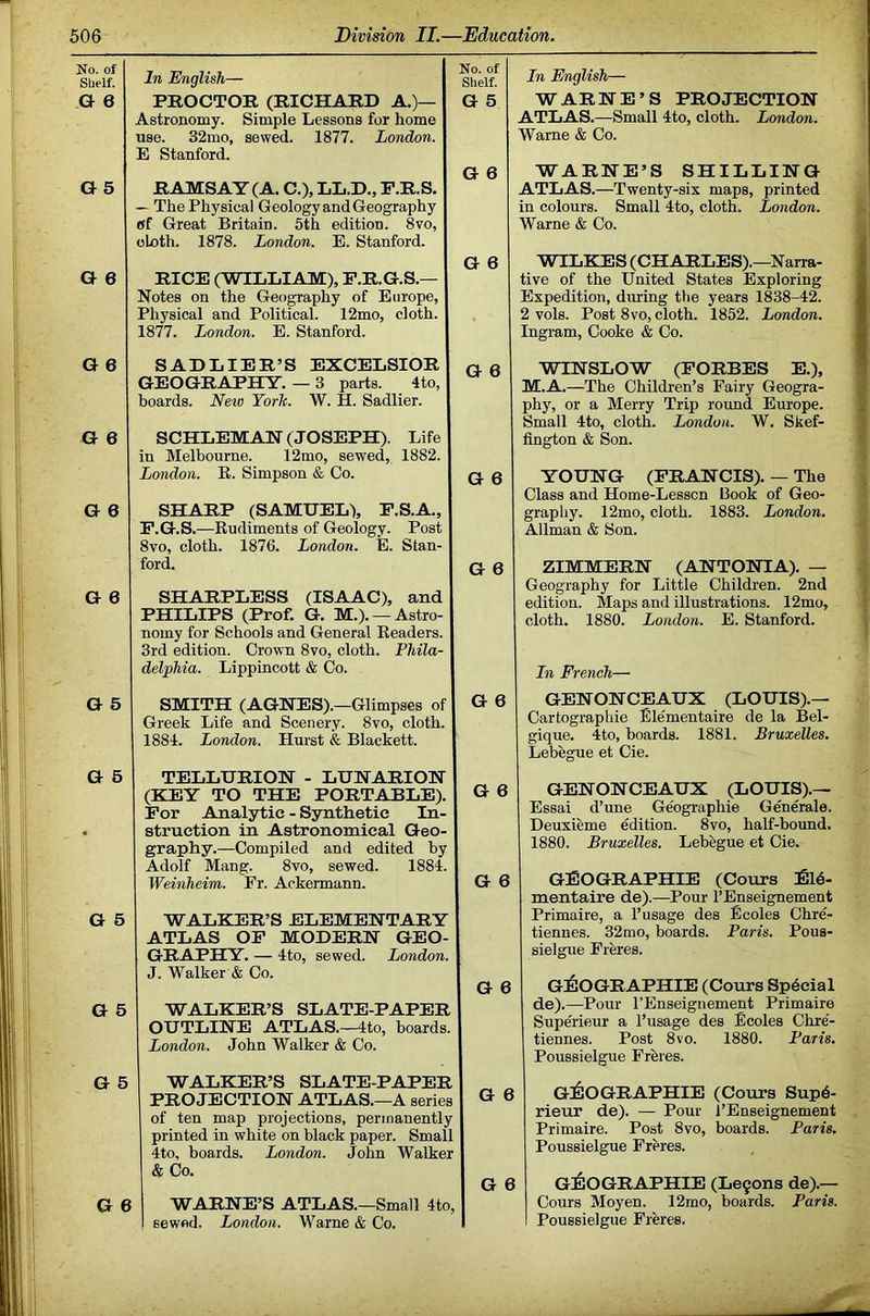 No. of Sbelf. » 6 G 5 G 6 In English— PROCTOR (RICHARD A.)— Astronomy. Simple Lessons for home use. 32mo, sewed. 1877. London. E Stanford. RAMSAY (A. C.), LL.D., P.R.S. — The Physical Geology and Geography fff Great Britain. 5th edition. 8vo, cloth. 1878. London. E. Stanford. RICE (WHiLIAM), F.R.G.S.— Notes on the Geography of Europe, Physical and Political. 12mo, cloth. 1877. London. E. Stanford. No. of Shelf. G 5 G 6 G 6 Ln English— WARHE’S PROJECTION ATLAS.—Small 4to, cloth. London. Warne & Co. WARNE’S SHILLING ATLAS.—Twenty-six maps, printed in colours. Small 4to, cloth. London. Warne & Co. WILKES (CHARLES) .—Narra- tive of the United States Exploring Expedition, during the years 1838-42. 2 vols. Post 8vo, cloth. 1852. London. Ingram, Cooke & Co. G 6 SADLIER’S EXCELSIOR GEOGRAPHY. — 3 parts. 4to, boards. New York. W. H. Sadlier. G 6 G 6 SCHLEMAN (JOSEPH). Life in Melbourne. 12mo, sewed, 1882. London. E. Simpson & Co. G 6 SHARP (SAMUEL), P.S.A., F.G.S.—Rudiments of Geology. Post 8vo, cloth. 1876. London. E. Stan- ford. G 6 G 6 SHARPLESS (ISAAC), and PHILIPS (Prof. G. M.). —Astro- nomy for Schools and General Readers. 3rd edition. Crown 8vo, cloth. Phila- delphia. Lippincott & Co. WINSLOW (FORBES E.), M.A.—The Children’s Fairy Geogra- phy, or a Merry Trip round Europe. Small 4to, cloth. London. W. Skef- fington & Son. YOUNG (FRANCIS). — The Class and Home-Lesscn Book of Geo- graphy. 12mo, cloth. 1883. London. Allman & Son. ZIMMERN (ANTONIA). — Geography for Little Children. 2nd edition. Maps and illustrations. 12mo, cloth. 1880. London. E. Stanford. In French— G 5 G 5 G 5 G 5 SMITH (AGNES).—Glimpses of Greek Life and Scenery. 8vo, cloth. 1884. London. Hurst & Blackett. TELLURION - LUNARION (KEY TO THE PORTABLE). For Analytic - Synthetic In- struction in Astronomical Geo- graphy.—Compiled and edited by Adolf Mang. 8vo, sewed. 1884. Weinheim. Fr. Ackermann. WALKER’S ELEMENTARY ATLAS OF MODERN GEO- GRAPHY. — 4to, sewed. London. J. Walker & Co. WALKER’S SLATE-PAPER OUTLINE ATLAS.—4to, hoards. London. John Walker & Co. G 6 GENONCEAUX (LOUIS).— Cartographie Ellementaire de la Bel- gique. 4to, boards. 1881. Bruxelles. Lebegue et Cie. G 6 GENONCEAUX (LOUIS).— Essai d’une Geographie Generale. Deuxieme edition. 8vo, half-bound. 1880. Bruxelles. Lebegue et Cie. G 6 GEOGRAPHIE (Cours :fil6- mentaire de).—Pour I’Enseignement Primaire, a I’usage des Ecoles Chre- tiennes. 32mo, boards. Paris. Pous- sielgue Fieres. G 6 G^IOGRAPHIE (Cours Special de).—Pour I’Enseignement Primaire Superieur a I’usage des Ecoles Chre'- tiennes. Post 8vo. 1880. Paris. Poussielgue Freres. G 5 WALKER’S SLATE-PAPER PROJECTION ATLAS.—A series of ten map projections, permanently printed in white on black paper. Small 4to, boards. London. John Walker & ()o. G 6 WARNE’S ATLAS.—Small 4to, sewed. London. Warne & Co. G 6 G 6 G!i6oGRAPHIE (Cours Sup6- rieur de). — Pour I’Enseignement Primaire. Post 8vo, boards. Paris. Poussielgue Freres. G:6oGRAPHIE (Le§ons de).— Cours Moyen. 12mo, boards. Paris. Poussielgue Freres.