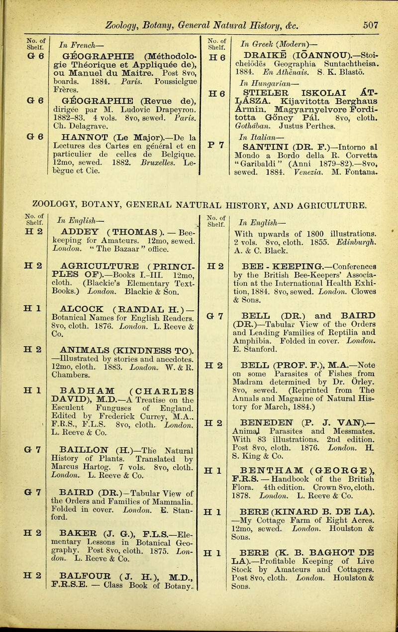 No. of Shelf. In French— No. of Shelf. G 6 GEOGRAPHIE (Methodolo H6 gie Th^orique et Appliqu6e de), ou Manuel du Maitre. Post 8vo, boards. 1884. Paris. Poussielgue Freres. H6 G 6 G^IOGRAPHIE (Revue de), dirigee par M. Ludovic Drapeyron. 1882-83. 4 vols. 8vo, sewed. Paris. Ch. Delagrave. G 6 HANNOT (Le Major).—De la Lectures des Cartes en general et en particulier de celles de Belgique. 12mo, sewed. 1882. Bruxelles. Le- begue et Cie. P 7 In Greek {Modern')— DRAIKE (lOANNOU).—Stoi- cheiodes Geographia Suntachtheisa. 1884. En Athenais. S, K. Blasto. In Hungarian— STIELER ISKOLAI AT- LASZA. Kijavitotta Berghaus Armin. Magyarnyelvore Fordi- totta G8ney Pal. 8vo, cloth. Gothdban. Justus Perthes. In Italian— SANTINI (DR. F.)—Intomo al Mondo a Bordo della R. Corvetta “ Garibaldi ” (Anni 1879-82).—8vo, sewed. 1884. Venezia. M. Fontana. ZOOLOGY, BOTANY, GENERAL NATURAL HISTORY, AND AGRICULTURE. No. of Shelf. H 2 In English— ADDEY ( THOMAS ). —Bee- keeping for Amateurs. 12mo, sewed. London. “ The Bazaar ” office. No. of Shelf. H 2 AGRICULTURE (PRINCI- PLES OP).—Books I.-HI. 12mo, cloth. (Blackie’s Elementary Text- Books.) London. Blackie & Son. H 2 H 1 ALCOCK (RANDAL H.) — Botanical Names for English Readers. 8vo, cloth. 1876. London. L. Reeve & Co. G 7 H 2 ANIMALS (KINDNESS TO). —Illustrated by stories and anecdotes. 12mo, cloth. 1883. London. W. & R. Chambers. H 2 H 1 BADHAM (CHARLES DAVID), M.D.—A Treatise on the Esculent Funguses of England. Edited by Frederick Currey, M.A., F.R.S., F.L.S. 8vo, cloth. London. L. Reeve & Co. H 2 G 7 BAILLON (H.)—The Natural History of Plants. Translated by Marcus Hartog. 7 vols. 8vo, cloth. London. L. Reeve & Co. H 1 G 7 BAIRD (DR.)—Tabular View of the Orders and Families of Mammalia. Folded in cover. London. E. Stan- ford. H 1 H 2 BAKER (J, G.), P.L.S.—Ele- mentary Lessons in Botanical Geo- graphy. Post 8vo, cloth. 1875. Lon- don. L. Reeve & Co. H I H 2 BALFOUR (J. H.), M.D., P.R.S.E. — Class Book of Botany., In English— With upwards of 1800 illustrations. 2 vols. 8vo, cloth. 1855. Edinburgh. A. & 0. Black. BEE - KEEPING.—Conferences by tlie British Bee-Keepers’ Associa- tion at the International Health Exhi- tion, 1884. 8vo, sewed. London. Clowes & Sons. BELL (DR.) and BAIRD (DR.)—Tabular View of the Orders and Leading Families of Reptilia and Amphibia. Folded in cover. London. E. Stanford. BELL (PROF. F.), M.A.—Note on some Parasites of Pishes from Madram determined by Dr. Orley. 8vo, sewed. (Reprinted from The Annals and Magazine of Natural His- tory for March, 1884.) BENEDEN (P. J. VAN).— Animad Parasites and Messmates. With 83 illustrations. 2nd edition. Post 8vo, cloth. 1876. London. H. S. King & Co. BENTHAM (GEORGE), F. R.S. — Handbook of the British Flora. 4th edition. Crown 8vo, cloth. 1878. London. L. Reeve & Co. BERE (KINARD B. DE LA). —My Cottage Farm of Eight Acres. 12mo, sewed. London. Houlston & Sons. BERE (K. B. BAGHOT DE LA).—Profitable Keeping of Live Stock by Amateurs and Cottagers. Post 8vo, cloth. London. Houlston & Sons.