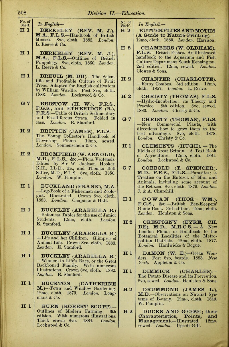 No. of Shelf. In English— No. of Shelf. H 1 BERKELEY (REV. M. J.), H 2 M.A., F'.L.S.—Handbook of British Mosses. 8vo, cloth. 1883. London. L. Keeve & Co. H 2 H 1 BERKELEY (REV. M. J.), M.A., P.L.S.—Outlines of British Fungology. 8vo, cloth. I860. London. L. Eeeve & Co. H 1 BREUIL (M. DU).—The Scien- H 2 tific and Profitable Culture of Fruit Trees. Adapted for English cultivators by William Wardle. Post 8vo, cloth. 1883. London. Lockwood & Co. H 2 G 7 BRISTOW (H. W.), P.R.S., P.G.S., and ETHERIDGE (R.), P.R.S.—Table of British Sedimentary and Fossiliferous Strata. Folded in case. London. E. Stanford. G 7 H 2 BRITTEN (JAMES), P.L.S.— The Young Collector’s Handbook of Flowering Plants. 12mo, sewed. London. Sonnenschein & Co. H 1 H 2 BROMPIELD (W. ARNOLD), M.D., P.L.S., &c.—Flora Vectensis. Edited by Sir W. Jackson Hooker, K.H., LL.D., &c., and Thomas Bell G 7 Salter, M.D., F.L.S. 8vo, cloth. 1856. London. W. Pamplin. H 1 BUCKLAND (PRANK), M.A. —Log-Book of a Fisherman and Zoolo- gist. Illustrated. Crown 8vo, cloth. 1883. London. Chapman & Hall. H 1 H 1 BUCIOjEY (ARABELLA B.) —Botanical Tables for the use of Junior Students. 12mo, cloth. London. E. Stanford. H2 H 1 BUCKLEY (ARABELLA B.) —Life and her Children. Glimpses of Animal Life. Crown 8vo, cloth. 1883. London. E. Stanford. H 1 BUCKLEY (ARABELLA B.) —Winners in Life’s Eace, or the Great H 1 Backboned Family. With numerous illustrations. Crown 8vo, cloth. 1882. London. E. Stanford. H 1 H 1 BUCKTON (CATHERINE M.)—Town and Window Gardening. 12mo, cloth. 1879. London. Long- H2 mans & Co. H 1 BURN (ROBERT SCOTT).— Outlines of Modern Farming. 6th edition. With numerous illustrations. H 2 Thick crown 8vo. 1884. London. Lockwood & Co. In English— BUTTERFLIES AED MOTHS (A Q-uide to Hature-Printing).— 12mo, cloth. 1880. London. Harrison. CHAMBERS (W. OLDHAM), P.L.S.—British Fislies. An illustrated handbook to the Aquarium and Pish Culture Department South Kensington. 2nd edition. 12mo, sewed. London. Clowes & Sons. CHANTER (CHARLOTTE). —Ferny Combes. 3rd edition. 12mo, cloth. 1857. London. L. Eeeve. CHRISTY (THOMAS), P.L.S. —Hydro-Incubation: its Theory and Practice. 8th edition. 8vo, sewed. 1883. London. Christy & Co. CHRISTY (THOMAS), P.L.S. —New Commercial Plants, with directions how to grow them to the best advantage. 8vo, cloth. 1878. London. Christy & Co. CLEMENTS (HUGH).—The Fields of Great Britain. A Text Book of Agriculture. 12mo, cloth. 1881. London. Lockwood & Co. COBBOLD (T. SPENCER), M.D., P.R.S., P.L.S.—Parasites; a Treatise on the Entozoa of Man and Animals, including some account of the Bctozoa. 8vo. cloth. 1879. London. J. & A. Churchill. COWAN (THOS. WM.), F.G.S., &e.—British Bee-Keepers’ Guide Book. 3rd edition. 12mo, cloth. London. Houlston & Sons. CRESPIGNY (EYRE, CH. DE), M.D., M.R.C.S. — A New London Flora; or Handbook to the Botanical Localities of the Metro- politan Districts. 12mo, cloth. 1877. London. Hardwicke & Bogue. DAMON (W. E.)—Ocean Won- ders. Post 8vo, boards. 1883. New York. Appleton & Co. DIMMICK (CHARLES).— The Potato Disease and its Prevention. 8vo, sewed. London. Houlston & Sons. DRUMMOND (JAMES L.), M.D.—Observations on Natirral Sys- tems of Botany. 12mo, cloth. 1849. W. Pamplin. DUCKS AND GEESE; their Characteristics, Points, and Management.—Illustrated. 12mo, sewed. London. Upcott Gill.
