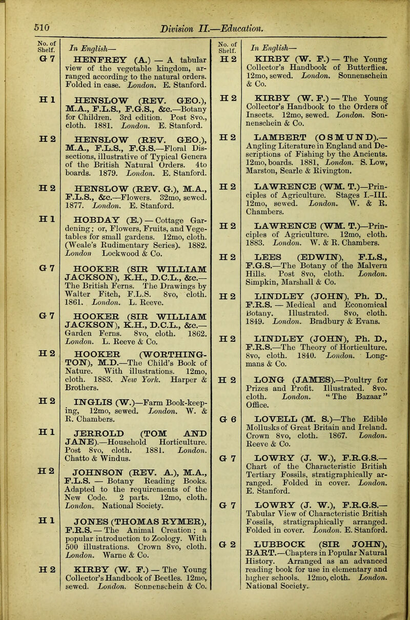 No. of Shelf. G7 In English— HENPREY (A.) — A tabular view of the vegetable kingdom, ar- ranged according to the natural orders. Folded in case. London. E. Stanford. No. of Shelf. H2 H 1 HENSLOW (REV. GEO.), M.A., P.L.S., P.G.S., &e.—Botany for Children. 3rd edition. Post 8vo., cloth. 1881. London. E. Stanford. H 2 H2 HENSLOW (REV. GEO.), M.A., F.L.S., P.G.S.—Floral Dis- sections, illustrative of Typical Genera of the British Natural Orders. 4to boards. 1879. London. E. Stanford. H2 H2 HENSLOW (REV. G.), M.A., P.L.S., &e.—Flowers. 32mo, sewed. 1877. London. E. Stanford. H 2 H 1 HOBDAY (E.) — Cottage Gar- dening; or. Flowers, Fruits, and Vege- tables for small gardens. 12mo, cloth. (Weale’s Rudimentary Series). 1882. London Lockwood & Co. H2 H 2 G7 HOOKER (SIR WILLIAM JACKSON), K.H., D.C.L., &e.— The British Ferns. The Drawings by Walter Fitch, F.L.S. 8vo, cloth. 1861. London. L. Reeve. H2 G7 HOOKER (SIR WILLIAM JACKSON), K.H., D.C.L., &e.— Garden Ferns. 8vo, cloth. 1862. London. L. Reeve & Co. H2 H2 HOOKER (WORTHING- TON), M.D.—The Child’s Book of Nature. With illustrations. 12mo, cloth. 1883. New York. Harper & Brothers. H 2 H2 INGLIS (W.)—Farm Book-keep- ing, 12mo, sewed. London. W. & R. Chambers. G 6 HI JERROLD (TOM AND JANE).—Household Horticulture. Post 8vo, cloth. 1881. London. Chatto & Windus. G 7 H2 JOHNSON (REV. A.), M.A., P.L.S. — Botany Reading Books. Adapted to the requirements of the New Code. 2 parts. 12mo, cloth. London. National Society. G 7 H 1 JONES (THOMAS RYMER), P.R.S. — The Animal Creation ; a popular introduction to Zoology. With 500 illustrations. Crown 8vo, cloth. London. Warne & Co. G 2 H 2 KIRBY (W. P.) —The Young Collector’s Handbook of Beetles. 12mo, sewed. London. Sonnenschein & Co. In English— KIRBY (W. R.) — The Young Collector’s Handbook of Butterflies. 12mo, sewed. London. Sonnenschein & Co. KIRBY (W. P.) —The Young Collector’s Handbook to the Orders of Insects. 12mo, sewed. London. Son- nenschein & Co. LAMBERT (OSMUN'D).— Angling Literature in England and De- scriptions of Pishing by the Ancients. 12mo, boards. 1881, London. S. Low, Marston, Searle & Eivington. LAWRENCE (WM. T.)—Prin- ciples of Agriculture. Stages I.-III. 12mo, sewed. London. W. & E. Chambers. LAWRENCE (WM. T.)—Prin- ciples of Agriculture. 12mo, cloth. 1883. London. W. & E. Chambers. LEES (EDWIN), E.L.S., F.G.S.—The Botany of the Malvern Hills. Post 8vo, cloth. London. Simpkin, Marshall & Co. LINDLEY (JOHN), Ph. D„ E.R.S. — Medical and Economical botany. Illustrated. 8vo, cloth. 1849. London. Bradbury & Evans. LINDLEY (JOHN), Ph. D., P.R.S.—The Theory of Horticulture. 8vo, cloth. 1840. London. Long- mans & Co. LONG (JAMES).—Poultry for Prizes and Profit. Illustrated. 8vo. cloth. London. “ The Bazaar ” Office. LOVELL (M. S.)—The Edible Mollusks of Great Britain and Ireland. Crown 8vo, cloth. 1867. London. Eeeve & Co. LOWRY (J. W.), P.R.G.S.— Chart of the Characteristic British Tertiary Fossils, stratigraphically ar- ranged. Folded in cover. London. E. Stanford. LOWRY (J. W.), P.R.G.S.— Tabular View of Characteristic British Fossils, stratigraphically arranged. Folded in cover. London. E. Stanford. LUBBOCK (SIR JOHN), BART.—Chapters in Popular Natural History. Arranged as an advanced reading book for use in elementary and higher schools. 12mo, cloth. London. National Society.