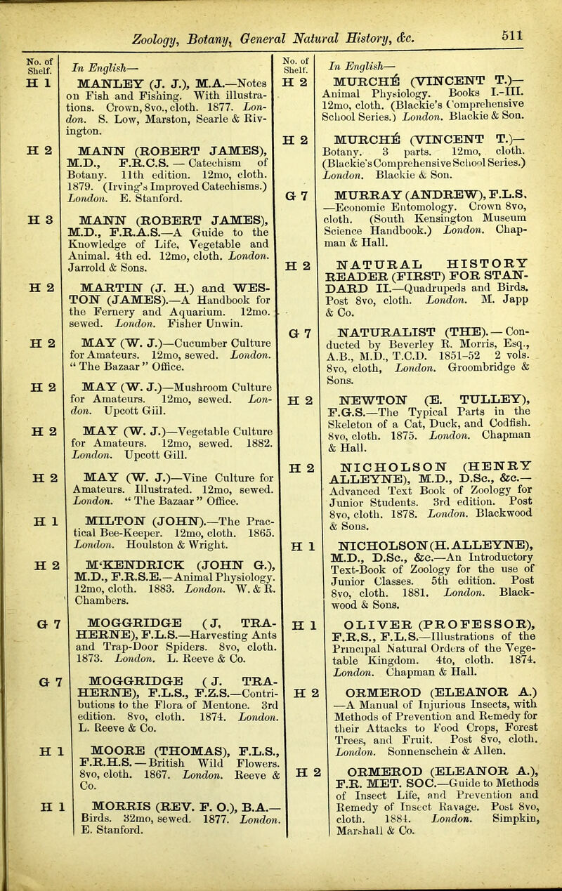 No. of Shelf. H 1 H 2 H 3 H 2 H 2 H 2 H 2 H 2 H 1 H 2 G 7 G ■; H : H In English— MANLEY (J. J.), M.A.—Notes on Fish and Fishing. With illustra- tions. Crown, 8vo., cloth. 1877. Lon- don. S. Low, Marston, Searle & Kiv- ington. MANN (ROBERT JAMES), M.D., F.R.C.S. — Catechism of Botany. 11th edition. 12mo, cloth. 1879. (Irving’s Improved Catechisms.) London. E. Stanford. MANN (ROBERT JAMES), M.D., F.R.A.S.—A Guide to the Knowledge of Life, Vegetable and Animal. 4th ed. 12mo, cloth. London. Jarrold & Sons. MARTIN (J, H.) and WES- TON (JAMES).—A Handbook for the Fernery and Aquarium. 12mo. - sewed. London. Fisher Unwin. MAY (W. J.)—Cucumber Culture for Amateurs. 12mo, sewed. London. “ The Bazaar ” Office. MAY (W. J.)—Mushroom Culture for Amateurs. 12mo, sewed. Lon- don. Upcott Gill. MAY (W. J.)—Vegetable Culture for Amateurs. 12mo, sewed. 1882. London. Upcott Gill. MAY (W. J.)—Vine Culture for Amateurs. Illustrated. 12mo, sewed. London. “ The Bazaar ” Office. MILTON (JOHN).—The Prac- tical Bee-Keeper. 12mo, cloth. 1865. London. Houlston & Wright. M^KENDRICK (JOHN G.), M.D., F.R.S.E.—Animal Physiology. 12mo, cloth. 1883. London. W. & R. ' Chambers. MOGGRIDGE (J, TRA- HERNE), F.L.S.—Harvesting Ants and Trap-Door Spiders. 8vo, cloth. 1873. London. L. Reeve & Co. MOGGRIDGE (J. TRA- HERNE), F.L.S., F.Z.S. —Contri- butions to the Flora of Mentone. 3rd edition. 8vo, cloth. 1874. London. L. Reeve & Co. MOORE (THOMAS), F.L.S., F.R.H.S. — British Wild Flowers. 8vo, cloth. 1867. London. Reeve & Co. 1 MORRIS (REV. F. O.), B.A.— Birds. 32mo, sewed. 1877. London. E. Stanford. In English— MURCH:6 (VINCENT T.)— Animal Physiology. Books I.-III. 12mo, cloth. (Blackie’s Comprehensive School Series.) London. Blackie & Sou. MURCHil (VINCENT T.)— Botany. 3 parts. 12mo, cloth. (Blackie's Comprehensive School Series.) London. Blackie Ao Son. MURRAY (ANDREW), F.L.S. —Economic Entomology. Crown 8vo, cloth. (South Kensington Museum Science Handbook.) London. Chap- man & Hall. NATURAL HISTORY READER (FIRST) FOR STAN- DARD II.—Quadrupeds and Birds. Post 8VO, cloth. London. M. Japp & Co. NATURALIST (THE). —Con- ducted by Beverley R. Morris, Esq., A.B., M.D., T.C.D. 1851-52 2 vols. 8vo, cloth, London. Groombridge & Sons. NEWTON (E. TULLEY), F.G.S.—The Typical Parts in the Skeleton of a Cat, Duck, and Codfish. 8vo, cloth. 1875. London. Chapman & Hall. NICHOLSON (HENRY ALLEYNE), M.D., D.Se., &e.— Advanced Text Book of Zoology for Jimior Students. 3rd edition. Post 8vo, cloth. 1878. London. Blackwood & Sons. NICHOLSON (H. ALLEYNE), M.D., D.Se., &e.—An Introductory Text-Book of Zoology for the use of Junior Classes. 5th edition. Post 8VO, cloth. 1881. London. Black- wood k Sons. OLIVER (PROFESSOR), F.R.S., F.L.S.—Illustrations of the Principal hiatural Orders of the Vege- table Kingdom. 4to, cloth. 1874. London. Chapman & Hall. ORMEROD (ELEANOR A.) —A Manual of Injurious Insects, with Methods of Prevention and Remedy for their Attacks to Food Crops, Forest Trees, and Fruit. Post 8vo, cloth. London. Sonnenschein & Allen. ORMEROD (ELEANOR A.), F.R. MET. SO C.—Guide to Methods of Insect Life, and Prevention and Remedy of Insect Ravage. Post 8vo, cloth. 1884. London. Simpkin, Marshall & Co. No. of Shelf. H 2 H 2 G 7 H 2 H 2 H 1 H 1 H 2 H 2