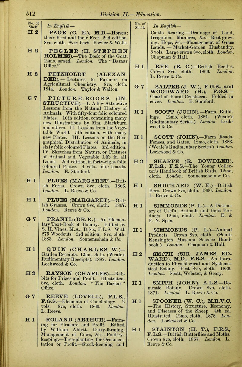 No. of Shelf. H 2 H 2 H 2 G 7 H 1 H 1 G 7 H 1 H2 G 7 H 1 In English— PAGE (C. E.), M.D.—Horses: their Feed and their Feet. 2nd edition. 8VO, cloth. New York. Fowler & Wells. PEGLEE (H. STEPHEN HOLMES).—Tlie Book of the Goat. 12mo, sewed. London. The “ Bazaar Office.” PETZHOLDT (ALEXAN- DER). — Lectures to Farmers on Agricultural Chemistry. 8vo, cloth. 1844. London. Taylor & Walton. PICTURE-BOOKS (IN- STRUCTIVE).—I. A few Attractive Lessons from the Natural History of Animals. With fifty-four folio coloured Plates. 10th edition, containing many new Illustrations by Mrs. Blackburn and others. II. Lessons from the Vege- table World. 5th edition, with many new Plates. III. Lessons on the Geo- graphical Distribution of Animals, in sixty folio coloured Plates. 3rd edition. IV. Sketches from Nature, or Pictures of Animal and Vegetable Life in all Lands. 2nd edition, in forty-eight folio coloured Plates. 4 vols., folio boards. London. E. Stanford. PLUES (MARGARET).—Brit- ish Ferns. Crown 8vo, cloth. 1866. London. L. Reeve & Co. PLUES (MARGARET).—Brit- ish Grasses. Crown 8vo, cloth. 1867. London. Reeve & Co. PRANTL (DR. K.)—An Elemen- tary Text-Book of Botany. Edited by S. H. Vines, M.A., D.Sc.^ F.L.S. With 275 Woodcuts. 3rd edition. 8vo, cloth. 1883. London. Sonnenschein & Co. QUIN (CHARLES W.)— Garden Receipts. 12mo, cloth. (Weale’s Rudimentary Receipts). 1882. London. Lockwood & Co. RAYSON (CHARLES).—Rab- bits for Prizes and Profit. Illustrated. 8vo, cloth. London. “ The Bazaar ” Office. REEVE (LOVELL), P.L.S., F.G.S.—Elements of Concliology. 2 vols. 8vo, cloth. 1860. London. L. Reeve. ROLAND (ARTHUR).—Farm- ing for Pleasure and Profit. Edited by William Ablett. Dairy-farming, Management of Cows, &c.—Poultry- keeping.—Tree-planting, for Ornamen- > tation or Profit.—Stock-keeping and No. of Shelf. H 1 G 7 H 1 H 1 H2 H 1 H 1 H 1 H 2 H 1 H 1 H 1 In English— Cattle Rearing.—Drainage of Land, Irrigation, Manures, &c.—Root-grow- ing, Hops, &c.—^Management of Grass Lands. — Market-Garden Husbandry. 8 vols. Large crown 8vo, cloth. London. Chapman & Hall. RYE (E. C.)—British Beetles. Crown 8vo, cloth. 1866. London. L. Reeve & Co. SALTER (J. W.), P.G.S., and WOODWARD (H.), F.G.S.— Chart of Fossil Crustacea. Folded in cover. London. E. Stanford. SCOTT (JOHN).—Farm Build- ! ings. 12mo, cloth. 1884. (Weale’s Rudimentary Series.) London. Look- wood & Co. SCOTT (JOHN).—Farm Roads, Fences, and Gates. 12mo, cloth. 1883. (Weale’s Rudimentary Series.) London. Lockwood & Co. SHARPE (R. BOWDLER), F.L.S., F.Z.S.—The Young Collec- tor’s Handbook of British Birds. 12mo, cloth. London. Sonnenschein & Co. SHUCKARD (W. E.)—British Bees. Crown 8vo, cloth. 1866. London. L. Reeve & Co. ' SIMMONDS (P. L.)—A Diction- ary of Useful Animals and their Pro- ; ducts. 12mo, cloth. London. E. & F. N. Spon. . SIMMONDS (P. L.)—Animal j Products. Crown 8vo, cloth. (South ^ Kensington Museum Science Hand- book.) London. Chapman & Hall. ' SMITH (SIR JAMES ED- | WARD), M.D., F.R.S.—An Intro- | duction to Physiological and Systema- J tical Botany. Post 8vo, cloth. 1836. j London. Scott, Webster, & Geary. I SMITH (JOHN), A.L.S.—Do- | mestic Botany. Crown 8vo, cloth. \ 1871. London. L. Reeve & Co. | —The History, Structure, Economy, J and Diseases of the Sheep. 4th ed. | Illustrated. 12mo, cloth. 1878. Lon- j don. Lockwood & Co. STAINTON (H. T.), F.R.S., ^ F.L.S.—British Butterflies and Moths. Crown 8vo, cloth. 1867. London. L. . ^ Reeve & Co.