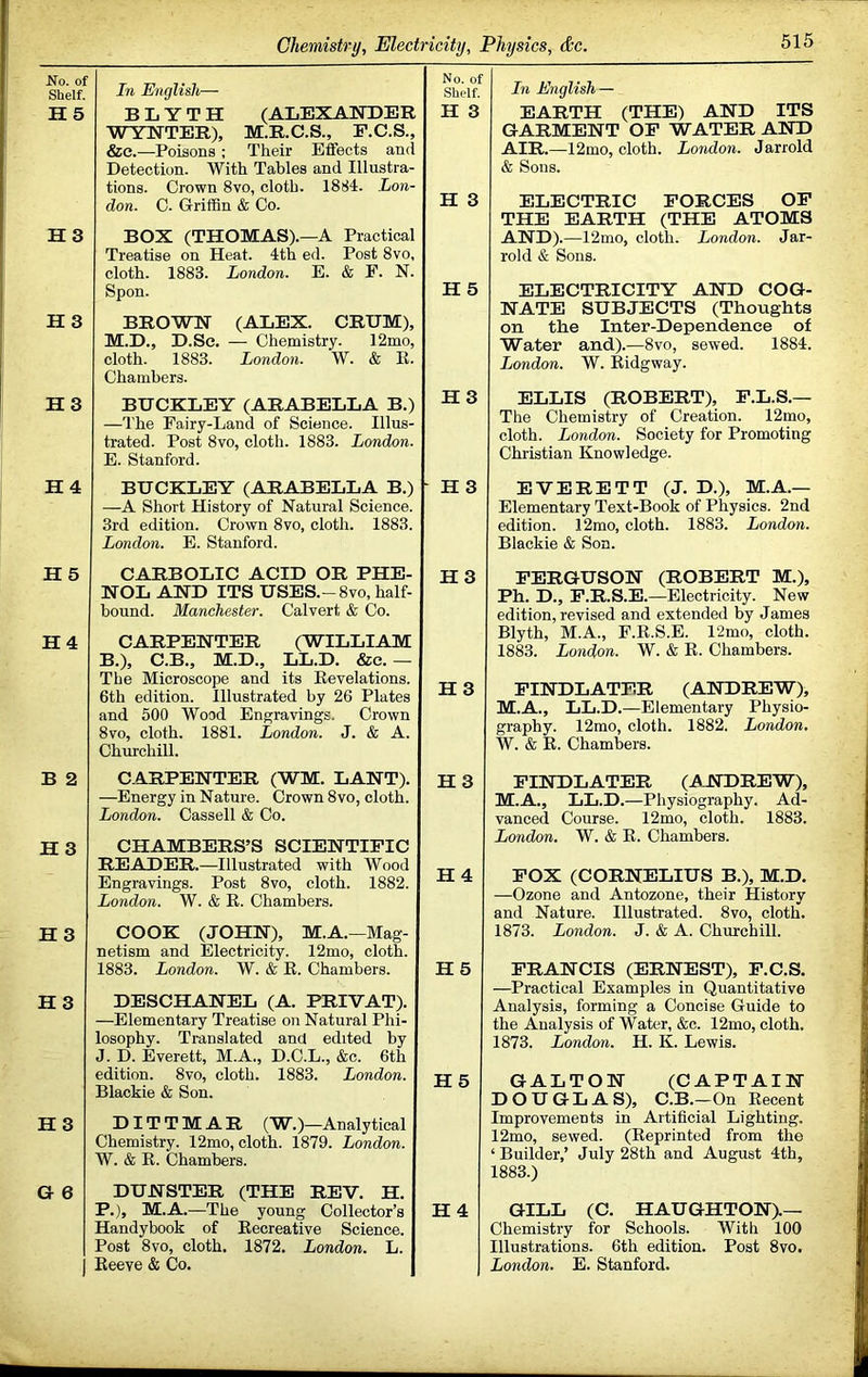 No. of Shelf. H5 H3 H3 H3 In English— No. of Shelf. B L Y T H (ALEXATTDER WYNTER), M.R.C.S., F.C.S., &e.—Poisons ; Their Effects and Detection. With Tables and Illustra- tions. Crown 8vo, cloth. 1884. Lon- don. C. GriiBn & Co. H 3 H 3 BOX (THOMAS).—A Practical Treatise on Heat. 4th ed. Post 8vo, cloth. 1883. London. E. & E. N. Spon. H 5 BROWH (ALEX. CRUM), M.D., D.Se. — Chemistry. 12mo, cloth. 1883. London. W. & R. Chambers. BUCKLEY (ARABELLA B.) —'I’he Fairy-Land of Science. Illus- trated. Post 8vo, cloth. 1883. London. E. Stanford. H3 In English — EARTH (THE) AND ITS GARMENT OF WATER AND AIR.—12mo, cloth. London. Jarrold & Sons. ELECTRIC FORCES OF THE EARTH (THE ATOMS AND).—12mo, cloth. London. Jar- rold & Sons. ELECTRICITY AND COG- NATE SUBJECTS (Thoughts on the Inter-Dependence of Water and).—8vo, sewed. 1884. London. W. Ridgway. ELLIS (ROBERT), F.L.S.— The Chemistry of Creation. 12mo, cloth. London. Society for Promoting Christian Knowledge. H 4 BUCKLEY (ARABELLA B.) —A Short History of Natural Science. 3rd edition. Crown 8vo, cloth. 1883. London. E. Stanford. - H3 EVERETT (J. D.), M.A.— Elementary Text-Book of Physics. 2nd edition. 12mo, cloth. 1883. London. Blackie & Son. H 5 CARBOLIC ACID OR PHE- NOL AND ITS USES.-8VO, half- bound. Manchester. Calvert & Co. H3 H4 CARPENTER (WILLIAM B.), C.B., M.D., LL.D. &e.— The Microscope and its Revelations. 6th edition. Illnstrated by 26 Plates and 500 Wood Engravings. Crown 8vo, cloth. 1881. London. J. & A. Churchill. H 3 FERGUSON (ROBERT M.), Ph. D., F.R.S.E.—Electricity. New edition, revised and extended by James Blyth, M.A., F.R.S.E. 12mo, cloth. 1883. London. W. & R. Chambers. FINDLATER (ANDREW), M.A., LL.D.—Elementary Physio- graphy. 12mo, cloth. 1882. London, W. & R. Chambers. B 2 C.ARPENTER (WM. LANT). —Energy in Nature. Crown 8vo, cloth. London. Cassell & Co. H 3 H3 CHAMBERS’S SCIENTIFIC READER.—Illustrated with Wood Engravings. Post 8vo, cloth. 1882. London. W. & R. Chambers. H4 H3 COOK (JOHN), M.A.—Mag- netism and Electricity. 12mo, cloth. 1883. London. W. & R. Chambers. H5 H3 DESCHANEL (A. PRIVAT). —Elementary Treatise on Natural Phi- losophy. Translated and edited by J. D. Everett, M.A., D.C.L., &c. 6th edition. 8vo, cloth. 1883. London. Blackie & Son. H 5 H3 DIT T M A R (W.)—Analytical Chemistry. 12mo, cloth. 1879. London. W. & R. Chambers. G 6 DUNSTER (THE REV. H. P.), M.A.—The young Collector’s Handybook of Recreative Science. Post 8vo, cloth. 1872. London. L. j Reeve & Co. H4 FINDLATER (ANDREW), M.A., LL.D.—Physiography. Ad- vanced Course. 12mo, cloth. 1883. London. W. & R. Chambers. FOX (CORNELIUS B.), M.D. —Ozone and Antozone, their History and Nature. Illustrated. 8vo, cloth. 1873. London. J. & A. Churchill. FRANCIS (ERNEST), F.C.S. —Practical Examples in Quantitative Analysis, forming a Concise Guide to the Analysis of Water, &c. 12mo, cloth. 1873. London. H. K. Lewis. GALTON (CAPTAIN DOUGLAS), C.B.—On Recent Improvements in Artificial Lighting. 12mo, sewed. (Reprinted from the ‘ Builder,’ July 28th and August 4th, 1883.) GILL (C. HAUGHTON).— Chemistry for Schools. With 100 Illustrations. 6th edition. Post 8vo. London. E. Stanford.
