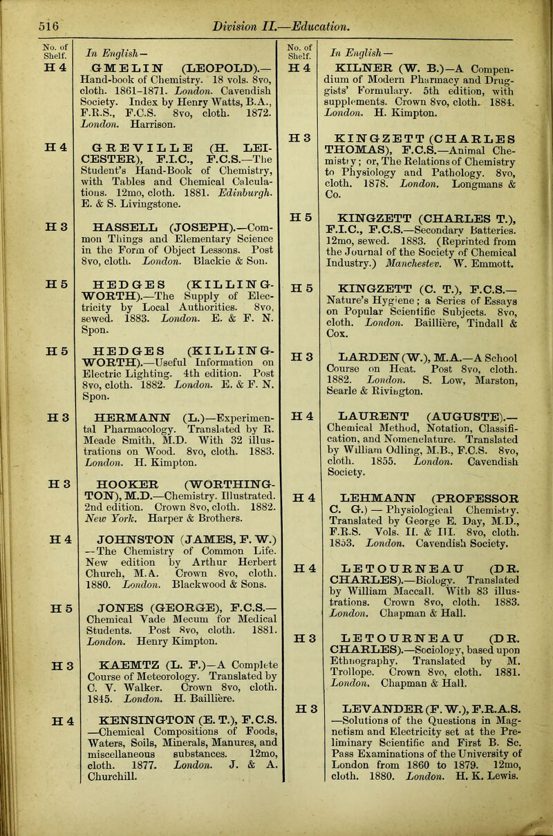 No. of Shelf. In English — No. of Shelf. In English — H 4 G M E LIN (LEOPOLD).— Hand-book of Chemistry. 18 vols. 8vo, cloth. 1861-1871. London. Cavendish Society. Index bv Henry Watts, B.A., F.E.S., F.C.S. *8vo, cloth. 1872. London. Harrison. H4 KILWER (W. B.)—A Compen- dium of Modern Pharmacy and Drug- gists’ Formulary. 5th edition, vfith supplements. Crown 8vo, cloth.. 1884. London. H. Kimpton. H4 GREVILLE (H. LEI- CESTER), F.I.C., F.C.S.—The Student’s Hand-Book of Chemistry, with Tables and Chemical Calcula- tions. 12mo, cloth. 1881. Edinburgh. E. & S. Livingstone. H3 KINGZETT (CHARLES THOMAS), F.C.S,—Animal Che- mistry ; or. The Relations of Chemistry to Physiology and Pathology. 8vo, cloth. 1878. London, Longmans & Co. H 3 HASSELL (JOSEPH).—Com- mon Things and Elementary Science in the Form of Object Lessons. Post 8vo, cloth. London. Blackie & Son. H 5 KIHGZETT (CHARLES T.), F.I.C., F.C.S.—Secondary Batteries. 12mo, sewed. 1883. (Reprinted from the Journal of the Society of Chemical Industry.) Manchestev. W. Emmott. H5 HEDGES (KILLING- WORTH).—The Supply of Elec- tricity by Local Authorities. 8vo, sewed. 1883. London. E. & F. N. Spon. H 5 KINGZETT (C. T.), F.C.S.— Nature’s Hygiene ; a Series of Essays on Popular Scientific Subjects. 8vo, cloth. London. Bailliere, Tindall & Cox. H 5 HEDGES (KILLING- WORTH).—Useful Information on Electric Lighting. 4th edition. Post 8vo, cloth. 1882. London. E. & F. N. Spon. LARDEN(W.), M.A. —A School Course on Heat. Post 8vo, cloth. 1882. London. S. Low, Marston, Searle & Riviagton. H3 HERMANN (L.)—Experimen- tal Pharmacology. Translated by R. Meade Smith, M.D. With 32 illus- trations on Wood. 8vo, cloth. 1883. London. H. Kimpton. H4 H 3 HOOKER (WORTHING- TON), M.D.—Chemistry. Illustrated. 2nd edition. Crown 8vo, cloth. 1882. New York. Harper & Brothers. H 4 H4 JOHNSTON (JAMES, F.W.) — The Chemistry of Common Life. New edition by Arthur Herbert Church, M.A. Crown 8vo, cloth. 1880. London. Blackwood & Sons. H 4 H 5 JONES (GEORGE), F.C.S.— Chemical Vade Mecum for Medical Students. Post 8vo, cloth. 1881. London. Henry Kimpton. H 3 H4 KAEMTZ (L. F.)—A Complete Course of Meteorology. Translated by C. V. Walker. Crown 8vo, cloth. 1845. London. H. Bailliere. KENSINGTON (E. T.), F.C.S. —Chemical Compositions of Foods, Waters, Soils, Minerals, Manures, and miscellaneons substances. 12mo, cloth. 1877. London. J. & A. Churchill. H 3 LAURENT (AUGUSTE).— Chemical Method, Notation, Classifi- cation, and Nomenclature. Translated by William Odling, M.B., F.C.S. 8vo, cloth. 1855. London. Cavendish Society. LEHMANN (PROFESSOR C. G.) — Physiological Chemistry. Translated by George E. Day, M.D., F.R.S. Vols. II. & III. 8vo, cloth. 1853. London. Cavendish Society. LETOURNEAU (DR. CHARLES).—Biology. Translated by William Maccall. With 83 illus- trations. Crown 8vo, cloth. 1883. London. Chapman & Hall. LETOURNEAU (DR, CHARLES).—Sociology, based upon Ethnography. Translated by M. Trollope. Crown 8vo, cloth. 1881. London. Chapman & Hall. LEVANDER (F. W.), F.R. A.S. —Solutions of the Questions in Mag- netism and Electricity set at the Pre- liminary Scientific and First B. Sc. Pass Examinations of the University of London from 1860 to 1879. 12mo, cloth. 1880. London. H. K. Lewis.