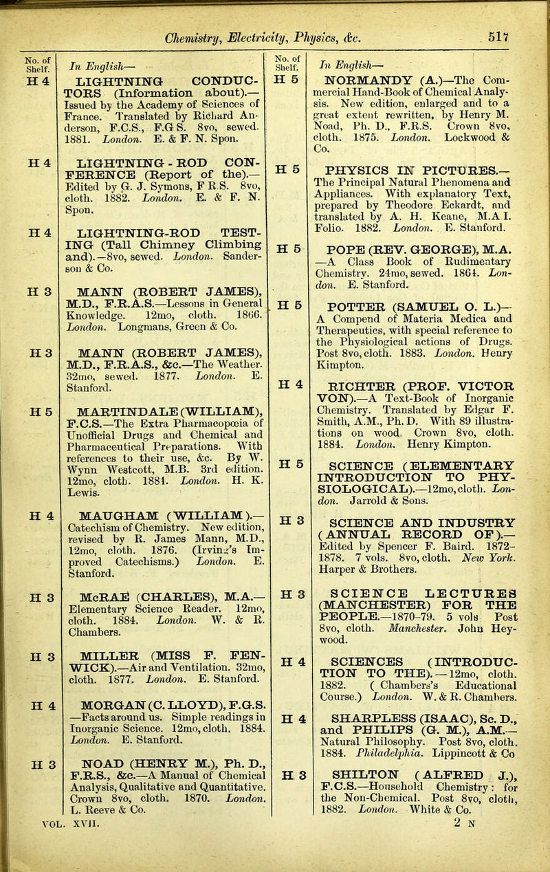No. of Shelf. H4 H 4 H 4 H 3 H 3 H 5 H 4 H 3 H 3 H 4 H In English— LIGHTNING CONDUC- TORS (Information about).— Issued by the Academy of Sciences of France. Translated by Ricliard An- derson, F.C.S., F.GS. 8vo, sewed. 1881. London. E. & F. N. Spon. No. of Shelf. H 6 1 { LIGHTNING - ROD CON- FERENCE (Report of tbe).— Edited by Gr. J. Symons, F R.S. 8vo, cloth. 1882. London. E. & F. N. Spon. H 6 LIGHTNING-ROD TEST- ING (Tall Chimney Climbing and).—8vo, sewed. London. Sander- son & Co. H 6 MANN (ROBERT JAMES), M.D., P.R.A.S.—Lessons in General Knowledge. 12mo, cloth. 1866. London. Longmans, Green & Co. . H 6 MANN (ROBERT JAMES), M.D., P.R.A.S., &c.—The Weather. 32mo, sewed. 1877. London. E. Stanford. H 4 MARTINDALE (WILLIAM), F.C.S.—The Extra Pharmacopoeia of UnofiScial Drugs and Chemical and Pharmaceutical Preparations. With references to their use, &c. By W. Wynn Westcott, M.B. 3rd edition. 12mo, cloth. 1881. London. H. K. Lewis. H 5 MAUGHAM (WILLIAM).— Catechism of Chemistry. New edition, revised by R. James Mann, M.D., 12mo, cloth. 1876. (Irvinci’s Im- proved Catechisms.) London. E. Stanford. H 3 McRAE (CHARLES), M.A.— Elementary Science Reader. 12mo, cloth. 1881. London. W. & R. Chambers. H 3 MILLER (MISS F. FEN- WICK).—Air and Ventilation. 32mo, cloth. 1877. London. E. Stanford. H 4 MORGAN (C. LLOYD), F.G.S. —Facts around us. Simple readings in Inorganic Science. 12mo, cloth. 1881. London. E. Stanford. H 4 NOAD (HENRY M.), Ph. D., F.R.S., &c.—A Manual of Chemical Analysis, Qualitative and Quantitative. Crown 8vo, cloth. 1870. London. L. Reeve & Co. H 3 In English— NORMANDY (A.)—The Com- mercial Hand-Book of Chemical Analy- sis. New edition, enlarged arid to a Ph. D.. F.R.S. 1875. London. Crown 8vo, Lockwood & VOL. XVJI. PHYSICS IN PICTDRES.— 'he Principal Natural Phenomena and appliances. With explanatory Text, prepared by Theodore Eckardt, and translated by A. H. Keane, M.A I. Folio. 1882. London. E. Stanford. POPE (REV. GEORGE), M.A. —A Class Book of Rudimentary Chemistry. 24rao, sewed. 1861. Lon- don. E. Stanford. POTTER (SAMUEL O. L.)— A Compend of Materia Medica and Therapeutics, with special reference to the Physiological actions of Drugs. Post 8vo, cloth. 1883. London. Henry Kimpton. RICHTER (PROP. VICTOR VON).—A Text-Book of Inorganic Chemistry. Translated by Edgar F. Smith, A.M., Ph. D. With 89 illustra- tions on wood- Crown 8vo, cloth. 1881. London. Henry Kimpton. SCIENCE (ELEMENTARY INTRODUCTION TO PHY- SIOLOGICAL).—12mo, cloth. Lon- don. Jarrold & Sons. SCIENCE AND INDUSTRY (ANNUAL RECORD OF).— Edited by Spencer F. Baird. 1872- 1878. 7 vols. 8vo, cloth. New York. Harper & Brothers. SCIENCE LECTURES (MANCHESTER) FOR THE PEOPLE.—1870-79. 5 vols Post 8vo, cloth. Manchester. John Hey- wood. SCIENCES (INTRODUC- TION TO THE). —12mo, cloth. 1882. ( Chambers’s Educational Course.) London. W. & R. Chambers. SHARPLESS (ISAAC), Sc. D., and PHILIPS (G. M.), A.M.— Natural Philosophy. Post 8vo, cloth. 1881. Philadelphia. Lippincott & Co SHILTON (ALFRED J.), F.C.S.—Household Chemistry ; for the Non-Chemical. Post 8vo, cloth, 1882. London. White & Co. 2 N