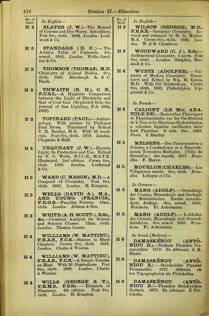 No. of Shelf. H 4 H 5 H 3 H 5 B 2 H 4 H 6 H 3 H3 H4 H 4 H4 In English— SLATER (J. W.)—The Manual of Colours and Dye Wares. 2nd edition. Post 8vo, cloth. 1882. London. Lock- wood & Co. STAEDAGE ( H. C. ) — The Artist's Table of Pigments. 4to, sewed. 1883. London. Wells. Gard- ner & Co. THOMSON (THOMAS), M.D. Chemistry of Animal Bodies. 8vo, cloth. 1843. Edinburgh. A. & C. Black. TH'WAITE (B. H.), C. E., F.C.S.L.—A Hygienic Comparison between the Light of Electricity and that of Coal Gas. (Eeprinted from the Journal of Gas Lighting, Feb. 28th, 1883). TOPINAED (PAUL).—Anthro- pology. With preface by Professor Paul Broca. Translated by Eobert T. H. Bartley, M.D. With 49 wood- cuts. Post 8vo, cloth. 1878. London. Chapman & Hall. URQUHAET (J. W.) —Electric Light, its Production and Use. Edited by F. C. Webb, M.I.C.E., M.S.T.E. Illustrated. 2nd edition. Crown 8vo, cloth. 1883. London. Lockwood &Co. ■WARD (C. MASON), M.D.—A Compend of Cliemistry. Post 8vo, cloth. 1883. London. H. Kimpton. WELLS (DAVID A.), M.A., AND YOUNG (FRANCIS), F.R.G.S.—Familiar Science. 12mo, cloth. London. Allman & Son. WHITE (A. H. SCOTT-), B.Sc., &o.—Chemical Analysis for Schools and Science Classes. 12mo, cloth. London. Thomas Laurie. WILLIAMS (W. MATTIEU), F.R.A.S., F.C.S.—Science in Short Chapters. Crown 8vo, cloth. 1882. London. Chatto & Windus. WILLIAMS (W. MATTIEU), F.R.A.S., F.C.S,—A Simple Treatise on Heat. With 26 illustrations. Post 8vo, cloth. 1880. London. Chatto & Windus. WILLS (GEORGE S, -Y,), F.R.M.S., F.S.Sc. — Elements of Pharmacy. 4th edition. Post 8vo. cloth. London. H. Kimpton. No. of Shelf. H3 In English— WILSON (GEORGE), M.D., F.R.S.E.—Inorganic Chemistry. Ec- vised and enlarged by H. G. Madan, M.A. Crown 8vo, cloth. 1882. Lon- don. W. & E. Chambers. H3 WOODWARD (C. J.), B.Sc.— Arithmetical Cliemistry. 2 parts. Post 8vo, cloth. London. Simpkin, Mar- shall & Co. H 4 WURTZ (ADOLPHE). — Ele- ments of Modern Chemistry. Tran.s- lated and Edited by Wm. H. Green, M.D. With 132 illustrations. Crown 8vo, cloth. 1882. Philadelphia. Lip- pincott & Co. In French— H5 CALIGNY (LE Mis. ANA- TOLE DE).—Eecherches Theoriques et Experimentales sur les Oscillations de L’ Fau et les Machines Hydrauliques, a colonnes liquides oscillantes avec huit Planches. 2 vols. 8vo. 1883. Paris. J. Baudry. H 5 MELSENS.—Des Paratonnerres a Pointes, a Conducteurs et a Eaccorde- ments Terrestres Multiples. (Ville de Bruxelles.) 4to, boards. 1877. Brux- elles. F. Hayez. H5 MOURLON (CHARLES).—Les Tflephones usuels. 8vo, cloth. Brux- elles. Lebegue et Cie. In German— G 5 MANG (ADOLF). — Grundziige der Cliemie, Mineralogie und Geologie fiir Mittelschulen. Zweite unver'an- derte Auflage. 8vo, sewed. 1884. Weinheim. Fr. Ackermann. G 5 MANG (ADOLF). — Leitfaden der Chemie, Mineralogie und Gesund- heitslehre. 8vo, sewed. 1883. Wein- heim. Fr. Ackermann. H6 In Greek (Modern)— DAMASKENOU (ANTO- NIOU B.).—Stoikeia Phusikes Pei- ramatikes. 1872. En Athenais. S. K. Blasts. H6 DAMASKENOU (ANTO- NIOU B.) — StoicheiSdes Phusike Peiramatike. 1872. Athenesi. ek tou Tupographeiou tes Philokalias. H 6 DAMASKENOU (ANTO- NIOU B.)—Phusikes StoicheiSdeis GiiSseis. 1875. En Athenais. E Phi- lokalia.