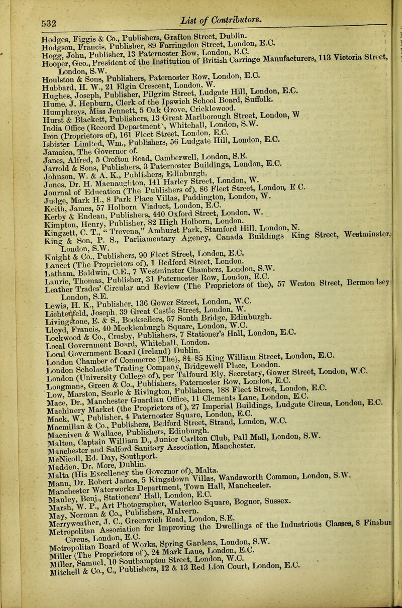 Hodffes, Figgis & Co., Publishers, Grafton Street, Dublin. ( Hodlson, Francis, Publisher, 89 Farringdon Street, London, E.C. Manufacturers, 113 Vich,ria Street, London, S.W. , t i i? n Houlston & Sons, Publishers, Paternoster Eow, London, L.C. Hubbard, H. W., 21 Elgin Crescent, London, W. -S'r Hughes, Joseph, Publisher, Pilgrim Street, Ludg^e Hill, London, E.C. Hume, J. Hepburn, Clerk of the Ipswich School Board, Suffolk. Humnhrevs, Miss Jennett, 5 Oak Grove, Cricklewood. , ^ j Hurst & Blackett, Publishers, 13 Great Marlborough Stre^, Loudon, W India OflBce (Eecord Dopartment\ Whitehall, LoMon, b.W. Iron (Proprietors of), 161 Fleet Street, London, E.C. p Isbister Limited, Wm., Publishers, 56 Ludgate Hill, London, E.C. Jamaica, Phe Governor of. j „ a Tn Janes, Alfred, 5 Crofton Eoad, Camberwell, London, »-L. Jarrold & Sons, Publishers, 3 Paternoster Buildings, London, E.C. Johnson, W. & A. K., Publishers, Edinburg . , Jones Dr H Macnaughton, 141 Harley Street, London, ” • Journal of Education (The Publishers of), 86 Fleet Street, I^ndon. E C. Judge, Mark H., 8 Park Place Villas, Paddington, London, W. Keith'James, 57 Holborn Viaduct, London, E.C. Kerbv & Endean, Publishei s, 440 Oxford Street, London, W. Kimnton, Henry, Publisher, 82 High Holborn, London. London, S.W. l r j „ t? n Knio-ht & Co., Publishers, 90 Fleet Street, London, E.C. tte). « westa B.™™. .,., Lewis°H.°K., Publisher, 136 Gower Street, London, W.C. Licht^feld, Joseph. 39 Great Castle Street, Loudon, W. LivinStone, E. & S., Booksellers, 57 South Bridge, Edinburgh. Lloyd! Francis, 40 Mecklenburgh Square London, W.C. Lockwood & Co., Crosby, Publishers, 7 Stationer s Hall, London, E.C. Local Government Bo^ird, Whitehalh London. undo., E.C. Mfnch4?er^and Salford Sanitary Association, Manchester. McNicoll, Ed. Day, Southport. Madden, Dr. More, Dublin. Malta (Hi^ Excellency the London, S.W. Po’Art Waterioo Square, Bognor, Sussex. May, Vman & Co., Publishers. Malvern. EtoPiEAss?oia?iE™lW“^^^^^^ hweliiugs of the Induslrious Classes, 8 Finsbu. MelropSuXS’otworks, Sprirrg Gardens. Undou S.W. Millef^(The Proprietors of), 24 Mark Lane, Londra, E.C.