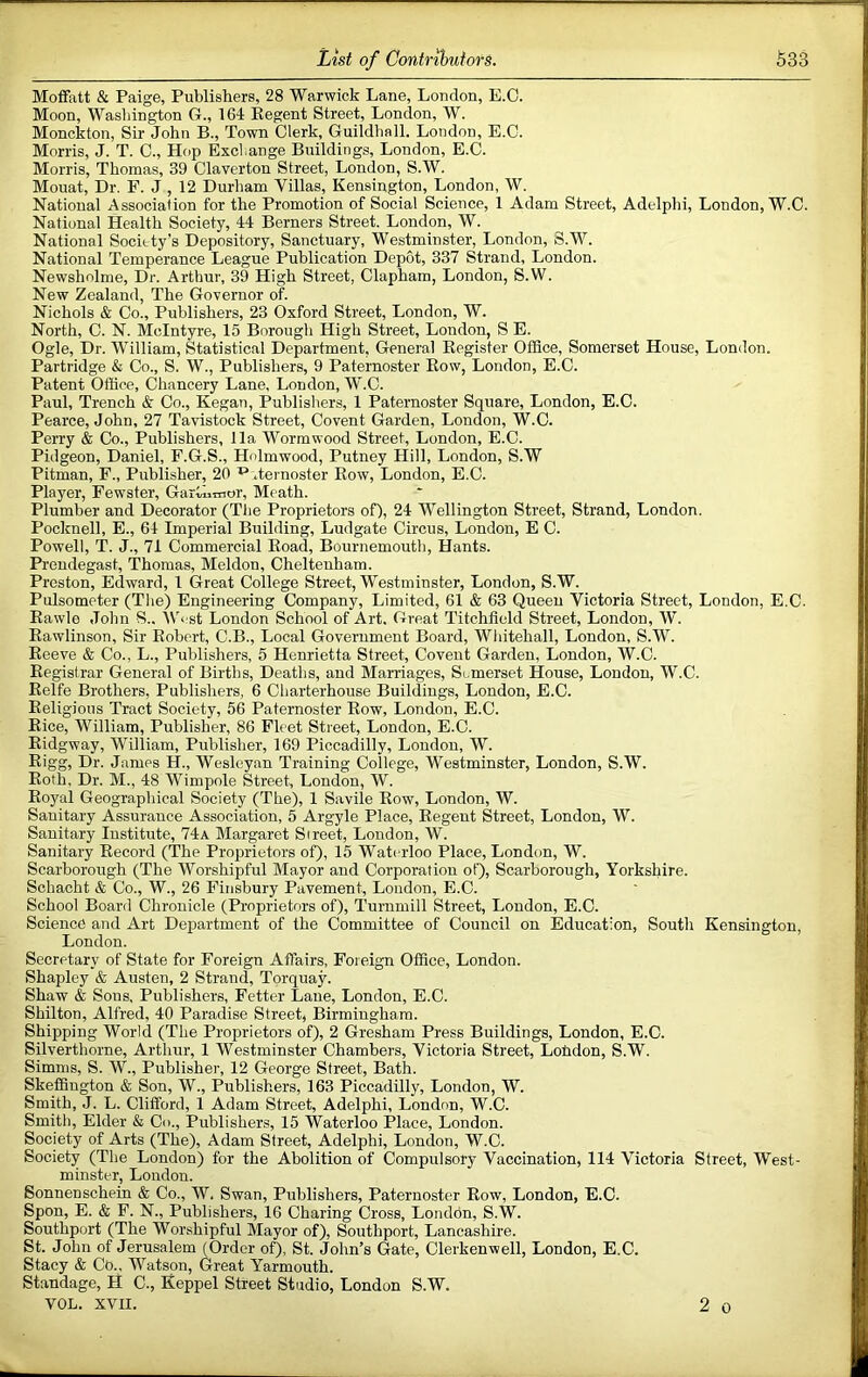 Moffatt & Paige, Publishers, 28 Warwick Lane, London, E.C. Moon, Washington G., 164 Regent Street, London, W. Monckton, Sir John B., Town Clerk, Guildhall. London, E.C. Morris, J. T. C., Hf>p Exchange Buildings, London, E.C. Morris, Thomas, 39 Claverton Street, London, S.W. Mouat, Dr. F. J , 12 Durham Villas, Kensington, London, W. National Association for the Promotion of Social Science, 1 Adam Street, Adelphi, London, W.C. National Health Society, 44 Berners Street. London, W. National Society’s Depository, Sanctuary, Westminster, London, S.W. National Temperance League Publication Depot, 337 Strand, London. Newsholme, Dr. Arthur, 39 High Street, Clapham, London, S.W. New Zealand, The Governor of. Nichols & Co., Publishers, 23 Oxford Street, London, W. North, C. N. McIntyre, 15 Borough High Street, London, S E. Ogle, Dr. William, Statistical Department, General Register Office, Somerset House, London. Partridge & Co., S. W., Publishers, 9 Paternoster Row, London, E.C. Patent Office, Chancery Lane, London, W.C. Paul, Trench & Co., Kegan, Publishers, 1 Paternoster Square, London, E.C. Pearce, John, 27 Tavistock Street, Covent Garden, London, W.C. Perry & Co., Publishers, 11a Wormwood Street, London, E.C. Pidgeon, Daniel, F.G.S., Hnlmwood, Putney Hill, London, S.W Pitman, F., Publisher, 20 ^ .ternoster Row, London, E.C. Player, Fewster, Garthinor, Meath. Plumber and Decorator (The Proprietors of), 24 Wellington Street, Strand, London. Pocknell, E., 64 Imperial Building, Ludgate Circus, London, E C. Powell, T. J., 71 Commercial Road, Bournemouth, Hants. Preudegast, Thomas, Meldon, Cheltenham. Preston, Edward, 1 Great College Street, Westminster, London, S.W. Pulsometer (The) Engineering Company, Limited, 61 & 63 Queen Victoria Street, London, E.C. Rawle John S.. Vbist London School of Art, Great Titchficld Street, London, W. Rawlinson, Sir Robert, C.B., Local Government Board, Whitehall, London, S.W. Reeve & Co., L., Publishers, 5 Henrietta Street, Covent Garden, London, W.C. Registrar General of Births, Deaths, and Marriages, Somerset House, London, W.C. Relfe Brothers, Publishers, 6 Charterhouse Buildings, London, E.C. Religions Tract Society, 56 Paternoster Row, London, E.C. Rice, William, Publisher, 86 Fleet Street, London, E.C. Ridgway, William, Publisher, 169 Piccadilly, London, W. Rigg, Dr. James H., Wesleyan Training College, Westminster, London, S.W. Roth, Dr. M., 48 Wimpole Street, London, W. Royal Geographical Society (The), 1 Savile Row, London, W. Sanitary Assurance Association, 5 Argyle Place, Regent Street, London, W. Sanitary Institute, 74a Margaret Street, London, W. Sanitary Record (The Proprietors of), 15 Waterloo Place, London, W. Scarborough (The Worshipful Mayor and Corporation of), Scarborough, Yorkshire. Schacht & Co., W., 26 Finsbury Pavement, London, E.C. School Board Chronicle (Proprietors of), Turumill Street, London, E.C. Science and Art Department of the Committee of Council on Education, South Kensington, London. Secretary of State for Foreign Affairs, Foi eign Office, London. Shapley & Austen, 2 Strand, Torquay. Shaw & Sons. Publishers, Fetter Lane, London, E.C. Shilton, Alfred, 40 Paradise Street, Birmingham. Shipping World (The Proprietors of), 2 Gresham Press Buildings, London, E.C. Silverthorne, Arthur, 1 Westminster Chambers, Victoria Street, Lohdon, S.W. Simms, S. W., Publisher, 12 George Street, Bath. Skeffiugton & Son, W., Publishers, 163 Piccadilly, London, W. Smith, J. L. Clifford, 1 Adam Street, Adelphi, London, W.C. Smith, Elder & Co., Publishers, 15 Waterloo Place, London. Society of Arts (The), Adam Street, Adelphi, London, W.C. Society (The London) for the Abolition of Compulsory Vaccination, 114 Victoria Street, West- minster, London. Sonnenschein & Co., W. Swan, Publishers, Paternoster Row, London, E.C. Spon, E. & F. N., Publishers, 16 Charing Cross, London, S.W. Southport (The Wor.shipful Mayor of), Southport, Lancashire. St. John of Jerusalem (Order of), St. John’s Gate, Clerkenwell, London, E.C. Stacy & Co., Watson, Great Yarmouth. Standage, H C., Keppel Street Studio, London S.W. VOL. XVII. 2 0