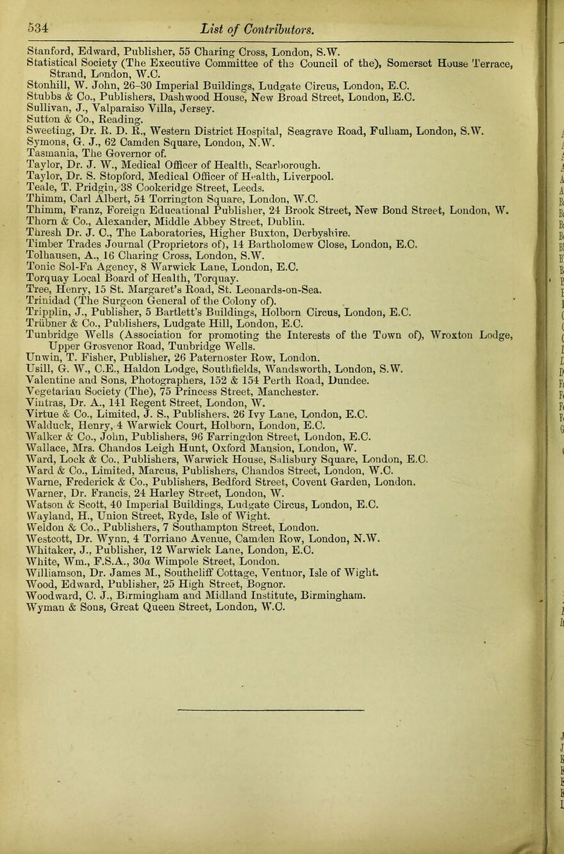 Stanford, Edward, Publisher, 55 Charing Cross, London, S.W. Statistical Society (The Executive Committee of the Council of the), Somerset House Terrace, Strand, London, W.C. Stonhill, W. John, 26-30 Imperial Buildings, Ludgate Circus, London, E.C. Stubbs & Co., Publishers, Dashwood House, New Broad Street, London, E.C. Sullivan, J., Valparaiso Villa, Jersey. Sutton & Co., Beading. Sweeting, Dr. R. D. R., Western District Hospital, Seagrave Road, Fulham, London, S.W. Symons, G. J., 62 Camden Square, London, N.W. Tasmania, The Governor of. Taylor, Dr. J. W., Medical Officer of Health, Scarborough. Taylor, Dr. S. Stopford, Medical Officer of Health, Liverpool. Teale, T. Pridgin, 38 Cookeridge Street, Leeds. Thimm, Carl Albert, 54 Torrington Square, London, W.C. Thimm, Franz, Foreign Educational Publisher, 24 Brook Street, New Bond Street, London, W. Thom & Co., Alexander, Middle Abbey Street, Dublin. Thresh Dr. J. C., The Laboratories, Higher Buxton, Derbyshire. Timber Trades Journal (Proprietors of), 14 Bartholomew Close, London, E.C. Tolhausen, A., 16 Charing Cross, London, S.W. Tonic Sol-Fa Agency, 8 Warwick Lane, London, E.C. Torquay Local Board of Health, Torquay. Tree, Henry, 15 St. Margaret’s Road, St. Leonards-on-Sea. Trinidad (The Surgeon General of the Colony oO- Tripplin, J., Publisher, 5 Bartlett’s Buildings, Holborn Circus, London, E.C. Triibner & Co., Publishers, Ludgate Hill, London, E.C. Tunbridge Wells (Association for promoting the Interests of the Town of), Wroxton Lodge, Upper Grosvenor Road, Tunbridge Wells. Unwin, T. Fisher, Publisher, 26 Paternoster Row, London. Usill, G. W., C.E., Haldon Lodge, Southflelds, Wandsworth, London, S.W. Valentine and Sons, Photographers, 152 & 154 Peilh Road, Dundee. Vegetarian Society (The), 75 Princess Street, Manchester. Vintras, Dr. A., 141 Regent Street, London, W. Virtue & Co., Limited, J. S., Publishers. 26 Ivy Lane, London, E.C. Walduck, Henry, 4 Warwick Court, Holborn, London, E.C. Walker & Co., John, Publishers, 96 Farringdon Street, London, E.C. Wallace, Mrs. Chandos Leigh Hunt, Oxford Mansion, London, W. Ward, Lock & Co., Publishers, Warwick House, Salisbury Square, London, E.C. Ward & Co., Limited, Marcus, Publishers, Chandos Street, London, W.C. Warne, Frederick & Co., Publishers, Bedford Street, Covent Garden, London. Warner, Dr. Francis, 24 Harley Street, London, W. Watson & Scott, 40 Imperial Buildings, Ludgate Circus, London, E.C. Wayland, H., Union Street, Ryde, Isle of Wight. Weldon & Co., Publishers, 7 Southampton Street, London. Westcott, Dr. Wynn, 4 Torriano Avenue, Camden Row, London, N.W. Whitaker, J., Publisher, 12 Warwick Lane, London, E.C. White, Wm., F.S.A., 30a Wimpole Street, London. Williamson, Dr. James M., Southcliff Cottage, Ventuor, Isle of Wight, Wood, Edward, Publisher, 25 High Street, Bognor. Woodward, C. J., Birmingham and Midland Institute, Birmingham. Wyman & Sons, Great Queen Street, London, W.C.