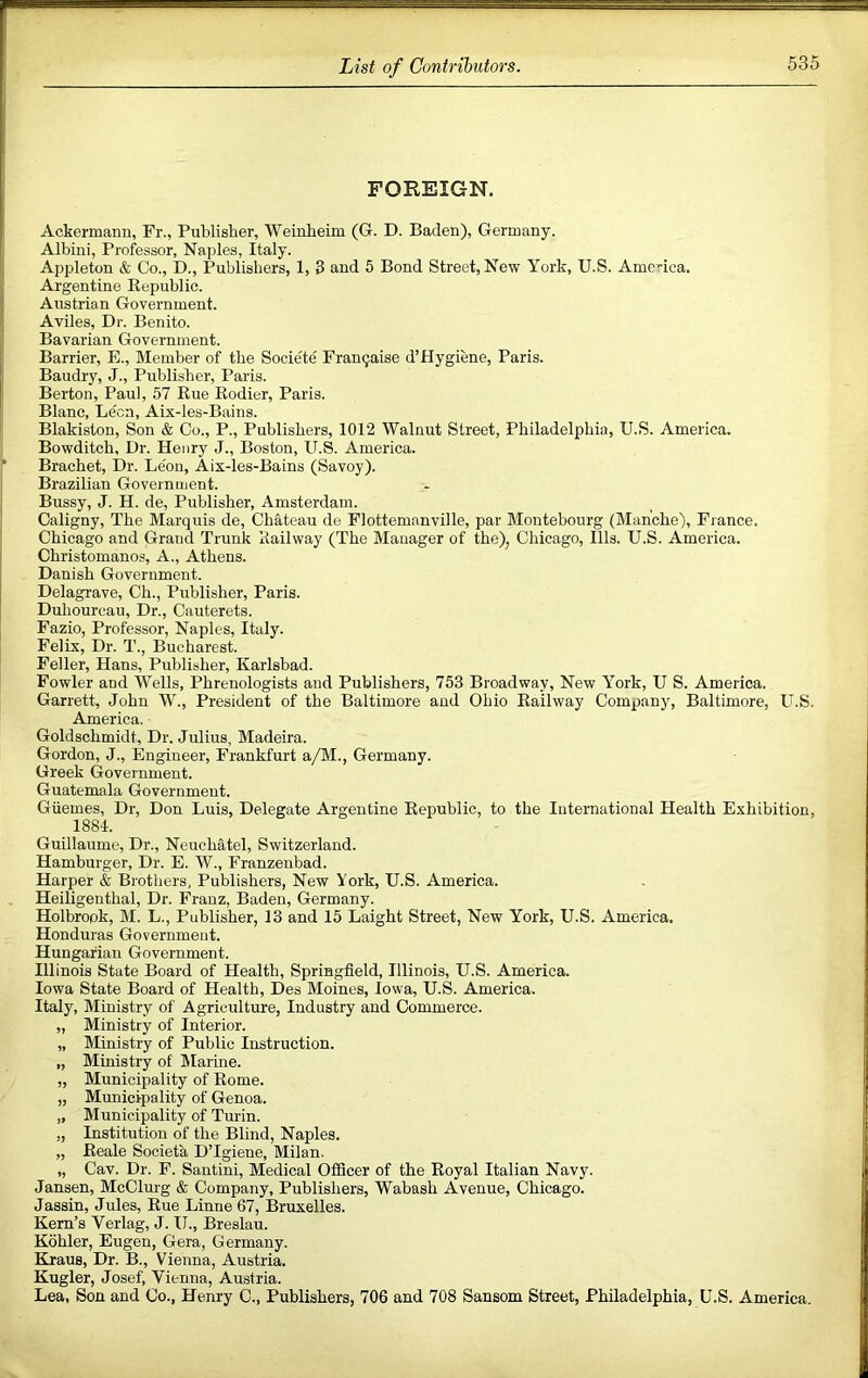 FOREIGN. Ackermann, Fr., Publisher, Weinheim (Gr. D. Baden), Germany. Albini, Professor, Naples, Italy. Appleton & Co., D., Publishers, 1, 3 and 5 Bond Street, New York, U.S. Amenca. Argentine Eepublic. Austrian Government. Aviles, Dr. Benito. Bavarian Government. Barrier, E., Member of the Societe Fran9aise d’Hygiene, Paris. Baudry, J., Publisher, Paris. Berton, Paul, 57 Kue Kodier, Paris. Blanc, Leon, Aix-les-Bains. Blakiston, Son & Co., P., Publishers, 1012 Walnut Street, Philadelphia, U.S. America. Bowditch, Ur. Henry J., Boston, U.S. America. Brachet, Dr. Le'on, Aix-les-Bains (Savoy). Brazilian Government. Bussy, J. H. de. Publisher, Amsterdam. Caligny, The Marquis de. Chateau de Flottemanville, par Montebourg (Manche), France. Chicago and Grand Trunk Railway (The Manager of the), Chicago, Ills. U.S. America. Christomanos, A., Athens. Danish Government. Delagrave, Ch., Publisher, Paris. Duhoureau, Dr., Cauterets. Fazio, Professor, Naples, Italy. Felix, Dr. T., Bucharest. Feller, Hans, Publisher, Karlsbad. Fowler and Wells, Phrenologists and Publishers, 753 Broadway, New York, U S. America. Garrett, John W., President of the Baltimore and Ohio Kailway Company, Baltimore, U.S. America. Goldschmidt, Dr. Julius, Madeira. Gordon, J., Engineer, Frankfurt a/M., Germany. Greek Government. Guatemala Government. Giiemes, Dr, Don Luis, Delegate Argentine Eepublic, to the International Health Exhibition, 1884. Guillaume, Dr., Neuchatel, Switzerland. Hamburger, Dr. E. W., Franzenbad. Harper & Brothers, Publishers, New York, U.S. America. Heiligenthal, Dr. Franz, Baden, Germany. Holbrook, M. L., Publisher, 13 and 15 Laight Street, New York, U.S. America. Honduras Government. Hungarian Government. Illinois State Board of Health, Springfield, Illinois, U.S. America. Iowa State Board of Health, Des Moines, Iowa, U.S. America. Italy, Ministry of Agriculture, Industry and Commerce. „ Ministry of Interior. „ Ministry of Public Instruction. „ Ministry of Marine. „ Municipality of Kome. „ Municipality of Genoa. „ Municipality of Tm'in. „ Institution of the Blind, Naples. „ Eeale Societa DTgiene, Milan. „ Cav. Dr. F. Santini, Medical Officer of the Eoyal Italian Navy. Jansen, McClurg & Company, Publishers, Wabash Avenue, Chicago. Jassin, Jules, Eue Linne 67, Bruxelles. Kern’s Verlag, J. U., Breslau. Kohler, Eugen, Gera, Germany. Kraus, Dr. B., Vienna, Austria. Kugler, Josef, Vienna, Ausstria. Lea, Son and Co., Henry C., Publishers, 706 and 708 Sansom Street, Philadelphia, U.S. America.