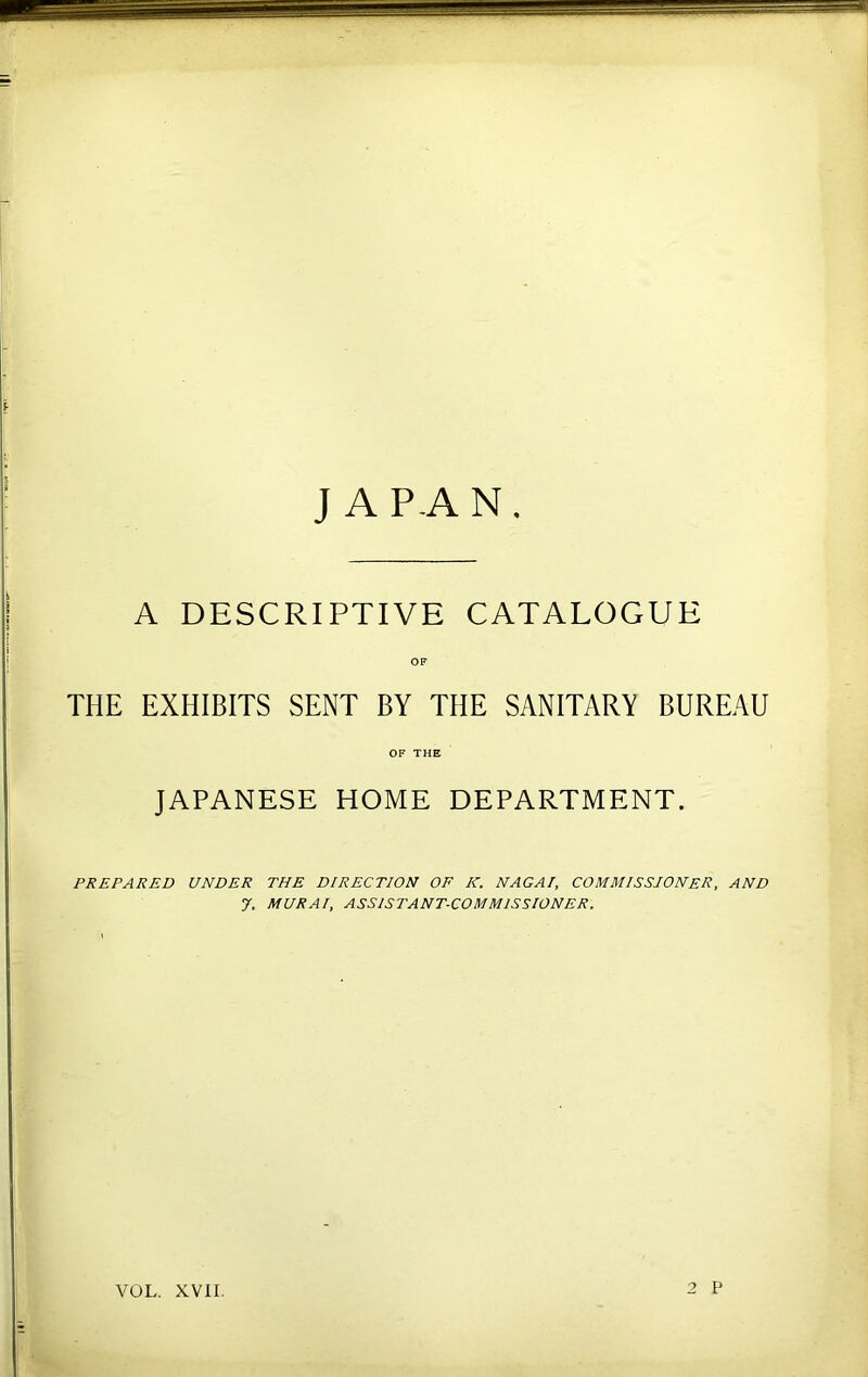 JAPAN, A DESCRIPTIVE CATALOGUE OF THE EXHIBITS SENT BY THE SANITARY BUREAU OF THE JAPANESE HOME DEPARTMENT. PREPARED UNDER THE DIRECTION OF K. NAGAI, COMMISSIONER, AND 7. MURAI, ASSISTANT-COMMISSIONER. VOL. XVII. 2 P