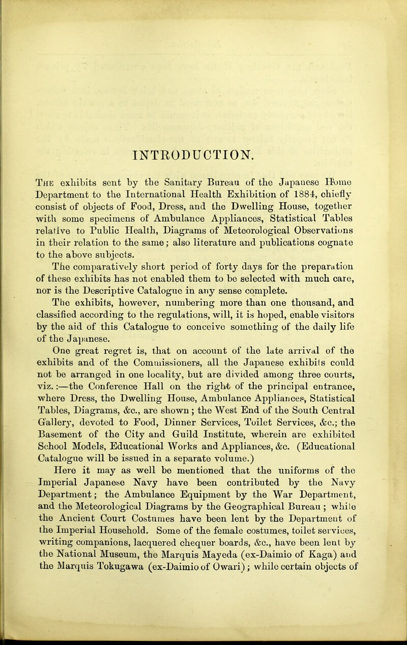 INTRODUCTION. The exhibits sent by tbe Sanitary Bureau of the Japanese Home Department to the International Health Exhibition of 188-1, chiefly consist of objects of Food, Dress, and the Dwelling House, together with some specimens of Ambulance Appliances, Statistical Tables relative to Public Health, Diagrams of Meteorological Observations in their relation to the same; also literature and publications cognate to the above subjects. The comparatively short period of forty days for the preparation of these exhibits has not enabled them to be selected with much care, nor is the Descriptive Catalogue in any sense complete. The exhibits, however, numbering more than one thousand, and classified according to the regulations, will, it is hoped, enable visitors by the aid of this Catalogue to conceive something of the daily life of the Jajjanese. One great regret is, that on account of the late arrival of the exhibits and of the Commissioners, all the Japanese exhibits could not be arranged in one locality, but are divided among three courts, viz.:—the Conference Hall on the right of the principal entrance, where Dress, the Dwelling House, Ambulance Appliances-, Statistical Tables, Diagrams, &c., are shown ; the West End of the South Central Gallery, devoted to Food, Dinner Services, Toilet Services, &c.; the Basement of the City and Guild Institute, wherein are exhibited School Models, Educational Works and Appliances, &c. (Educational Catalogue will be issued in a separate volume.) Here it may as well be mentioned that the uniforms of the Imperial Japanese Navy have been contributed by the Navy Department; the Ambulance Equipment by the War Department, and the Meteorological Diagrams by the Geographical Bureau ; while the Ancient Court Costumes have been lent by the Department of the Imperial Household. Some of the female costumes, toilet services, writing companions, lacquered chequer boards, &c., have been lent by the National Museum, the Marquis Mayeda (ex-Daimio of Kaga) and the Marquis Tokugawa (ex-Daimio of Owari); while certain objects of