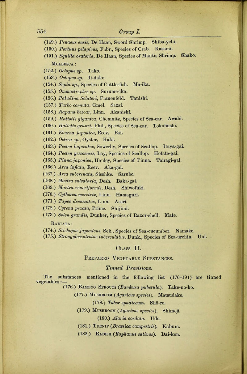 (149.) Penaeus ensis, De Haan, Sword Shrimp. Shiba-yebi. (150.) Portuus pelagicus, Fabr., Species of Crab. Kasami. (151.) Squilla oratoria, De Haan, Species of Mantis Shrimp. Shako. Molltjsca : (152.) Octopus sp. Tako. (153.) Octopus sp. li-dako. (154.) Sepia sp., Species of Cuttle-fish. Ma-ika. (155.) Ommastrephes sp. Surume-ika. (156.) Paludina Sclateri, Frauenfeld. Tanishi. (157.) Turbo cornuta, Gmel. Sazai. (158.) Bapana hezoar, Linn. Akauishi. (159.) Haliotis gigantea, Chemnitz, Species of Sea-ear. Awabi. (160.) Haliotis grunri, Phil., Species of Sea-ear. Tokobushi. (161.) Eburna japonica, Keev. Bai. (162.) Ostrea sp.. Oyster. Kaki. (163.) Pecten laqueatus, Sowerby, Species of Scallop. Itaya-gai. (164.) Pecten yessoensis, Lay, Species of Scallop. Hotate-gai. (165.) Pinua japonica, Hanley, Species of Pinna. Tairagi-gai. (166.) Area inflata, Eeev. Aka-gai. (167.) Area suberenata, Sischke. Sarubo. (168.) Mactra sulcataria, Desh. Baka-gai. (169.) Mactra veneriformis, Desh. Shiwofuki. (170.) Cytherea meretrix, Linn. Hamaguri. (171.) Tapes decussatus, Linn. Asari. (172.) Cyrena pexata. Prime. Shijimi. (173.) Solen grandis, Dunker, Species of Kazor-shell. Mate. Eadiata : (174.) Stichopics japonicus, Sek., Species of Sea-cucumber. Namako. (175.) Strongylocentrotus tuberculatus, Dunk., Species of Sea-urchin. Uni. Class II. Prepared Vegetable Substances. Tinned Provisions. The substances mentioned in the following list (176-191) are tinned vegetables;— (176.) Bamboo Sprouts (Bambusa puberulaj. Take-no-ko. (177.) Mushroom (Agaricus species). Matsudake. (178.) Tuber spadiceum. Sho-ro. (179.) Mushroom (Agaricus species'). Shimeji. (180.) Alaria cordata. Udo. (181.) Turnip (Brassica campestris). Kabura. (182.) Eadish (Itaphanus sativus). Dai-kon.